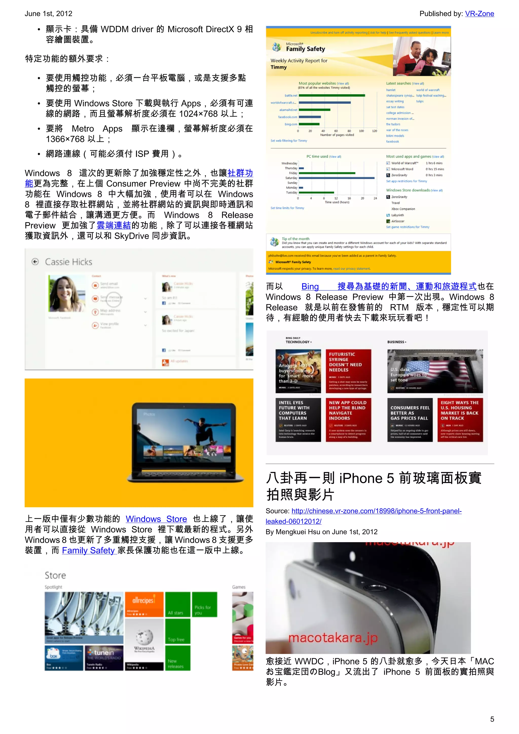 June 1st, 2012                                                                                    Published by: VR-Zone

   • 顯示卡：具備 WDDM driver 的 Microsoft DirectX 9 相
     容繪圖裝置。

特定功能的額外要求：

   • 要使用觸控功能，必須一台平板電腦，或是支援多點
     觸控的螢幕；
   • 要使用 Windows Store 下載與執行 Apps，必須有可連
     線的網路，而且螢幕解析度必須在 1024×768 以上；
   • 要將 Metro Apps 顯示在邊欄，螢幕解析度必須在
     1366×768 以上；
   • 網路連線（可能必須付 ISP 費用）。

Windows 8 這次的更新除了加強穩定性之外，也讓社群功
能更為完整，在上個 Consumer Preview 中尚不完美的社群
功能在 Windows 8 中大幅加強，使用者可以在 Windows
8 裡直接存取社群網站，並將社群網站的資訊與即時通訊和
電子郵件結合，讓溝通更方便。而 Windows 8 Release
Preview  更加強了雲端連結的功能，除了可以連接各種網站
獲取資訊外，還可以和 SkyDrive 同步資訊。




                                                  而以      Bing   搜尋為基礎的新聞、運動和旅遊程式也在
                                                  Windows 8 Release Preview 中第一次出現。Windows 8
                                                  Release 就是以前在發售前的 RTM 版本，穩定性可以期
                                                  待，有經驗的使用者快去下載來玩玩看吧！




                                                  八卦再一則 iPhone 5 前玻璃面板實
                                                  拍照與影片
                                                  Source: http://chinese.vr-zone.com/18998/iphone-5-front-panel-
上一版中僅有少數功能的 Windows Store 也上線了，讓使                 leaked-06012012/
用者可以直接從 Windows Store 裡下載最新的程式。另外                 By Mengkuei Hsu on June 1st, 2012
Windows 8 也更新了多重觸控支援，讓 Windows 8 支援更多
裝置，而 Family Safety 家長保護功能也在這一版中上線。




                                                  愈接近 WWDC，iPhone 5 的八卦就愈多，今天日本「MAC
                                                  お宝鑑定団のBlog」又流出了 iPhone 5 前面板的實拍照與
                                                  影片。



                                                                                                                     5
 