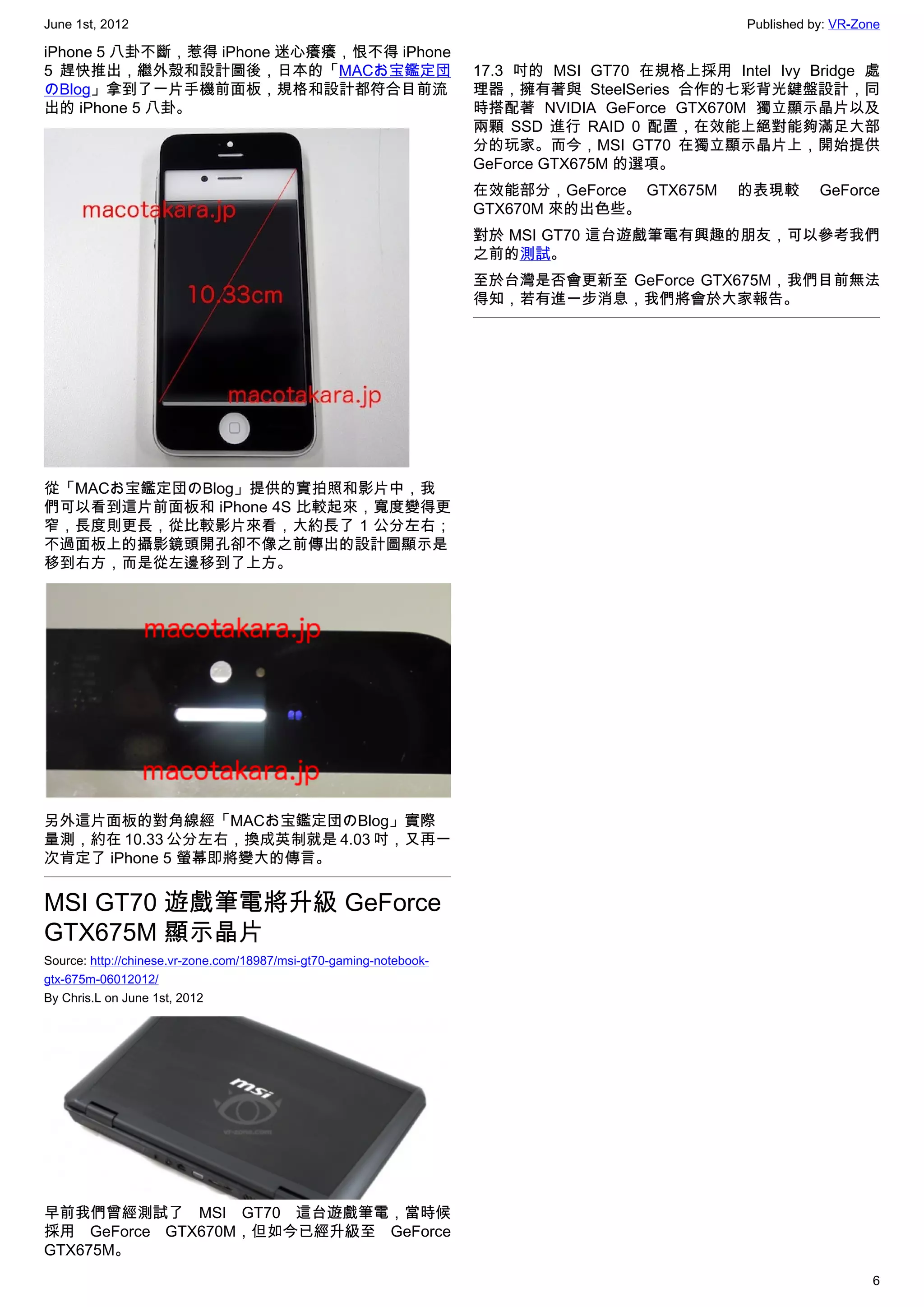 June 1st, 2012                                                                                   Published by: VR-Zone

iPhone 5 八卦不斷，惹得 iPhone 迷心癢癢，恨不得 iPhone
5 趕快推出，繼外殼和設計圖後，日本的「MACお宝鑑定団                                         17.3 吋的 MSI GT70 在規格上採用 Intel Ivy Bridge 處
のBlog」拿到了一片手機前面板，規格和設計都符合目前流                                         理器，擁有著與 SteelSeries 合作的七彩背光鍵盤設計，同
出的 iPhone 5 八卦。                                                      時搭配著 NVIDIA GeForce GTX670M 獨立顯示晶片以及
                                                                     兩顆 SSD 進行 RAID 0 配置，在效能上絕對能夠滿足大部
                                                                     分的玩家。而今，MSI GT70 在獨立顯示晶片上，開始提供
                                                                     GeForce GTX675M 的選項。
                                                                     在效能部分，GeForce GTX675M      的表現較        GeForce
                                                                     GTX670M 來的出色些。
                                                                     對於 MSI GT70 這台遊戲筆電有興趣的朋友，可以參考我們
                                                                     之前的測試。
                                                                     至於台灣是否會更新至 GeForce GTX675M，我們目前無法
                                                                     得知，若有進一步消息，我們將會於大家報告。




從「MACお宝鑑定団のBlog」提供的實拍照和影片中，我
們可以看到這片前面板和 iPhone 4S 比較起來，寬度變得更
窄，長度則更長，從比較影片來看，大約長了 1 公分左右；
不過面板上的攝影鏡頭開孔卻不像之前傳出的設計圖顯示是
移到右方，而是從左邊移到了上方。




另外這片面板的對角線經「MACお宝鑑定団のBlog」實際
量測，約在 10.33 公分左右，換成英制就是 4.03 吋，又再一
次肯定了 iPhone 5 螢幕即將變大的傳言。


MSI GT70 遊戲筆電將升級 GeForce
GTX675M 顯示晶片
Source: http://chinese.vr-zone.com/18987/msi-gt70-gaming-notebook-
gtx-675m-06012012/
By Chris.L on June 1st, 2012




早前我們曾經測試了 MSI GT70 這台遊戲筆電，當時候
採用 GeForce GTX670M，但如今已經升級至 GeForce
GTX675M。
                                                                                                                    6
 