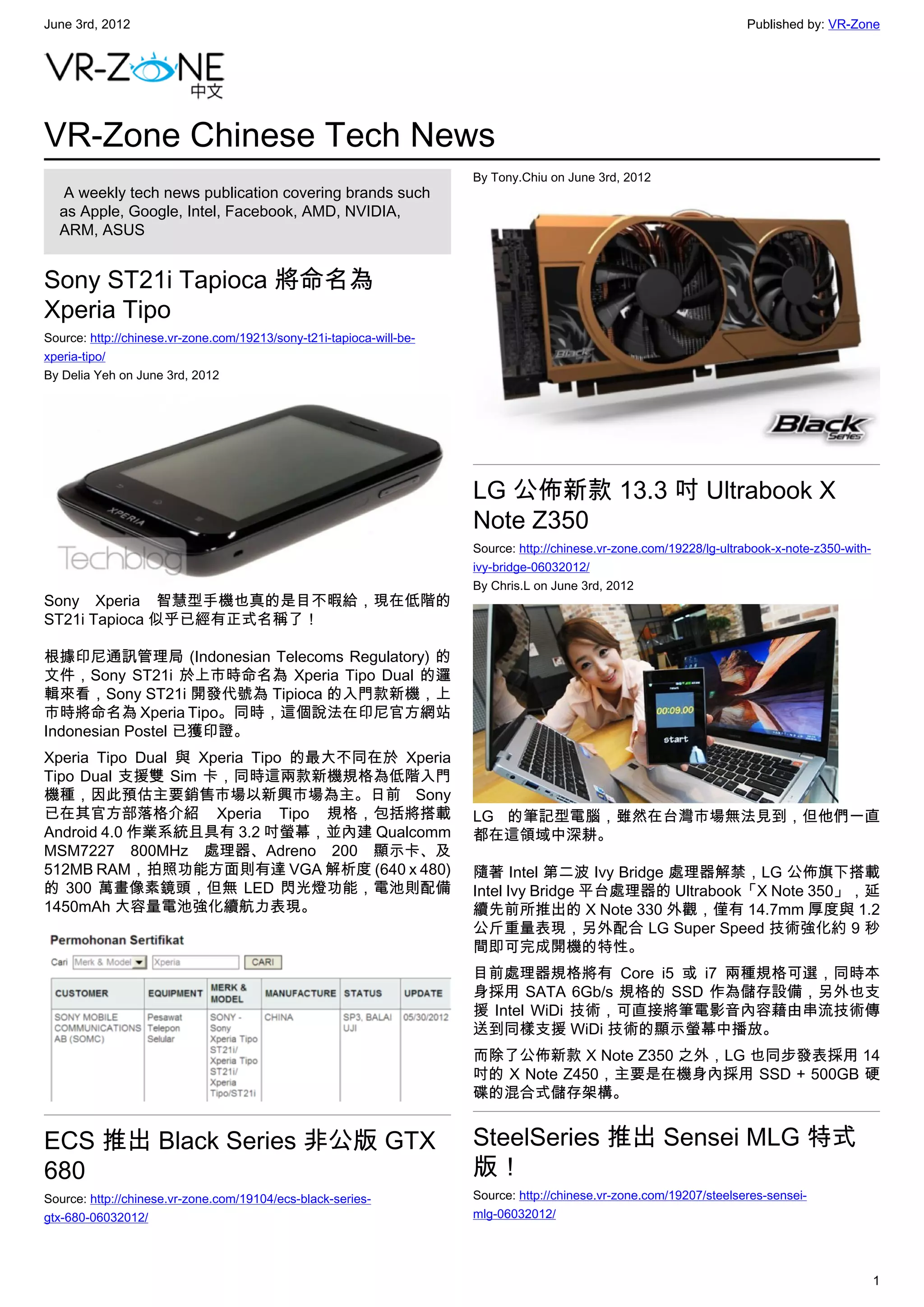 June 3rd, 2012                                                                                                        Published by: VR-Zone




VR-Zone Chinese Tech News
                                                                      By Tony.Chiu on June 3rd, 2012
   A weekly tech news publication covering brands such
  as Apple, Google, Intel, Facebook, AMD, NVIDIA,
  ARM, ASUS


Sony ST21i Tapioca 將命名為
Xperia Tipo
Source: http://chinese.vr-zone.com/19213/sony-t21i-tapioca-will-be-
xperia-tipo/
By Delia Yeh on June 3rd, 2012




                                                                      LG 公佈新款 13.3 吋 Ultrabook X
                                                                      Note Z350
                                                                      Source: http://chinese.vr-zone.com/19228/lg-ultrabook-x-note-z350-with-
                                                                      ivy-bridge-06032012/
                                                                      By Chris.L on June 3rd, 2012
Sony Xperia 智慧型手機也真的是目不暇給，現在低階的
ST21i Tapioca 似乎已經有正式名稱了！

根據印尼通訊管理局 (Indonesian Telecoms Regulatory) 的
文件，Sony ST21i 於上市時命名為 Xperia Tipo Dual 的邏
輯來看，Sony ST21i 開發代號為 Tipioca 的入門款新機，上
市時將命名為 Xperia Tipo。同時，這個說法在印尼官方網站
Indonesian Postel 已獲印證。
Xperia Tipo Dual 與 Xperia Tipo 的最大不同在於 Xperia
Tipo Dual 支援雙 Sim 卡，同時這兩款新機規格為低階入門
機種，因此預估主要銷售市場以新興市場為主。日前 Sony
已在其官方部落格介紹 Xperia Tipo 規格，包括將搭載                                       LG 的筆記型電腦，雖然在台灣市場無法見到，但他們一直
Android 4.0 作業系統且具有 3.2 吋螢幕，並內建 Qualcomm                              都在這領域中深耕。
MSM7227 800MHz 處理器、Adreno 200 顯示卡、及
512MB RAM，拍照功能方面則有達 VGA 解析度 (640 x 480)                               隨著 Intel 第二波 Ivy Bridge 處理器解禁，LG 公佈旗下搭載
的 300 萬畫像素鏡頭，但無 LED 閃光燈功能，電池則配備                                       Intel Ivy Bridge 平台處理器的 Ultrabook「X Note 350」，延
1450mAh 大容量電池強化續航力表現。                                                 續先前所推出的 X Note 330 外觀，僅有 14.7mm 厚度與 1.2
                                                                      公斤重量表現，另外配合 LG Super Speed 技術強化約 9 秒
                                                                      間即可完成開機的特性。
                                                                      目前處理器規格將有 Core i5 或 i7 兩種規格可選，同時本
                                                                      身採用 SATA 6Gb/s 規格的 SSD 作為儲存設備，另外也支
                                                                      援 Intel WiDi 技術，可直接將筆電影音內容藉由串流技術傳
                                                                      送到同樣支援 WiDi 技術的顯示螢幕中播放。
                                                                      而除了公佈新款 X Note Z350 之外，LG 也同步發表採用 14
                                                                      吋的 X Note Z450，主要是在機身內採用 SSD + 500GB 硬
                                                                      碟的混合式儲存架構。


ECS 推出 Black Series 非公版 GTX                                           SteelSeries 推出 Sensei MLG 特式
680                                                                   版！
Source: http://chinese.vr-zone.com/19104/ecs-black-series-            Source: http://chinese.vr-zone.com/19207/steelseres-sensei-
gtx-680-06032012/                                                     mlg-06032012/




                                                                                                                                                1
 