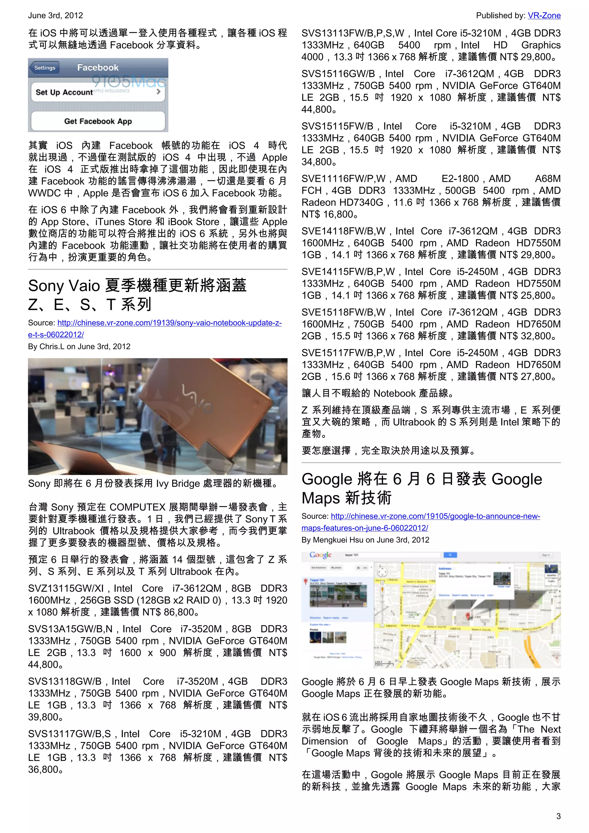 June 3rd, 2012                                                                                                        Published by: VR-Zone

在 iOS 中將可以透過單一登入使用各種程式，讓各種 iOS 程                                        SVS13113FW/B,P,S,W，Intel Core i5-3210M，4GB DDR3
式可以無縫地透過 Facebook 分享資料。                                                 1333MHz，640GB 5400 rpm，Intel HD Graphics
                                                                        4000，13.3 吋 1366 x 768 解析度，建議售價 NT$ 29,800。
                                                                        SVS15116GW/B，Intel Core i7-3612QM，4GB DDR3
                                                                        1333MHz，750GB 5400 rpm，NVIDIA GeForce GT640M
                                                                        LE 2GB，15.5 吋 1920 x 1080 解析度，建議售價 NT$
                                                                        44,800。
                                                                        SVS15115FW/B，Intel Core i5-3210M，4GB DDR3
                                                                        1333MHz，640GB 5400 rpm，NVIDIA GeForce GT640M
其實 iOS 內建 Facebook 帳號的功能在 iOS 4 時代                                      LE 2GB，15.5 吋 1920 x 1080 解析度，建議售價 NT$
就出現過，不過僅在測試版的 iOS 4 中出現，不過 Apple                                        34,800。
在 iOS 4 正式版推出時拿掉了這個功能，因此即使現在內
建 Facebook 功能的謠言傳得沸沸湯湯，一切還是要看 6 月                                       SVE11116FW/P,W，AMD      E2-1800，AMD   A68M
WWDC 中，Apple 是否會宣布 iOS 6 加入 Facebook 功能。                                FCH，4GB DDR3 1333MHz，500GB 5400 rpm，AMD
                                                                        Radeon HD7340G，11.6 吋 1366 x 768 解析度，建議售價
在 iOS 6 中除了內建 Facebook 外，我們將會看到重新設計                                     NT$ 16,800。
的 App Store、iTunes Store 和 iBook Store，讓這些 Apple
數位商店的功能可以符合將推出的 iOS 6 系統，另外也將與                                          SVE14118FW/B,W，Intel Core i7-3612QM，4GB DDR3
內建的 Facebook 功能連動，讓社交功能將在使用者的購買                                         1600MHz，640GB 5400 rpm，AMD Radeon HD7550M
行為中，扮演更重要的角色。                                                           1GB，14.1 吋 1366 x 768 解析度，建議售價 NT$ 29,800。
                                                                        SVE14115FW/B,P,W，Intel Core i5-2450M，4GB DDR3
Sony Vaio 夏季機種更新將涵蓋                                                     1333MHz，640GB 5400 rpm，AMD Radeon HD7550M
                                                                        1GB，14.1 吋 1366 x 768 解析度，建議售價 NT$ 25,800。
Z、E、S、T 系列                                                              SVE15118FW/B,W，Intel Core i7-3612QM，4GB DDR3
Source: http://chinese.vr-zone.com/19139/sony-vaio-notebook-update-z-   1600MHz，750GB 5400 rpm，AMD Radeon HD7650M
e-t-s-06022012/                                                         2GB，15.5 吋 1366 x 768 解析度，建議售價 NT$ 32,800。
By Chris.L on June 3rd, 2012
                                                                        SVE15117FW/B,P,W，Intel Core i5-2450M，4GB DDR3
                                                                        1333MHz，640GB 5400 rpm，AMD Radeon HD7650M
                                                                        2GB，15.6 吋 1366 x 768 解析度，建議售價 NT$ 27,800。
                                                                        讓人目不暇給的 Notebook 產品線。
                                                                        Z 系列維持在頂級產品端，S 系列專供主流市場，E 系列便
                                                                        宜又大碗的策略，而 Ultrabook 的 S 系列則是 Intel 策略下的
                                                                        產物。
                                                                        要怎麼選擇，完全取決於用途以及預算。


Sony 即將在 6 月份發表採用 Ivy Bridge 處理器的新機種。                                   Google 將在 6 月 6 日發表 Google
台灣 Sony 預定在 COMPUTEX 展期間舉辦一場發表會，主
                                                                        Maps 新技術
要針對夏季機種進行發表。1 日，我們已經提供了 Sony T 系                                        Source: http://chinese.vr-zone.com/19105/google-to-announce-new-
列的 Ultrabook 價格以及規格提供大家參考，而今我們更掌                                        maps-features-on-june-6-06022012/
握了更多要發表的機器型號、價格以及規格。                                                    By Mengkuei Hsu on June 3rd, 2012

預定 6 日舉行的發表會，將涵蓋 14 個型號，這包含了 Z 系
列、S 系列、E 系列以及 T 系列 Ultrabook 在內。
SVZ13115GW/XI，Intel Core i7-3612QM，8GB DDR3
1600MHz，256GB SSD (128GB x2 RAID 0)，13.3 吋 1920
x 1080 解析度，建議售價 NT$ 86,800。
SVS13A15GW/B,N，Intel Core i7-3520M，8GB DDR3
1333MHz，750GB 5400 rpm，NVIDIA GeForce GT640M
LE 2GB，13.3 吋 1600 x 900 解析度，建議售價 NT$
44,800。
SVS13118GW/B，Intel Core i7-3520M，4GB DDR3                               Google 將於 6 月 6 日早上發表 Google Maps 新技術，展示
1333MHz，750GB 5400 rpm，NVIDIA GeForce GT640M                            Google Maps 正在發展的新功能。
LE 1GB，13.3 吋 1366 x 768 解析度，建議售價 NT$
39,800。                                                                 就在 iOS 6 流出將採用自家地圖技術後不久，Google 也不甘
SVS13117GW/B,S，Intel Core i5-3210M，4GB DDR3                             示弱地反擊了。Google 下禮拜將舉辦一個名為「The Next
1333MHz，750GB 5400 rpm，NVIDIA GeForce GT640M                            Dimension of Google Maps」的活動，要讓使用者看到
LE 1GB，13.3 吋 1366 x 768 解析度，建議售價 NT$                                   「Google Maps 背後的技術和未來的展望」。
36,800。
                                                                        在這場活動中，Gogole 將展示 Google Maps 目前正在發展
                                                                        的新科技，並搶先透露 Google Maps 未來的新功能，大家

                                                                                                                                           3
 