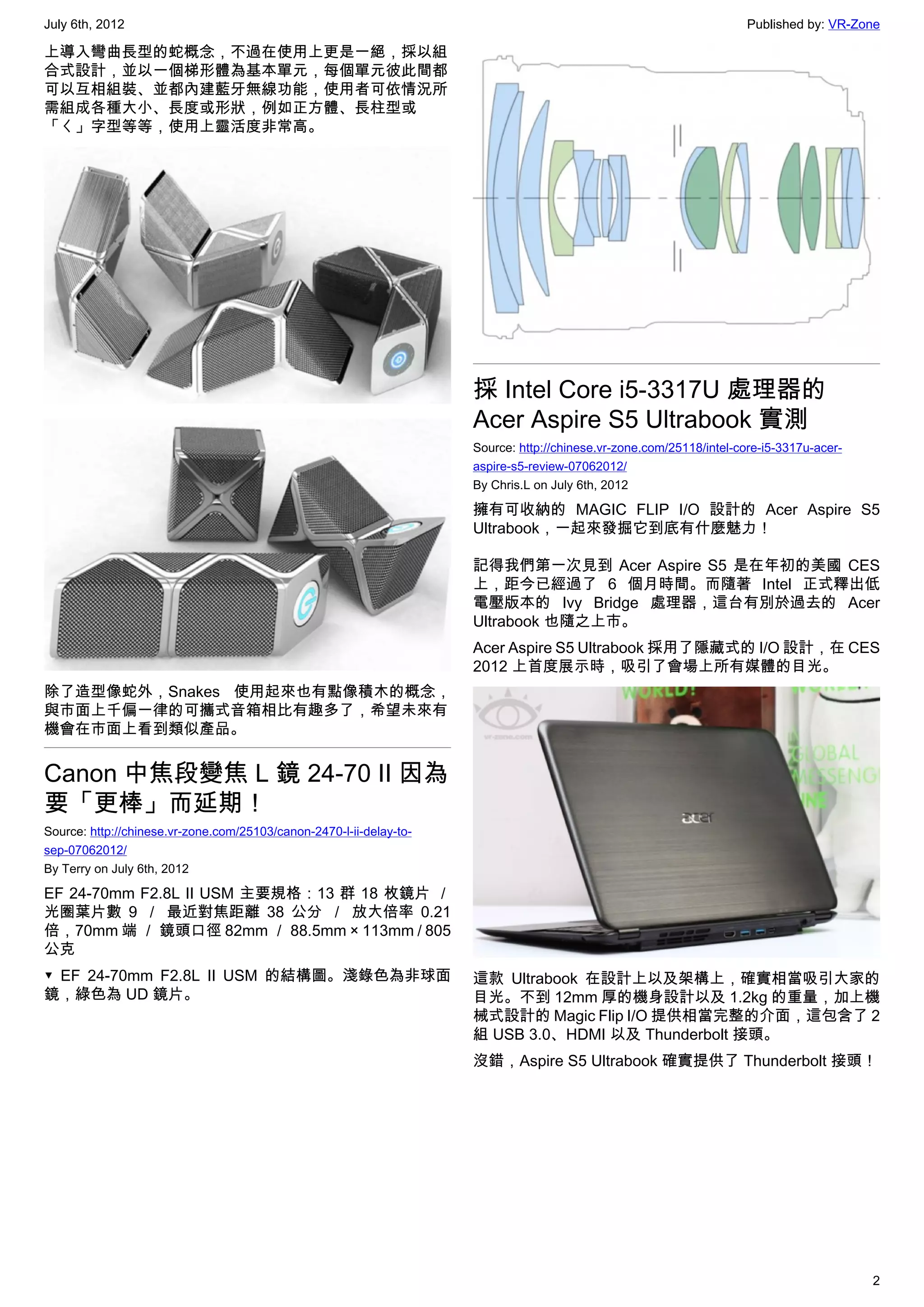 July 6th, 2012                                                                                                        Published by: VR-Zone

上導入彎曲長型的蛇概念，不過在使用上更是一絕，採以組
合式設計，並以一個梯形體為基本單元，每個單元彼此間都
可以互相組裝、並都內建藍牙無線功能，使用者可依情況所
需組成各種大小、長度或形狀，例如正方體、長柱型或
「ㄑ」字型等等，使用上靈活度非常高。




                                                                     採 Intel Core i5-3317U 處理器的
                                                                     Acer Aspire S5 Ultrabook 實測
                                                                     Source: http://chinese.vr-zone.com/25118/intel-core-i5-3317u-acer-
                                                                     aspire-s5-review-07062012/
                                                                     By Chris.L on July 6th, 2012

                                                                     擁有可收納的 MAGIC FLIP I/O 設計的 Acer Aspire S5
                                                                     Ultrabook，一起來發掘它到底有什麼魅力！

                                                                     記得我們第一次見到 Acer Aspire S5 是在年初的美國 CES
                                                                     上，距今已經過了 6 個月時間。而隨著 Intel 正式釋出低
                                                                     電壓版本的 Ivy Bridge 處理器，這台有別於過去的 Acer
                                                                     Ultrabook 也隨之上市。
                                                                     Acer Aspire S5 Ultrabook 採用了隱藏式的 I/O 設計，在 CES
                                                                     2012 上首度展示時，吸引了會場上所有媒體的目光。
除了造型像蛇外，Snakes 使用起來也有點像積木的概念，
與市面上千偏一律的可攜式音箱相比有趣多了，希望未來有
機會在市面上看到類似產品。


Canon 中焦段變焦 L 鏡 24-70 II 因為
要「更棒」而延期！
Source: http://chinese.vr-zone.com/25103/canon-2470-l-ii-delay-to-
sep-07062012/
By Terry on July 6th, 2012

EF 24-70mm F2.8L II USM 主要規格：13 群 18 枚鏡片 ／
光圈葉片數 9 ／ 最近對焦距離 38 公分 ／ 放大倍率 0.21
倍，70mm 端 ／ 鏡頭口徑 82mm ／ 88.5mm × 113mm / 805
公克
▼ EF 24-70mm F2.8L II USM 的結構圖。淺錄色為非球面                               這款 Ultrabook 在設計上以及架構上，確實相當吸引大家的
鏡，綠色為 UD 鏡片。                                                         目光。不到 12mm 厚的機身設計以及 1.2kg 的重量，加上機
                                                                     械式設計的 Magic Flip I/O 提供相當完整的介面，這包含了 2
                                                                     組 USB 3.0、HDMI 以及 Thunderbolt 接頭。
                                                                     沒錯，Aspire S5 Ultrabook 確實提供了 Thunderbolt 接頭！




                                                                                                                                          2
 