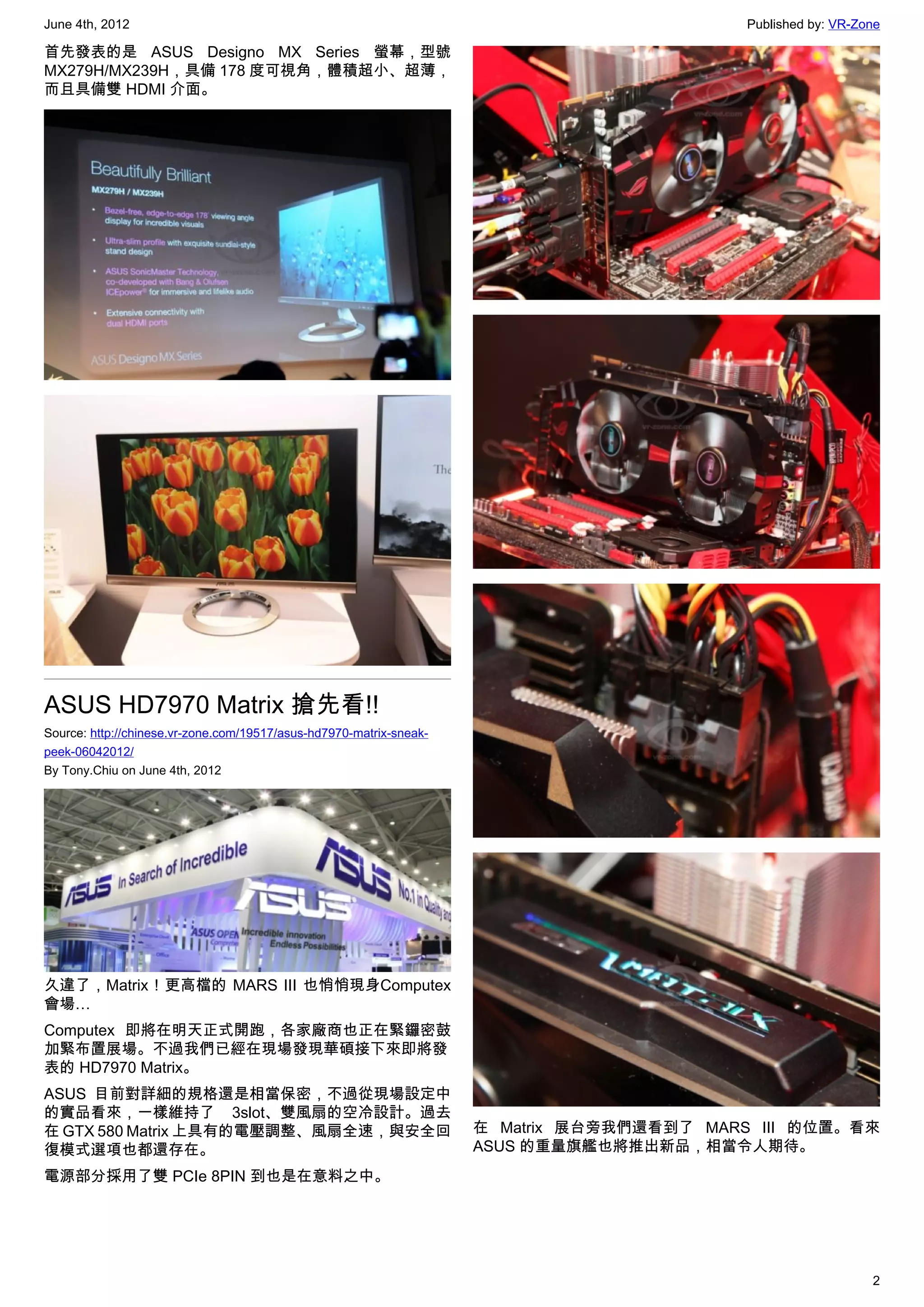 June 4th, 2012                                                                             Published by: VR-Zone

首先發表的是 ASUS Designo MX Series 螢幕，型號
MX279H/MX239H，具備 178 度可視角，體積超小、超薄，
而且具備雙 HDMI 介面。




ASUS HD7970 Matrix 搶先看!!
Source: http://chinese.vr-zone.com/19517/asus-hd7970-matrix-sneak-
peek-06042012/
By Tony.Chiu on June 4th, 2012




久違了，Matrix ! 更高檔的 MARS III 也悄悄現身Computex
會場…
Computex 即將在明天正式開跑，各家廠商也正在緊鑼密鼓
加緊布置展場。不過我們已經在現場發現華碩接下來即將發
表的 HD7970 Matrix。
ASUS 目前對詳細的規格還是相當保密，不過從現場設定中
的實品看來，一樣維持了 3slot、雙風扇的空冷設計。過去
在 GTX 580 Matrix 上具有的電壓調整、風扇全速，與安全回                                  在 Matrix 展台旁我們還看到了 MARS III 的位置。看來
復模式選項也都還存在。                                                          ASUS 的重量旗艦也將推出新品，相當令人期待。
電源部分採用了雙 PCIe 8PIN 到也是在意料之中。




                                                                                                              2
 