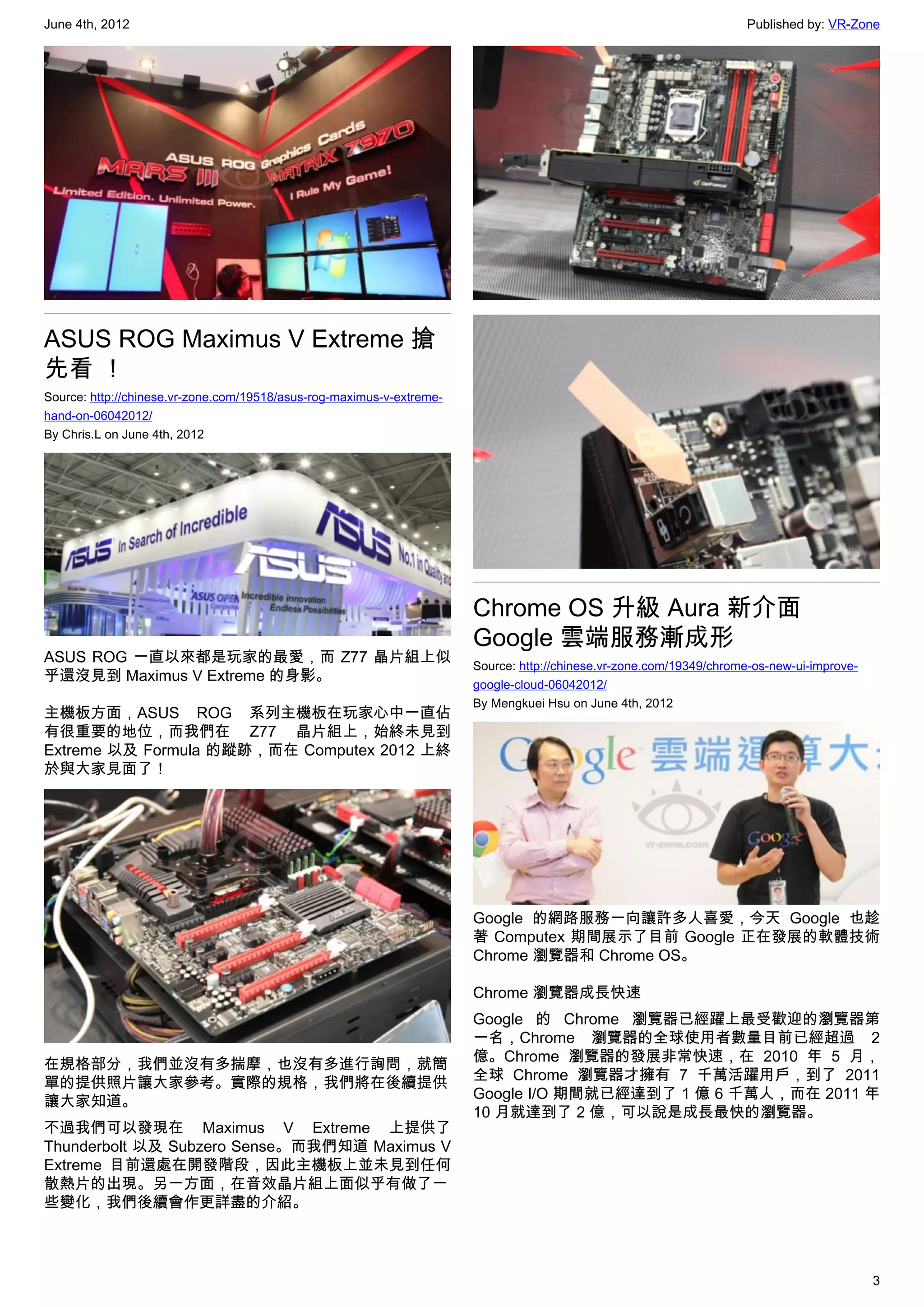 June 4th, 2012                                                                                                       Published by: VR-Zone




ASUS ROG Maximus V Extreme 搶
先看 ！
Source: http://chinese.vr-zone.com/19518/asus-rog-maximus-v-extreme-
hand-on-06042012/
By Chris.L on June 4th, 2012




                                                                       Chrome OS 升級 Aura 新介面
                                                                       Google 雲端服務漸成形
ASUS ROG 一直以來都是玩家的最愛，而 Z77 晶片組上似
                                                                       Source: http://chinese.vr-zone.com/19349/chrome-os-new-ui-improve-
乎還沒見到 Maximus V Extreme 的身影。
                                                                       google-cloud-06042012/
                                                                       By Mengkuei Hsu on June 4th, 2012
主機板方面，ASUS ROG 系列主機板在玩家心中一直佔
有很重要的地位，而我們在 Z77 晶片組上，始終未見到
Extreme 以及 Formula 的蹤跡，而在 Computex 2012 上終
於與大家見面了！




                                                                       Google 的網路服務一向讓許多人喜愛，今天 Google 也趁
                                                                       著 Computex 期間展示了目前 Google 正在發展的軟體技術
                                                                       Chrome 瀏覽器和 Chrome OS。

                                                                       Chrome 瀏覽器成長快速
                                                                       Google 的 Chrome 瀏覽器已經躍上最受歡迎的瀏覽器第
                                                                       一名，Chrome 瀏覽器的全球使用者數量目前已經超過 2
                                                                       億。Chrome 瀏覽器的發展非常快速，在 2010 年 5 月，
在規格部分，我們並沒有多揣摩，也沒有多進行詢問，就簡
                                                                       全球 Chrome 瀏覽器才擁有 7 千萬活躍用戶，到了 2011
單的提供照片讓大家參考。實際的規格，我們將在後續提供
                                                                       Google I/O 期間就已經達到了 1 億 6 千萬人，而在 2011 年
讓大家知道。
                                                                       10 月就達到了 2 億，可以說是成長最快的瀏覽器。
不過我們可以發現在 Maximus V Extreme 上提供了
Thunderbolt 以及 Subzero Sense。而我們知道 Maximus V
Extreme 目前還處在開發階段，因此主機板上並未見到任何
散熱片的出現。另一方面，在音效晶片組上面似乎有做了一
些變化，我們後續會作更詳盡的介紹。



                                                                                                                                            3
 
