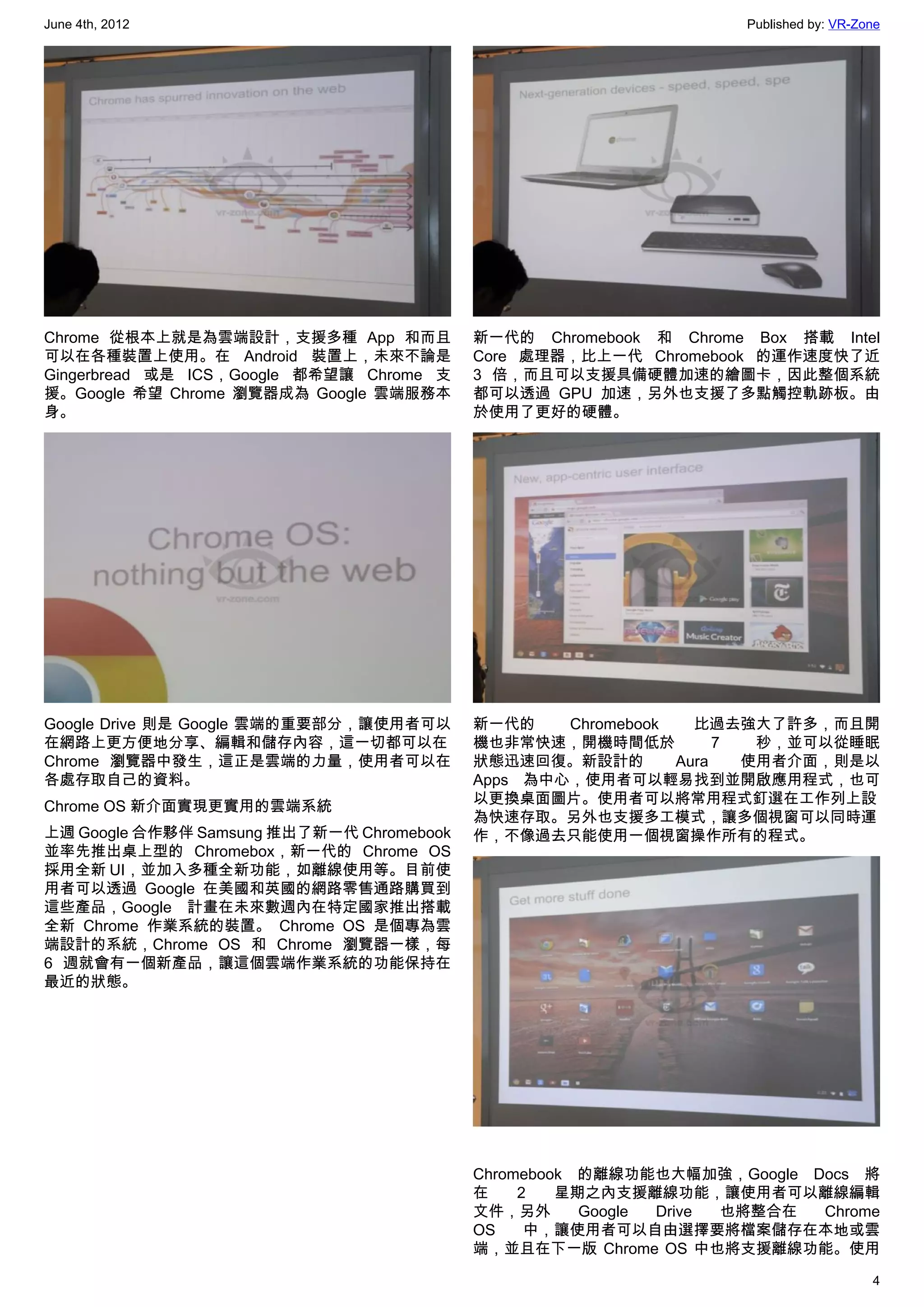 June 4th, 2012                                                     Published by: VR-Zone




Chrome 從根本上就是為雲端設計，支援多種 App 和而且            新一代的 Chromebook 和 Chrome Box 搭載 Intel
可以在各種裝置上使用。在 Android 裝置上，未來不論是             Core 處理器，比上一代 Chromebook 的運作速度快了近
Gingerbread 或是 ICS，Google 都希望讓 Chrome 支    3 倍，而且可以支援具備硬體加速的繪圖卡，因此整個系統
援。Google 希望 Chrome 瀏覽器成為 Google 雲端服務本      都可以透過 GPU 加速，另外也支援了多點觸控軌跡板。由
身。                                         於使用了更好的硬體。




Google Drive 則是 Google 雲端的重要部分，讓使用者可以      新一代的    Chromebook   比過去強大了許多，而且開
在網路上更方便地分享、編輯和儲存內容，這一切都可以在                 機也非常快速，開機時間低於           7  秒，並可以從睡眠
Chrome 瀏覽器中發生，這正是雲端的力量，使用者可以在              狀態迅速回復。新設計的        Aura   使用者介面，則是以
各處存取自己的資料。                                 Apps 為中心，使用者可以輕易找到並開啟應用程式，也可
                                           以更換桌面圖片。使用者可以將常用程式釘選在工作列上設
Chrome OS 新介面實現更實用的雲端系統
                                           為快速存取。另外也支援多工模式，讓多個視窗可以同時運
上週 Google 合作夥伴 Samsung 推出了新一代 Chromebook   作，不像過去只能使用一個視窗操作所有的程式。
並率先推出桌上型的 Chromebox，新一代的 Chrome OS
採用全新 UI，並加入多種全新功能，如離線使用等。目前使
用者可以透過 Google 在美國和英國的網路零售通路購買到
這些產品，Google 計畫在未來數週內在特定國家推出搭載
全新 Chrome 作業系統的裝置。 Chrome OS 是個專為雲
端設計的系統，Chrome OS 和 Chrome 瀏覽器一樣，每
6 週就會有一個新產品，讓這個雲端作業系統的功能保持在
最近的狀態。




                                           Chromebook 的離線功能也大幅加強，Google Docs 將
                                           在    2   星期之內支援離線功能，讓使用者可以離線編輯
                                           文件，另外      Google Drive 也將整合在 Chrome
                                           OS    中，讓使用者可以自由選擇要將檔案儲存在本地或雲
                                           端，並且在下一版 Chrome OS 中也將支援離線功能。使用

                                                                                      4
 
