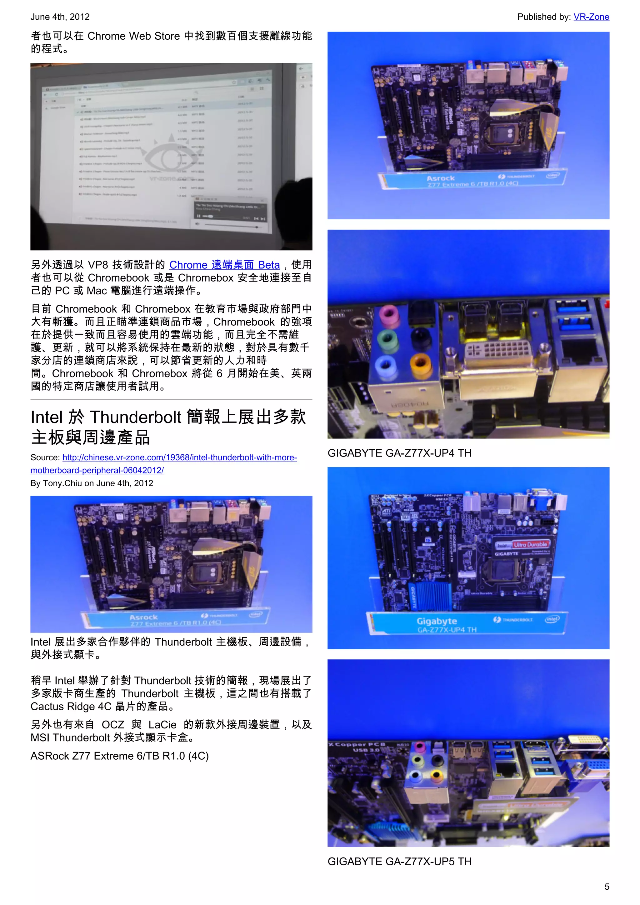 June 4th, 2012                                                                                    Published by: VR-Zone

者也可以在 Chrome Web Store 中找到數百個支援離線功能
的程式。




另外透過以 VP8 技術設計的 Chrome 遠端桌面 Beta，使用
者也可以從 Chromebook 或是 Chromebox 安全地連接至自
己的 PC 或 Mac 電腦進行遠端操作。
目前 Chromebook 和 Chromebox 在教育市場與政府部門中
大有斬獲。而且正瞄準連鎖商品市場，Chromebook 的強項
在於提供一致而且容易使用的雲端功能，而且完全不需維
護、更新，就可以將系統保持在最新的狀態，對於具有數千
家分店的連鎖商店來說，可以節省更新的人力和時
間。Chromebook 和 Chromebox 將從 6 月開始在美、英兩
國的特定商店讓使用者試用。


Intel 於 Thunderbolt 簡報上展出多款
主板與周邊產品
Source: http://chinese.vr-zone.com/19368/intel-thunderbolt-with-more-   GIGABYTE GA-Z77X-UP4 TH
motherboard-peripheral-06042012/
By Tony.Chiu on June 4th, 2012




Intel 展出多家合作夥伴的 Thunderbolt 主機板、周邊設備，
與外接式顯卡。

稍早 Intel 舉辦了針對 Thunderbolt 技術的簡報，現場展出了
多家版卡商生產的 Thunderbolt 主機板，這之間也有搭載了
Cactus Ridge 4C 晶片的產品。
另外也有來自 OCZ 與 LaCie 的新款外接周邊裝置，以及
MSI Thunderbolt 外接式顯示卡盒。
ASRock Z77 Extreme 6/TB R1.0 (4C)




                                                                        GIGABYTE GA-Z77X-UP5 TH

                                                                                                                     5
 