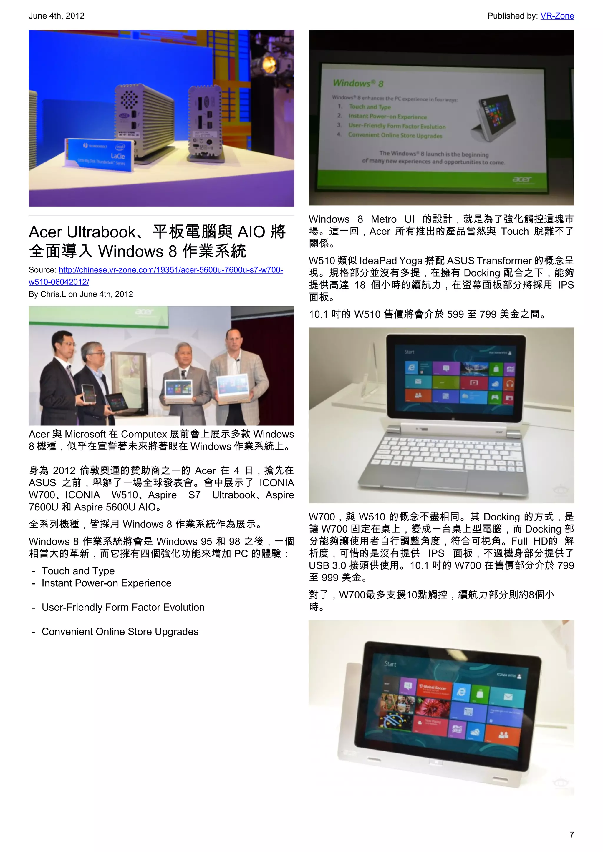 June 4th, 2012                                                                                     Published by: VR-Zone




                                                                     Windows 8 Metro UI 的設計，就是為了強化觸控這塊市
Acer Ultrabook、平板電腦與 AIO 將                                           場。這一回，Acer 所有推出的產品當然與 Touch 脫離不了
                                                                     關係。
全面導入 Windows 8 作業系統                                                  W510 類似 IdeaPad Yoga 搭配 ASUS Transformer 的概念呈
Source: http://chinese.vr-zone.com/19351/acer-5600u-7600u-s7-w700-   現。規格部分並沒有多提，在擁有 Docking 配合之下，能夠
w510-06042012/                                                       提供高達 18 個小時的續航力，在螢幕面板部分將採用 IPS
By Chris.L on June 4th, 2012                                         面板。
                                                                     10.1 吋的 W510 售價將會介於 599 至 799 美金之間。




Acer 與 Microsoft 在 Computex 展前會上展示多款 Windows
8 機種，似乎在宣誓著未來將著眼在 Windows 作業系統上。

身為 2012 倫敦奧運的贊助商之一的 Acer 在 4 日，搶先在
ASUS 之前，舉辦了一場全球發表會。會中展示了 ICONIA
W700、ICONIA W510、Aspire S7 Ultrabook、Aspire
7600U 和 Aspire 5600U AIO。
                                                                     W700，與 W510 的概念不盡相同。其 Docking 的方式，是
全系列機種，皆採用 Windows 8 作業系統作為展示。                                        讓 W700 固定在桌上，變成一台桌上型電腦，而 Docking 部
Windows 8 作業系統將會是 Windows 95 和 98 之後，一個                              分能夠讓使用者自行調整角度，符合可視角。Full HD的 解
相當大的革新，而它擁有四個強化功能來增加 PC 的體驗：                                         析度，可惜的是沒有提供 IPS 面板，不過機身部分提供了
                                                                     USB 3.0 接頭供使用。10.1 吋的 W700 在售價部分介於 799
－ Touch and Type
                                                                     至 999 美金。
－ Instant Power-on Experience
                                                                     對了，W700最多支援10點觸控，續航力部分則約8個小
－ User-Friendly Form Factor Evolution                                時。

－ Convenient Online Store Upgrades




                                                                                                                      7
 