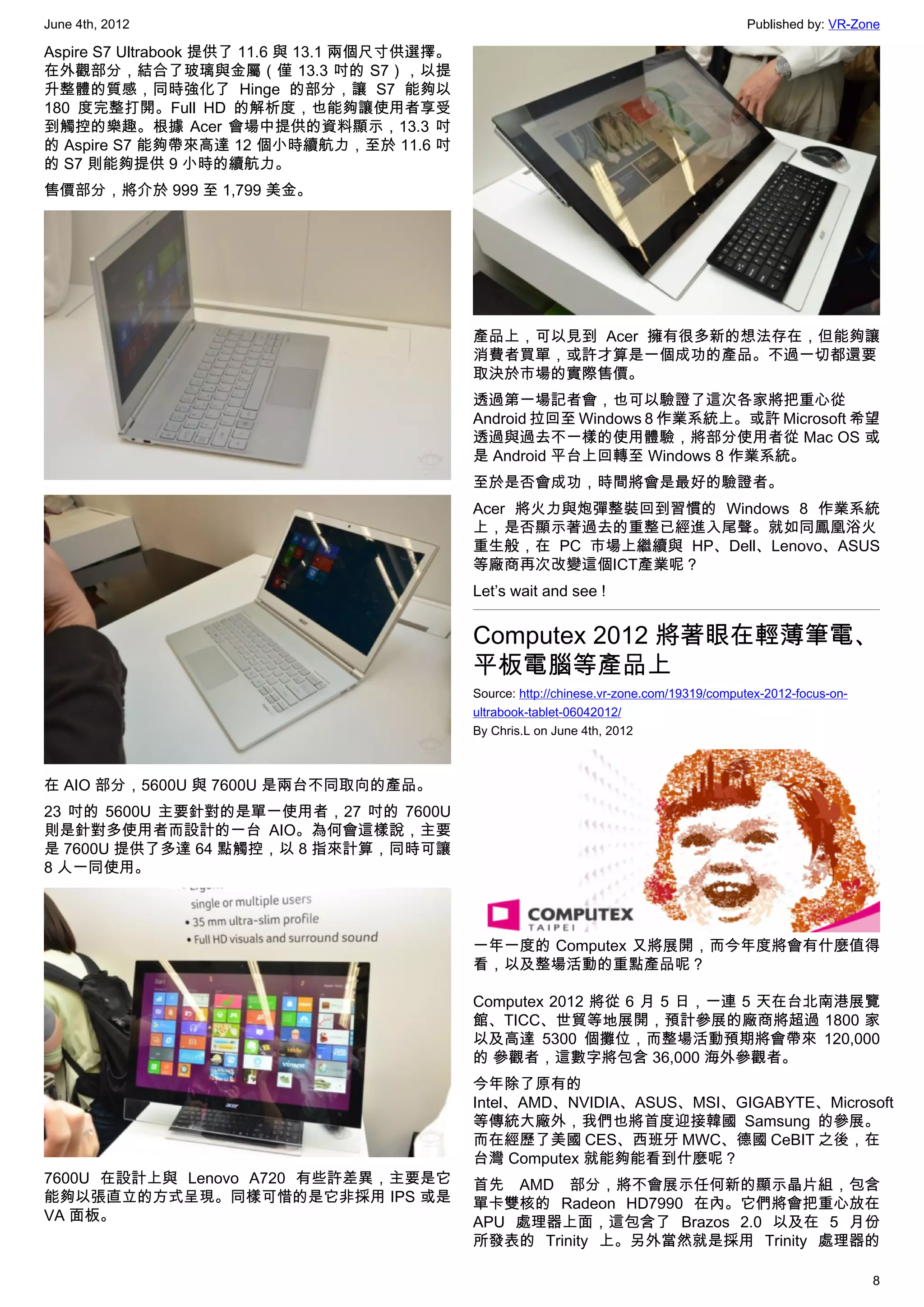 June 4th, 2012                                                                               Published by: VR-Zone

Aspire S7 Ultrabook 提供了 11.6 與 13.1 兩個尺寸供選擇。
在外觀部分，結合了玻璃與金屬（僅 13.3 吋的 S7），以提
升整體的質感，同時強化了 Hinge 的部分，讓 S7 能夠以
180 度完整打開。Full HD 的解析度，也能夠讓使用者享受
到觸控的樂趣。根據 Acer 會場中提供的資料顯示，13.3 吋
的 Aspire S7 能夠帶來高達 12 個小時續航力，至於 11.6 吋
的 S7 則能夠提供 9 小時的續航力。
售價部分，將介於 999 至 1,799 美金。




                                               產品上，可以見到 Acer 擁有很多新的想法存在，但能夠讓
                                               消費者買單，或許才算是一個成功的產品。不過一切都還要
                                               取決於市場的實際售價。
                                               透過第一場記者會，也可以驗證了這次各家將把重心從
                                               Android 拉回至 Windows 8 作業系統上。或許 Microsoft 希望
                                               透過與過去不一樣的使用體驗，將部分使用者從 Mac OS 或
                                               是 Android 平台上回轉至 Windows 8 作業系統。
                                               至於是否會成功，時間將會是最好的驗證者。
                                               Acer 將火力與炮彈整裝回到習慣的 Windows 8 作業系統
                                               上，是否顯示著過去的重整已經進入尾聲。就如同鳳凰浴火
                                               重生般，在 PC 市場上繼續與 HP、Dell、Lenovo、ASUS
                                               等廠商再次改變這個ICT產業呢？
                                               Let’s wait and see !


                                               Computex 2012 將著眼在輕薄筆電、
                                               平板電腦等產品上
                                               Source: http://chinese.vr-zone.com/19319/computex-2012-focus-on-
                                               ultrabook-tablet-06042012/
                                               By Chris.L on June 4th, 2012



在 AIO 部分，5600U 與 7600U 是兩台不同取向的產品。
23 吋的 5600U 主要針對的是單一使用者，27 吋的 7600U
則是針對多使用者而設計的一台 AIO。為何會這樣說，主要
是 7600U 提供了多達 64 點觸控，以 8 指來計算，同時可讓
8 人一同使用。




                                               一年一度的 Computex 又將展開，而今年度將會有什麼值得
                                               看，以及整場活動的重點產品呢？

                                               Computex 2012 將從 6 月 5 日，一連 5 天在台北南港展覽
                                               館、TICC、世貿等地展開，預計參展的廠商將超過 1800 家
                                               以及高達 5300 個攤位，而整場活動預期將會帶來 120,000
                                               的 參觀者，這數字將包含 36,000 海外參觀者。
                                               今年除了原有的
                                               Intel、AMD、NVIDIA、ASUS、MSI、GIGABYTE、Microsoft
                                               等傳統大廠外，我們也將首度迎接韓國 Samsung 的參展。
                                               而在經歷了美國 CES、西班牙 MWC、德國 CeBIT 之後，在
                                               台灣 Computex 就能夠能看到什麼呢？
7600U 在設計上與 Lenovo A720 有些許差異，主要是它             首先 AMD 部分，將不會展示任何新的顯示晶片組，包含
能夠以張直立的方式呈現。同樣可惜的是它非採用 IPS 或是                  單卡雙核的 Radeon HD7990 在內。它們將會把重心放在
VA 面板。                                         APU 處理器上面，這包含了 Brazos 2.0 以及在 5 月份
                                               所發表的 Trinity 上。另外當然就是採用 Trinity 處理器的

                                                                                                                  8
 