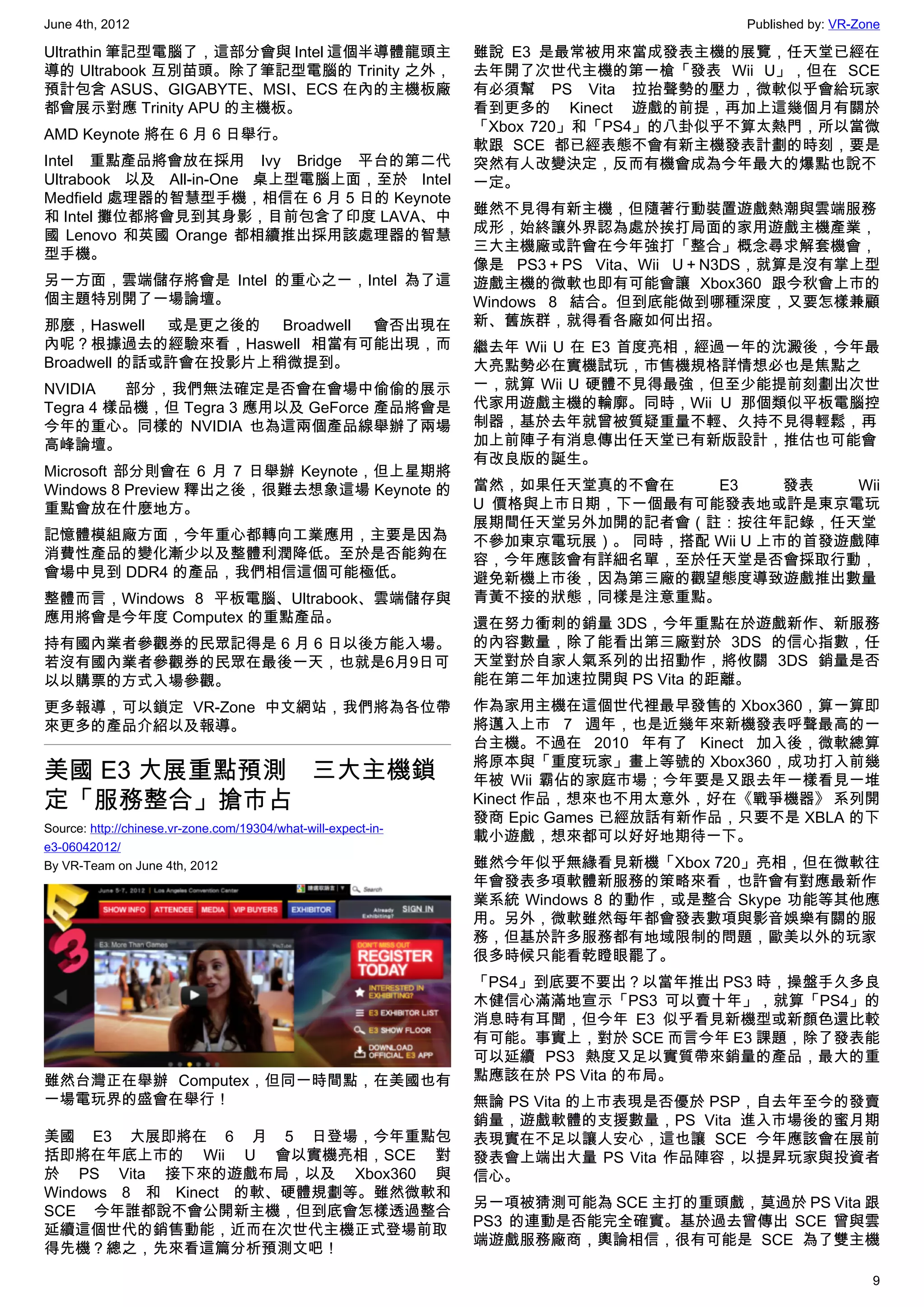 June 4th, 2012                                                                         Published by: VR-Zone

Ultrathin 筆記型電腦了，這部分會與 Intel 這個半導體龍頭主                           雖說 E3 是最常被用來當成發表主機的展覽，任天堂已經在
導的 Ultrabook 互別苗頭。除了筆記型電腦的 Trinity 之外，                          去年開了次世代主機的第一槍「發表 Wii U」，但在 SCE
預計包含 ASUS、GIGABYTE、MSI、ECS 在內的主機板廠                              有必須幫 PS Vita 拉抬聲勢的壓力，微軟似乎會給玩家
都會展示對應 Trinity APU 的主機板。                                        看到更多的 Kinect 遊戲的前提，再加上這幾個月有關於
                                                                「Xbox 720」和「PS4」的八卦似乎不算太熱門，所以當微
AMD Keynote 將在 6 月 6 日舉行。
                                                                軟跟 SCE 都已經表態不會有新主機發表計劃的時刻，要是
Intel 重點產品將會放在採用 Ivy Bridge 平台的第二代                              突然有人改變決定，反而有機會成為今年最大的爆點也說不
Ultrabook 以及 All-in-One 桌上型電腦上面，至於 Intel                        一定。
Medfield 處理器的智慧型手機，相信在 6 月 5 日的 Keynote
                                                                雖然不見得有新主機，但隨著行動裝置遊戲熱潮與雲端服務
和 Intel 攤位都將會見到其身影，目前包含了印度 LAVA、中
                                                                成形，始終讓外界認為處於挨打局面的家用遊戲主機產業，
國 Lenovo 和英國 Orange 都相續推出採用該處理器的智慧
                                                                三大主機廠或許會在今年強打「整合」概念尋求解套機會，
型手機。
                                                                像是 PS3＋PS Vita、Wii U＋N3DS，就算是沒有掌上型
另一方面，雲端儲存將會是 Intel 的重心之一，Intel 為了這                              遊戲主機的微軟也即有可能會讓 Xbox360 跟今秋會上市的
個主題特別開了一場論壇。                                                    Windows 8 結合。但到底能做到哪種深度，又要怎樣兼顧
那麼，Haswell 或是更之後的 Broadwell 會否出現在                               新、舊族群，就得看各廠如何出招。
內呢？根據過去的經驗來看，Haswell 相當有可能出現，而                                  繼去年 Wii U 在 E3 首度亮相，經過一年的沈澱後，今年最
Broadwell 的話或許會在投影片上稍微提到。                                       大亮點勢必在實機試玩，市售機規格詳情想必也是焦點之
NVIDIA   部分，我們無法確定是否會在會場中偷偷的展示                                  一，就算 Wii U 硬體不見得最強，但至少能提前刻劃出次世
Tegra 4 樣品機，但 Tegra 3 應用以及 GeForce 產品將會是                        代家用遊戲主機的輪廓。同時，Wii U 那個類似平板電腦控
今年的重心。同樣的 NVIDIA 也為這兩個產品線舉辦了兩場                                  制器，基於去年就曾被質疑重量不輕、久持不見得輕鬆，再
高峰論壇。                                                           加上前陣子有消息傳出任天堂已有新版設計，推估也可能會
                                                                有改良版的誕生。
Microsoft 部分則會在 6 月 7 日舉辦 Keynote，但上星期將
Windows 8 Preview 釋出之後，很難去想象這場 Keynote 的                        當然，如果任天堂真的不會在    E3      發表   Wii
重點會放在什麼地方。                                                      U 價格與上市日期，下一個最有可能發表地或許是東京電玩
                                                                展期間任天堂另外加開的記者會（註：按往年記錄，任天堂
記憶體模組廠方面，今年重心都轉向工業應用，主要是因為                                      不參加東京電玩展）。 同時，搭配 Wii U 上市的首發遊戲陣
消費性產品的變化漸少以及整體利潤降低。至於是否能夠在                                      容，今年應該會有詳細名單，至於任天堂是否會採取行動，
會場中見到 DDR4 的產品，我們相信這個可能極低。                                      避免新機上市後，因為第三廠的觀望態度導致遊戲推出數量
整體而言，Windows 8 平板電腦、Ultrabook、雲端儲存與                             青黃不接的狀態，同樣是注意重點。
應用將會是今年度 Computex 的重點產品。                                        還在努力衝刺的銷量 3DS，今年重點在於遊戲新作、新服務
持有國內業者參觀券的民眾記得是 6 月 6 日以後方能入場。                                  的內容數量，除了能看出第三廠對於 3DS 的信心指數，任
若沒有國內業者參觀券的民眾在最後一天，也就是6月9日可                                     天堂對於自家人氣系列的出招動作，將攸關 3DS 銷量是否
以以購票的方式入場參觀。                                                    能在第二年加速拉開與 PS Vita 的距離。
更多報導，可以鎖定 VR-Zone 中文網站，我們將為各位帶                                  作為家用主機在這個世代裡最早發售的 Xbox360，算一算即
來更多的產品介紹以及報導。                                                   將邁入上市 7 週年，也是近幾年來新機發表呼聲最高的一
                                                                台主機。不過在 2010 年有了 Kinect 加入後，微軟總算
                                                                將原本與「重度玩家」畫上等號的 Xbox360，成功打入前幾
美國 E3 大展重點預測　三大主機鎖                                              年被 Wii 霸佔的家庭市場；今年要是又跟去年一樣看見一堆
定「服務整合」搶市占                                                      Kinect 作品，想來也不用太意外，好在《戰爭機器》 系列開
                                                                發商 Epic Games 已經放話有新作品，只要不是 XBLA 的下
Source: http://chinese.vr-zone.com/19304/what-will-expect-in-
                                                                載小遊戲，想來都可以好好地期待一下。
e3-06042012/
By VR-Team on June 4th, 2012                                    雖然今年似乎無緣看見新機「Xbox 720」亮相，但在微軟往
                                                                年會發表多項軟體新服務的策略來看，也許會有對應最新作
                                                                業系統 Windows 8 的動作，或是整合 Skype 功能等其他應
                                                                用。另外，微軟雖然每年都會發表數項與影音娛樂有關的服
                                                                務，但基於許多服務都有地域限制的問題，歐美以外的玩家
                                                                很多時候只能看乾瞪眼罷了。
                                                                「PS4」到底要不要出？以當年推出 PS3 時，操盤手久多良
                                                                木健信心滿滿地宣示「PS3 可以賣十年」，就算「PS4」的
                                                                消息時有耳聞，但今年 E3 似乎看見新機型或新顏色還比較
                                                                有可能。事實上，對於 SCE 而言今年 E3 課題，除了發表能
                                                                可以延續 PS3 熱度又足以實質帶來銷量的產品，最大的重
雖然台灣正在舉辦 Computex，但同一時間點，在美國也有                                  點應該在於 PS Vita 的布局。
一場電玩界的盛會在舉行！                                                    無論 PS Vita 的上市表現是否優於 PSP，自去年至今的發賣
                                                                銷量，遊戲軟體的支援數量，PS Vita 進入市場後的蜜月期
美國 E3 大展即將在 6 月 5 日登場，今年重點包                                     表現實在不足以讓人安心，這也讓 SCE 今年應該會在展前
括即將在年底上市的 Wii U 會以實機亮相，SCE 對                                    發表會上端出大量 PS Vita 作品陣容，以提昇玩家與投資者
於 PS Vita 接下來的遊戲布局，以及 Xbox360 與                                 信心。
Windows 8 和 Kinect 的軟、硬體規劃等。雖然微軟和
                                                                另一項被猜測可能為 SCE 主打的重頭戲，莫過於 PS Vita 跟
SCE 今年誰都說不會公開新主機，但到底會怎樣透過整合
                                                                PS3 的連動是否能完全確實。基於過去曾傳出 SCE 曾與雲
延續這個世代的銷售動能，近而在次世代主機正式登場前取
                                                                端遊戲服務廠商，輿論相信，很有可能是 SCE 為了雙主機
得先機？總之，先來看這篇分析預測文吧！

                                                                                                          9
 