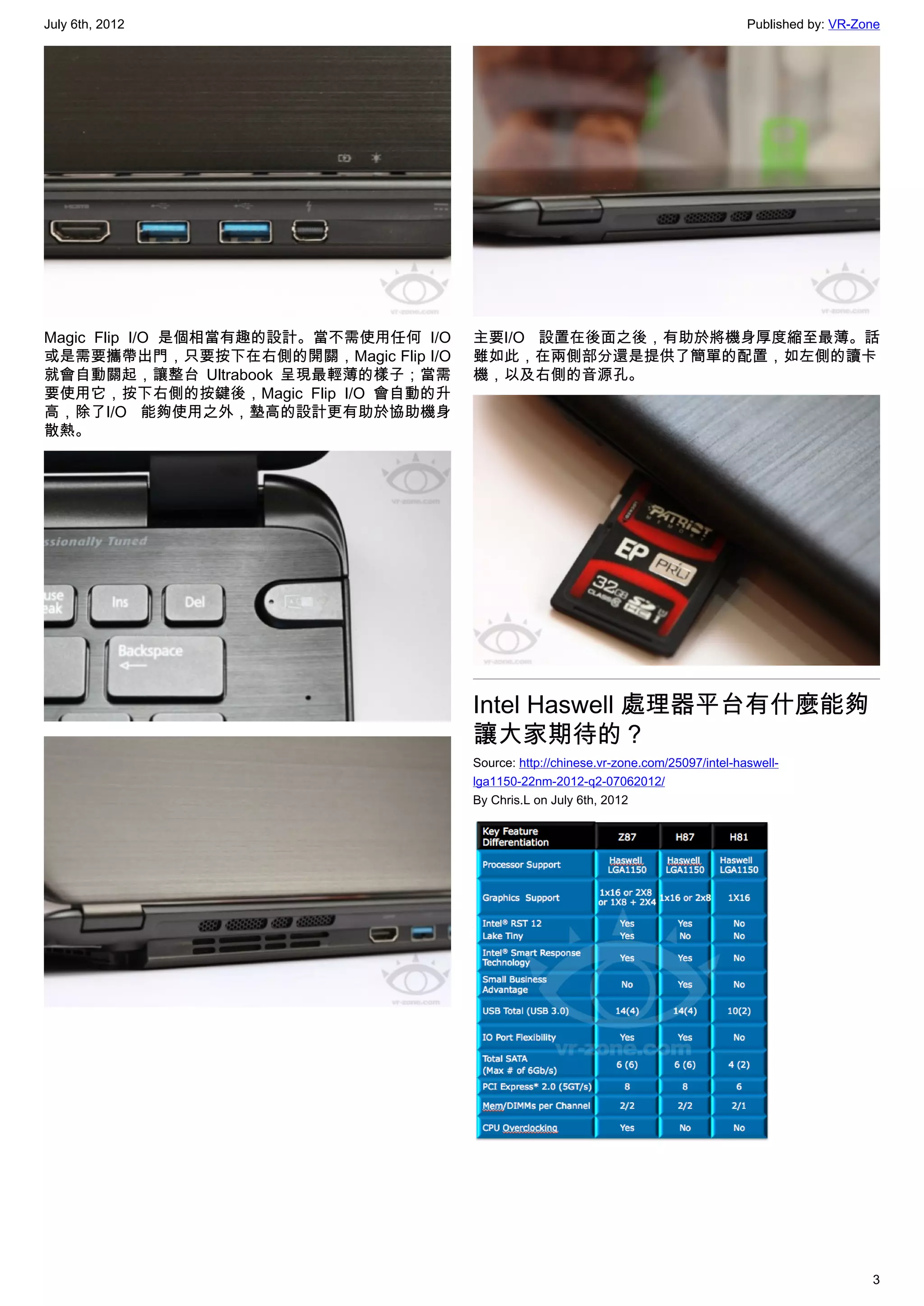 July 6th, 2012                                                                          Published by: VR-Zone




Magic Flip I/O 是個相當有趣的設計。當不需使用任何 I/O   主要I/O 設置在後面之後，有助於將機身厚度縮至最薄。話
或是需要攜帶出門，只要按下在右側的開關，Magic Flip I/O     雖如此，在兩側部分還是提供了簡單的配置，如左側的讀卡
就會自動關起，讓整台 Ultrabook 呈現最輕薄的樣子；當需       機，以及右側的音源孔。
要使用它，按下右側的按鍵後，Magic Flip I/O 會自動的升
高，除了I/O 能夠使用之外，墊高的設計更有助於協助機身
散熱。




                                       Intel Haswell 處理器平台有什麼能夠
                                       讓大家期待的？
                                       Source: http://chinese.vr-zone.com/25097/intel-haswell-
                                       lga1150-22nm-2012-q2-07062012/
                                       By Chris.L on July 6th, 2012




                                                                                                           3
 