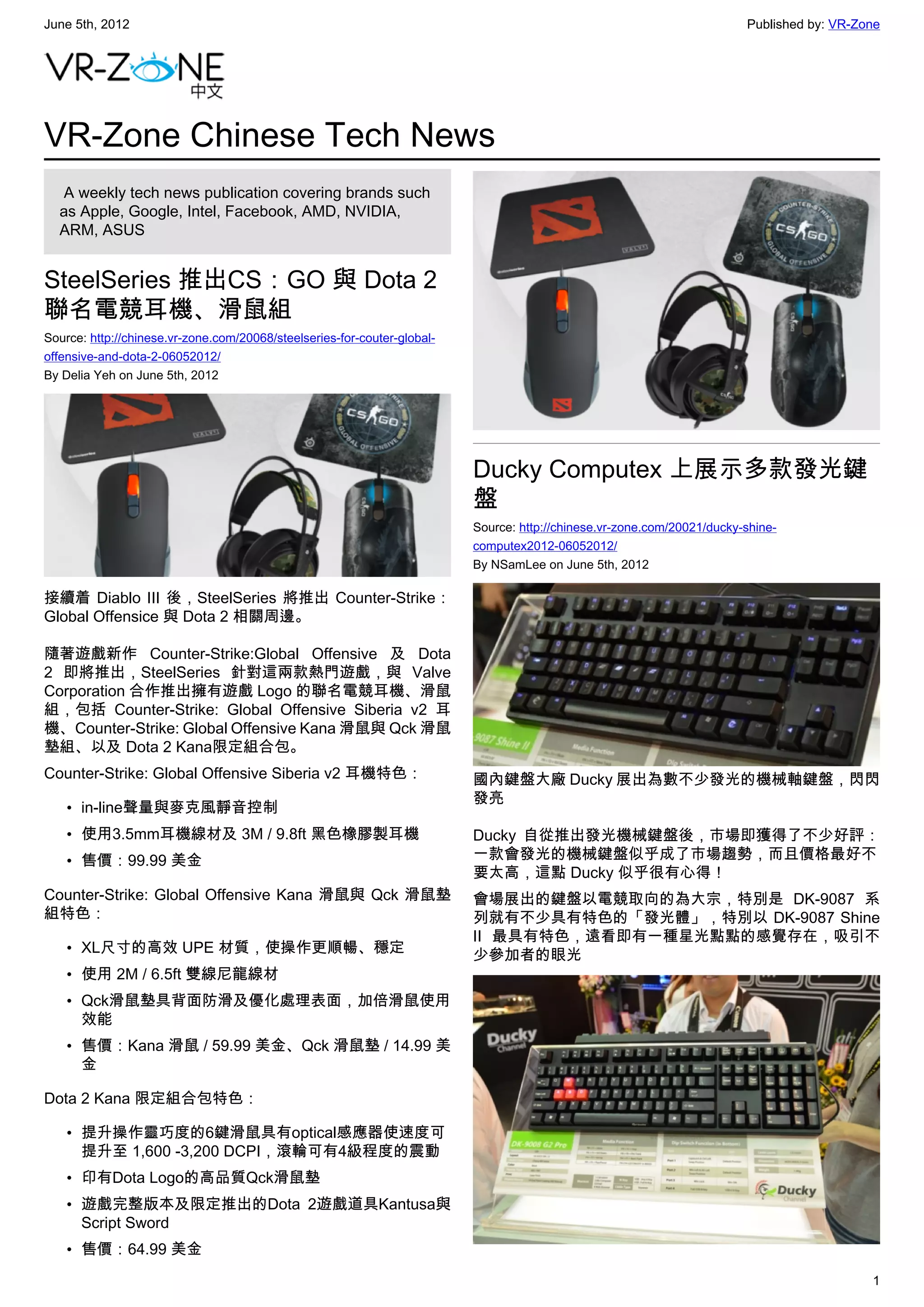 June 5th, 2012                                                                                                           Published by: VR-Zone




VR-Zone Chinese Tech News
   A weekly tech news publication covering brands such
  as Apple, Google, Intel, Facebook, AMD, NVIDIA,
  ARM, ASUS


SteelSeries 推出CS：GO 與 Dota 2
聯名電競耳機、滑鼠組
Source: http://chinese.vr-zone.com/20068/steelseries-for-couter-global-
offensive-and-dota-2-06052012/
By Delia Yeh on June 5th, 2012




                                                                          Ducky Computex 上展示多款發光鍵
                                                                          盤
                                                                          Source: http://chinese.vr-zone.com/20021/ducky-shine-
                                                                          computex2012-06052012/
                                                                          By NSamLee on June 5th, 2012

接續着 Diablo III 後，SteelSeries 將推出 Counter-Strike：
Global Offensice 與 Dota 2 相關周邊。

隨著遊戲新作 Counter-Strike:Global Offensive 及 Dota
2 即將推出，SteelSeries 針對這兩款熱門遊戲，與 Valve
Corporation 合作推出擁有遊戲 Logo 的聯名電競耳機、滑鼠
組，包括 Counter-Strike: Global Offensive Siberia v2 耳
機、Counter-Strike: Global Offensive Kana 滑鼠與 Qck 滑鼠
墊組、以及 Dota 2 Kana限定組合包。
Counter-Strike: Global Offensive Siberia v2 耳機特色：                         國內鍵盤大廠 Ducky 展出為數不少發光的機械軸鍵盤，閃閃
                                                                          發亮
    • in-line聲量與麥克風靜音控制
    • 使用3.5mm耳機線材及 3M / 9.8ft 黑色橡膠製耳機                                     Ducky 自從推出發光機械鍵盤後，市場即獲得了不少好評：
    • 售價：99.99 美金                                                         一款會發光的機械鍵盤似乎成了市場趨勢，而且價格最好不
                                                                          要太高，這點 Ducky 似乎很有心得！
Counter-Strike: Global Offensive Kana 滑鼠與 Qck 滑鼠墊                         會場展出的鍵盤以電競取向的為大宗，特別是 DK-9087 系
組特色：                                                                      列就有不少具有特色的「發光體」，特別以 DK-9087 Shine
                                                                          II 最具有特色，遠看即有一種星光點點的感覺存在，吸引不
    • XL尺寸的高效 UPE 材質，使操作更順暢、穩定                                            少參加者的眼光
    • 使用 2M / 6.5ft 雙線尼龍線材
    • Qck滑鼠墊具背面防滑及優化處理表面，加倍滑鼠使用
      效能
    • 售價：Kana 滑鼠 / 59.99 美金、Qck 滑鼠墊 / 14.99 美
      金

Dota 2 Kana 限定組合包特色：

    • 提升操作靈巧度的6鍵滑鼠具有optical感應器使速度可
      提升至 1,600 -3,200 DCPI，滾輪可有4級程度的震動
    • 印有Dota Logo的高品質Qck滑鼠墊
    • 遊戲完整版本及限定推出的Dota 2遊戲道具Kantusa與
      Script Sword
    • 售價：64.99 美金
                                                                                                                                            1
 