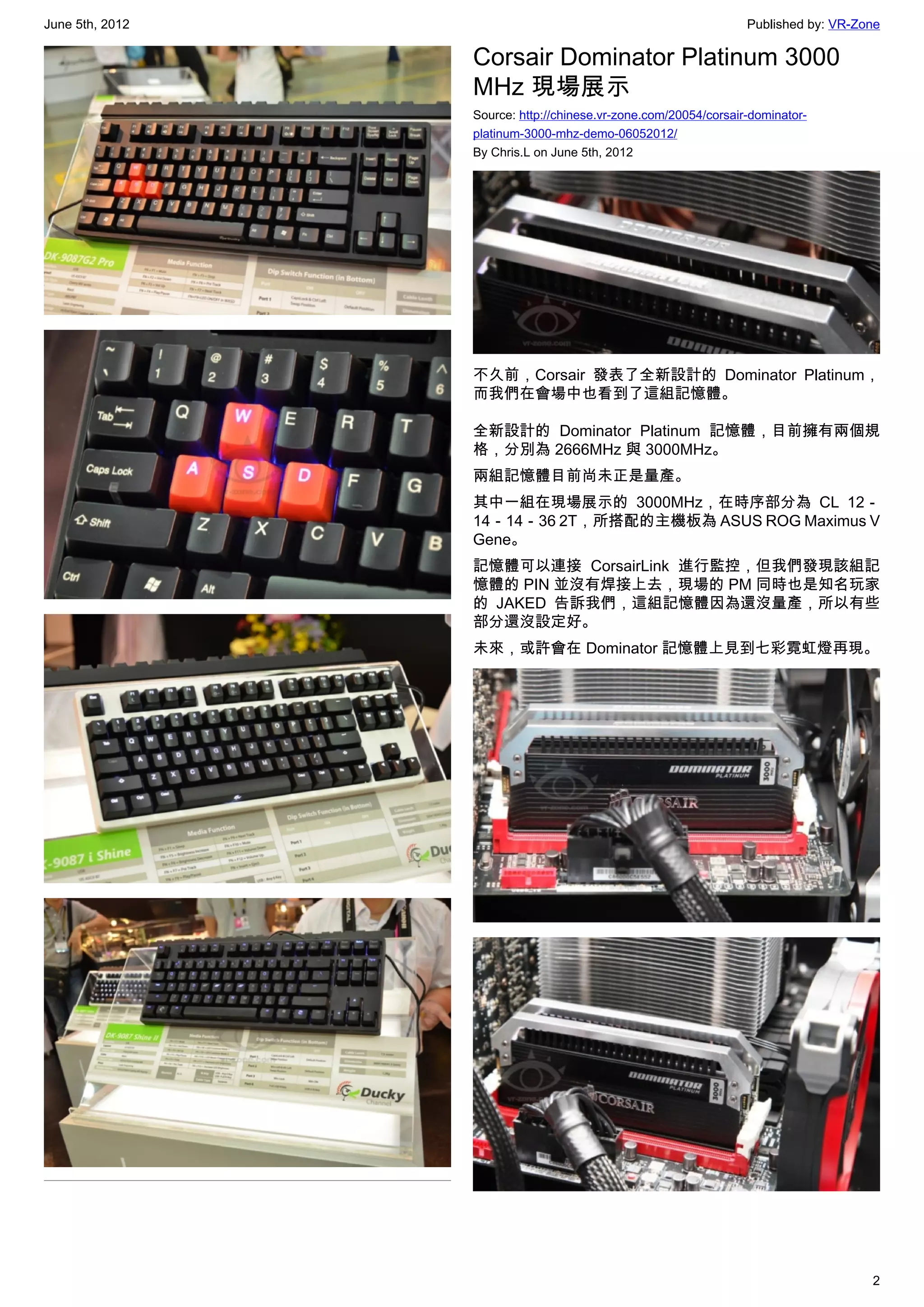 June 5th, 2012                                                   Published by: VR-Zone

                 Corsair Dominator Platinum 3000
                 MHz 現場展示
                 Source: http://chinese.vr-zone.com/20054/corsair-dominator-
                 platinum-3000-mhz-demo-06052012/
                 By Chris.L on June 5th, 2012




                 不久前，Corsair 發表了全新設計的 Dominator Platinum，
                 而我們在會場中也看到了這組記憶體。

                 全新設計的 Dominator Platinum 記憶體，目前擁有兩個規
                 格，分別為 2666MHz 與 3000MHz。
                 兩組記憶體目前尚未正是量產。
                 其中一組在現場展示的 3000MHz，在時序部分為 CL 12－
                 14－14－36 2T，所搭配的主機板為 ASUS ROG Maximus V
                 Gene。
                 記憶體可以連接 CorsairLink 進行監控，但我們發現該組記
                 憶體的 PIN 並沒有焊接上去，現場的 PM 同時也是知名玩家
                 的 JAKED 告訴我們，這組記憶體因為還沒量產，所以有些
                 部分還沒設定好。
                 未來，或許會在 Dominator 記憶體上見到七彩霓虹燈再現。




                                                                                    2
 
