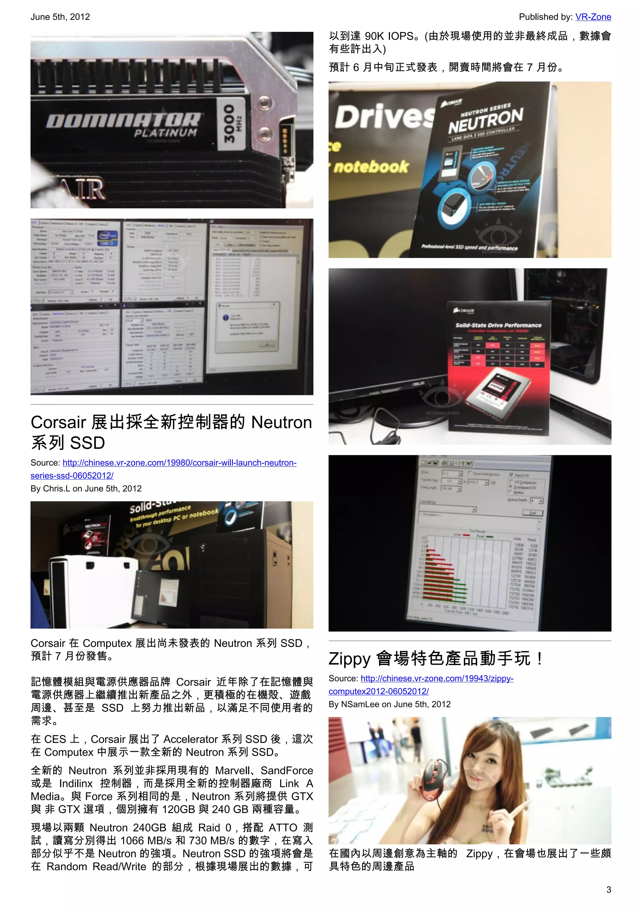 June 5th, 2012                                                                                                            Published by: VR-Zone

                                                                        以到達 90K IOPS。(由於現場使用的並非最終成品，數據會
                                                                        有些許出入)
                                                                        預計 6 月中旬正式發表，開賣時間將會在 7 月份。




Corsair 展出採全新控制器的 Neutron
系列 SSD
Source: http://chinese.vr-zone.com/19980/corsair-will-launch-neutron-
series-ssd-06052012/
By Chris.L on June 5th, 2012




Corsair 在 Computex 展出尚未發表的 Neutron 系列 SSD，
預計 7 月份發售。                                                              Zippy 會場特色產品動手玩！
                                                                        Source: http://chinese.vr-zone.com/19943/zippy-
記憶體模組與電源供應器品牌 Corsair 近年除了在記憶體與
                                                                        computex2012-06052012/
電源供應器上繼續推出新產品之外，更積極的在機殻、遊戲
                                                                        By NSamLee on June 5th, 2012
周邊、甚至是 SSD 上努力推出新品，以滿足不同使用者的
需求。
在 CES 上，Corsair 展出了 Accelerator 系列 SSD 後，這次
在 Computex 中展示一款全新的 Neutron 系列 SSD。
全新的 Neutron 系列並非採用現有的 Marvell、SandForce
或是 Indilinx 控制器，而是採用全新的控制器廠商 Link A
Media。與 Force 系列相同的是，Neutron 系列將提供 GTX
與 非 GTX 選項，個別擁有 120GB 與 240 GB 兩種容量。
現場以兩顆 Neutron 240GB 組成 Raid 0，搭配 ATTO 測
試，讀寫分別得出 1066 MB/s 和 730 MB/s 的數字，在寫入
部分似乎不是 Neutron 的強項。Neutron SSD 的強項將會是                                   在國內以周邊創意為主軸的 Zippy，在會場也展出了一些頗
在 Random Read/Write 的部分，根據現場展出的數據，可                                     具特色的周邊產品

                                                                                                                                             3
 