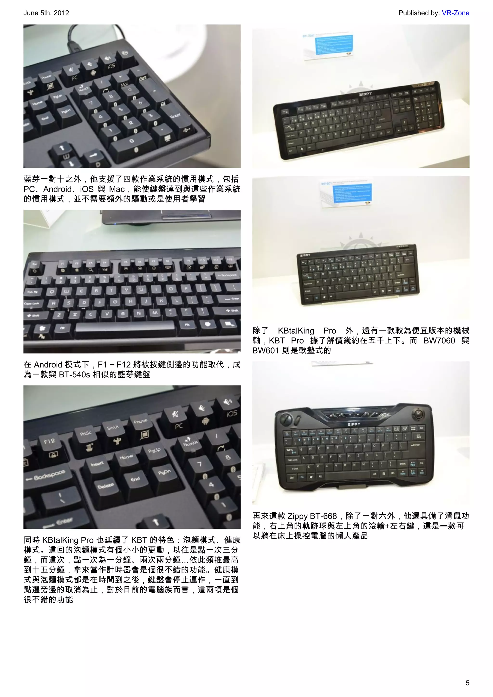 June 5th, 2012                                                Published by: VR-Zone




藍芽一對十之外，他支援了四款作業系統的慣用模式，包括
PC、Android、iOS 與 Mac，能使鍵盤達到與這些作業系統
的慣用模式，並不需要額外的驅動或是使用者學習




                                        除了 KBtalKing Pro 外，還有一款較為便宜版本的機械
                                        軸，KBT Pro 據了解價錢約在五千上下。而 BW7060 與
                                        BW601 則是軟墊式的
在 Android 模式下，F1 ~ F12 將被按鍵側邊的功能取代，成
為一款與 BT-540s 相似的藍芽鍵盤




                                        再來這款 Zippy BT-668，除了一對六外，他還具備了滑鼠功
                                        能，右上角的軌跡球與左上角的滾輪+左右鍵，這是一款可
                                        以躺在床上操控電腦的懶人產品
同時 KBtalKing Pro 也延續了 KBT 的特色：泡麵模式、健康
模式。這回的泡麵模式有個小小的更動，以往是點一次三分
鐘，而這次，點一次為一分鐘、兩次兩分鐘…依此類推最高
到十五分鐘，拿來當作計時器會是個很不錯的功能。健康模
式與泡麵模式都是在時間到之後，鍵盤會停止運作，一直到
點選旁邊的取消為止，對於目前的電腦族而言，這兩項是個
很不錯的功能




                                                                                 5
 