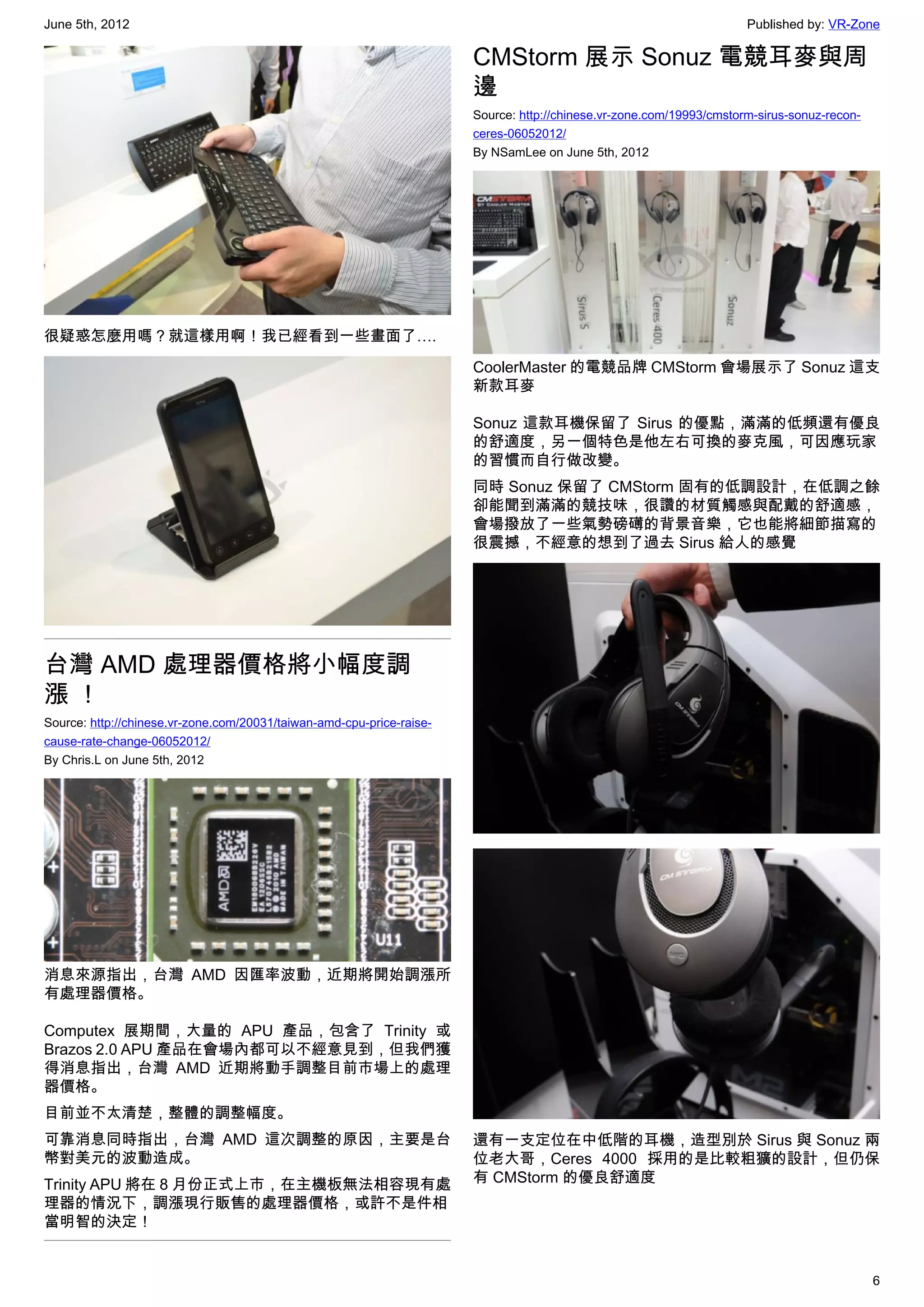 June 5th, 2012                                                                                                        Published by: VR-Zone

                                                                       CMStorm 展示 Sonuz 電競耳麥與周
                                                                       邊
                                                                       Source: http://chinese.vr-zone.com/19993/cmstorm-sirus-sonuz-recon-
                                                                       ceres-06052012/
                                                                       By NSamLee on June 5th, 2012




很疑惑怎麼用嗎？就這樣用啊！我已經看到一些畫面了….

                                                                       CoolerMaster 的電競品牌 CMStorm 會場展示了 Sonuz 這支
                                                                       新款耳麥

                                                                       Sonuz 這款耳機保留了 Sirus 的優點，滿滿的低頻還有優良
                                                                       的舒適度，另一個特色是他左右可換的麥克風，可因應玩家
                                                                       的習慣而自行做改變。
                                                                       同時 Sonuz 保留了 CMStorm 固有的低調設計，在低調之餘
                                                                       卻能聞到滿滿的競技味，很讚的材質觸感與配戴的舒適感，
                                                                       會場撥放了一些氣勢磅礡的背景音樂，它也能將細節描寫的
                                                                       很震撼，不經意的想到了過去 Sirus 給人的感覺




台灣 AMD 處理器價格將小幅度調
漲！
Source: http://chinese.vr-zone.com/20031/taiwan-amd-cpu-price-raise-
cause-rate-change-06052012/
By Chris.L on June 5th, 2012




消息來源指出，台灣 AMD 因匯率波動，近期將開始調漲所
有處理器價格。

Computex 展期間，大量的 APU 產品，包含了 Trinity 或
Brazos 2.0 APU 產品在會場內都可以不經意見到，但我們獲
得消息指出，台灣 AMD 近期將動手調整目前市場上的處理
器價格。
目前並不太清楚，整體的調整幅度。
可靠消息同時指出，台灣 AMD 這次調整的原因，主要是台                                           還有一支定位在中低階的耳機，造型別於 Sirus 與 Sonuz 兩
幣對美元的波動造成。                                                             位老大哥，Ceres 4000 採用的是比較粗獷的設計，但仍保
Trinity APU 將在 8 月份正式上市，在主機板無法相容現有處                                    有 CMStorm 的優良舒適度
理器的情況下，調漲現行販售的處理器價格，或許不是件相
當明智的決定！


                                                                                                                                             6
 