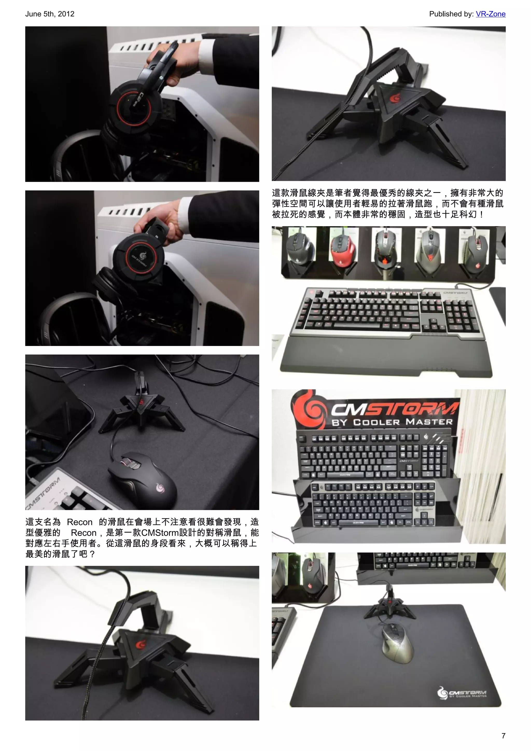 June 5th, 2012                                     Published by: VR-Zone




                                  這款滑鼠線夾是筆者覺得最優秀的線夾之一，擁有非常大的
                                  彈性空間可以讓使用者輕易的拉著滑鼠跑，而不會有種滑鼠
                                  被拉死的感覺，而本體非常的穩固，造型也十足科幻！




這支名為 Recon 的滑鼠在會場上不注意看很難會發現，造
型優雅的 Recon，是第一款CMStorm設計的對稱滑鼠，能
對應左右手使用者。從這滑鼠的身段看來，大概可以稱得上
最美的滑鼠了吧？




                                                                      7
 