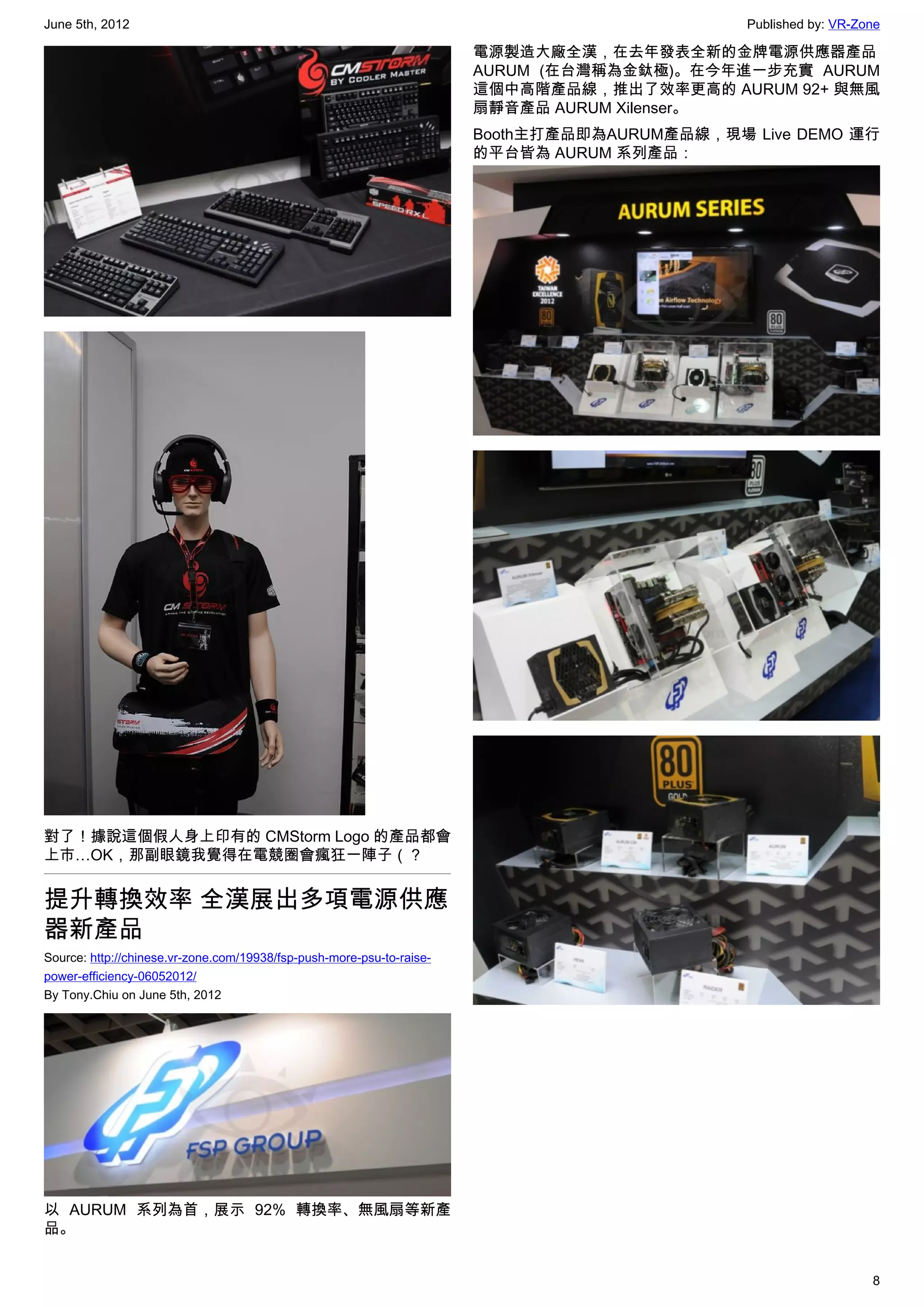 June 5th, 2012                                                                                Published by: VR-Zone

                                                                       電源製造大廠全漢，在去年發表全新的金牌電源供應器產品
                                                                       AURUM (在台灣稱為金鈦極)。在今年進一步充實 AURUM
                                                                       這個中高階產品線，推出了效率更高的 AURUM 92+ 與無風
                                                                       扇靜音產品 AURUM Xilenser。
                                                                       Booth主打產品即為AURUM產品線，現場 Live DEMO 運行
                                                                       的平台皆為 AURUM 系列產品：




對了！據說這個假人身上印有的 CMStorm Logo 的產品都會
上市…OK，那副眼鏡我覺得在電競圈會瘋狂一陣子（？


提升轉換效率 全漢展出多項電源供應
器新產品
Source: http://chinese.vr-zone.com/19938/fsp-push-more-psu-to-raise-
power-efficiency-06052012/
By Tony.Chiu on June 5th, 2012




以 AURUM 系列為首，展示 92% 轉換率、無風扇等新產
品。


                                                                                                                 8
 