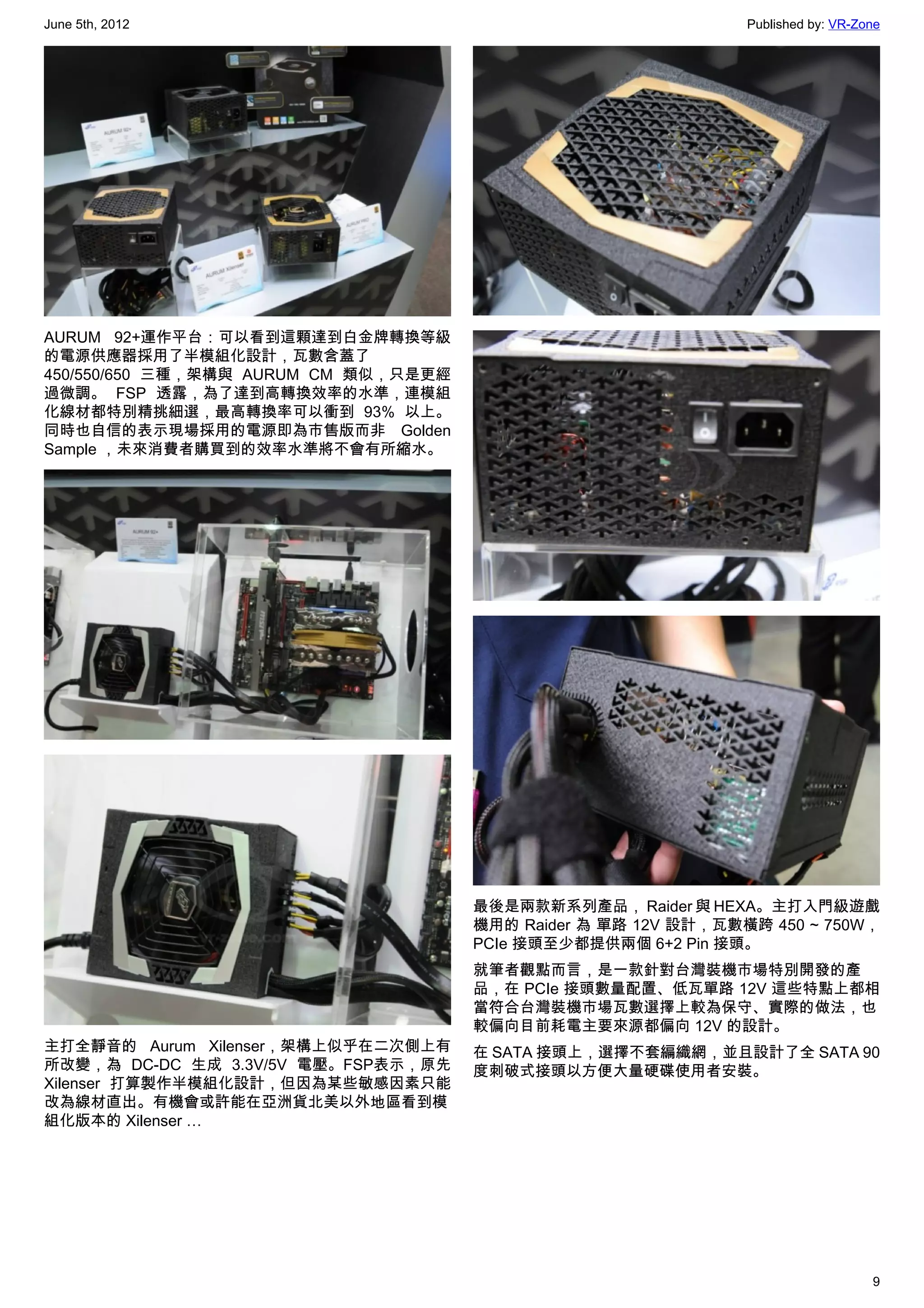 June 5th, 2012                                                  Published by: VR-Zone




AURUM 92+運作平台：可以看到這顆達到白金牌轉換等級
的電源供應器採用了半模組化設計，瓦數含蓋了
450/550/650 三種，架構與 AURUM CM 類似，只是更經
過微調。 FSP 透露，為了達到高轉換效率的水準，連模組
化線材都特別精挑細選，最高轉換率可以衝到 93% 以上。
同時也自信的表示現場採用的電源即為市售版而非 Golden
Sample ，未來消費者購買到的效率水準將不會有所縮水。




                                      最後是兩款新系列產品， Raider 與 HEXA。主打入門級遊戲
                                      機用的 Raider 為 單路 12V 設計，瓦數橫跨 450 ~ 750W，
                                      PCIe 接頭至少都提供兩個 6+2 Pin 接頭。
                                      就筆者觀點而言，是一款針對台灣裝機市場特別開發的產
                                      品，在 PCIe 接頭數量配置、低瓦單路 12V 這些特點上都相
                                      當符合台灣裝機市場瓦數選擇上較為保守、實際的做法，也
                                      較偏向目前耗電主要來源都偏向 12V 的設計。
主打全靜音的 Aurum Xilenser，架構上似乎在二次側上有     在 SATA 接頭上，選擇不套編織網，並且設計了全 SATA 90
所改變，為 DC-DC 生成 3.3V/5V 電壓。FSP表示，原先    度刺破式接頭以方便大量硬碟使用者安裝。
Xilenser 打算製作半模組化設計，但因為某些敏感因素只能
改為線材直出。有機會或許能在亞洲貨北美以外地區看到模
組化版本的 Xilenser …




                                                                                   9
 
