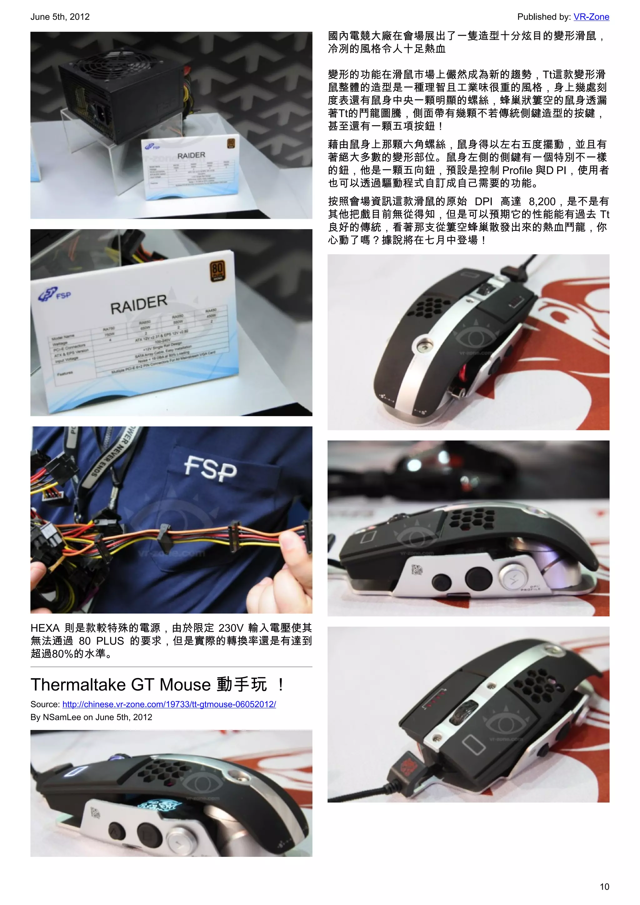 June 5th, 2012                                                                        Published by: VR-Zone

                                                                國內電競大廠在會場展出了一隻造型十分炫目的變形滑鼠，
                                                                冷冽的風格令人十足熱血

                                                                變形的功能在滑鼠市場上儼然成為新的趨勢，Tt這款變形滑
                                                                鼠整體的造型是一種理智且工業味很重的風格，身上幾處刻
                                                                度表還有鼠身中央一顆明顯的螺絲，蜂巢狀簍空的鼠身透漏
                                                                著Tt的鬥龍圖騰，側面帶有幾顆不若傳統側鍵造型的按鍵，
                                                                甚至還有一顆五項按鈕！
                                                                藉由鼠身上那顆六角螺絲，鼠身得以左右五度擺動，並且有
                                                                著絕大多數的變形部位。鼠身左側的側鍵有一個特別不一樣
                                                                的鈕，他是一顆五向鈕，預設是控制 Profile 與D PI，使用者
                                                                也可以透過驅動程式自訂成自己需要的功能。
                                                                按照會場資訊這款滑鼠的原始 DPI 高達 8,200，是不是有
                                                                其他把戲目前無從得知，但是可以預期它的性能能有過去 Tt
                                                                良好的傳統，看著那支從簍空蜂巢散發出來的熱血鬥龍，你
                                                                心動了嗎？據說將在七月中登場！




HEXA 則是款較特殊的電源，由於限定 230V 輸入電壓使其
無法通過 80 PLUS 的要求，但是實際的轉換率還是有達到
超過80%的水準。


Thermaltake GT Mouse 動手玩 ！
Source: http://chinese.vr-zone.com/19733/tt-gtmouse-06052012/
By NSamLee on June 5th, 2012




                                                                                                        10
 