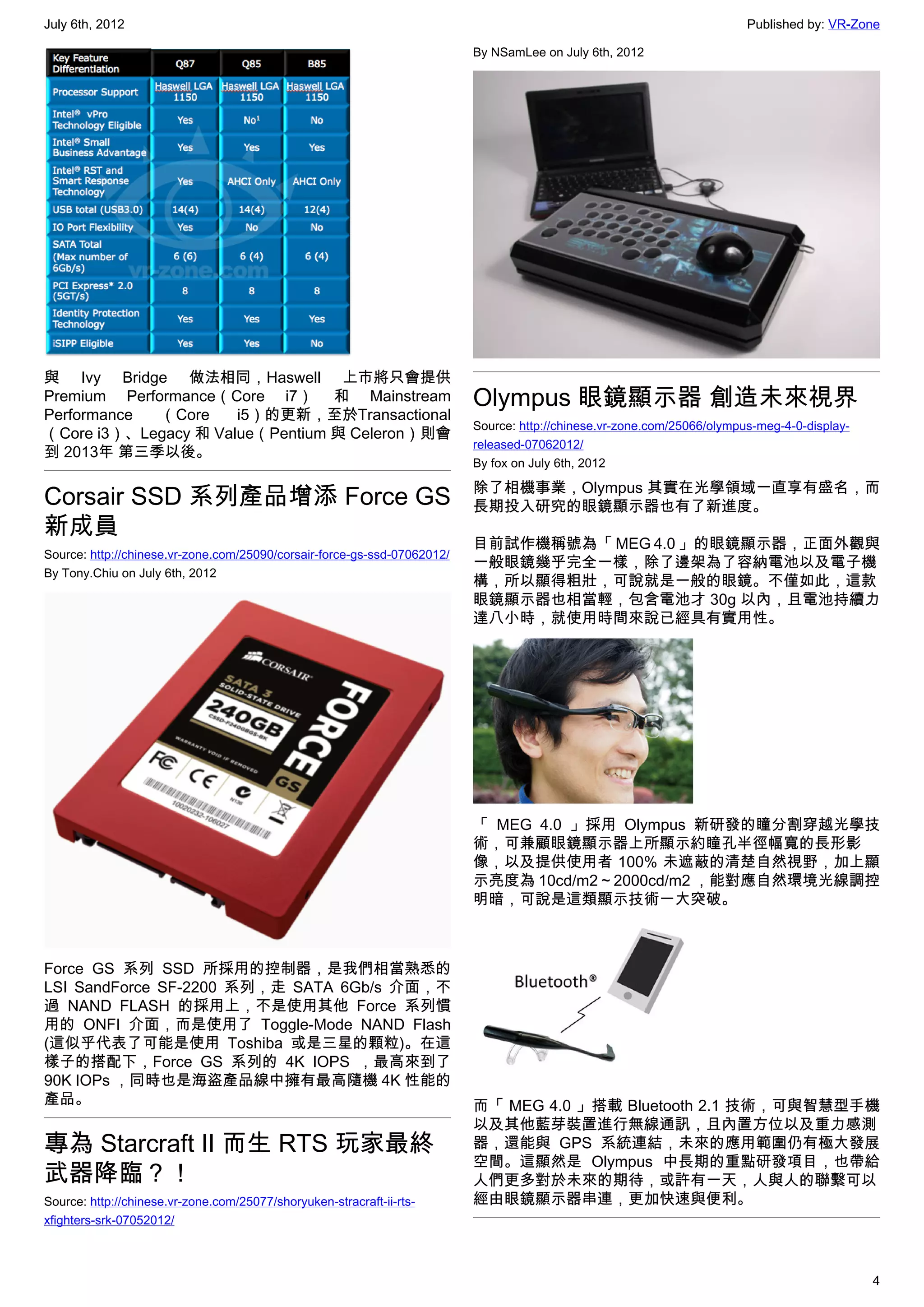 July 6th, 2012                                                                                                           Published by: VR-Zone

                                                                          By NSamLee on July 6th, 2012




與 Ivy Bridge 做法相同，Haswell 上市將只會提供
Premium Performance（Core i7） 和 Mainstream                                 Olympus 眼鏡顯示器 創造未來視界
Performance  （Core    i5）的更新，至於Transactional
                                                                          Source: http://chinese.vr-zone.com/25066/olympus-meg-4-0-display-
（Core i3）、Legacy 和 Value（Pentium 與 Celeron）則會
                                                                          released-07062012/
到 2013年 第三季以後。
                                                                          By fox on July 6th, 2012

                                                                          除了相機事業，Olympus 其實在光學領域一直享有盛名，而
Corsair SSD 系列產品增添 Force GS                                               長期投入研究的眼鏡顯示器也有了新進度。
新成員
                                                                          目前試作機稱號為「 MEG 4.0 」的眼鏡顯示器，正面外觀與
Source: http://chinese.vr-zone.com/25090/corsair-force-gs-ssd-07062012/
                                                                          一般眼鏡幾乎完全一樣，除了邊架為了容納電池以及電子機
By Tony.Chiu on July 6th, 2012
                                                                          構，所以顯得粗壯，可說就是一般的眼鏡。不僅如此，這款
                                                                          眼鏡顯示器也相當輕，包含電池才 30g 以內，且電池持續力
                                                                          達八小時，就使用時間來說已經具有實用性。




                                                                          「 MEG 4.0 」採用 Olympus 新研發的瞳分割穿越光學技
                                                                          術，可兼顧眼鏡顯示器上所顯示約瞳孔半徑幅寬的長形影
                                                                          像，以及提供使用者 100% 未遮蔽的清楚自然視野，加上顯
                                                                          示亮度為 10cd/m2 ~ 2000cd/m2 ，能對應自然環境光線調控
                                                                          明暗，可說是這類顯示技術一大突破。



Force GS 系列 SSD 所採用的控制器，是我們相當熟悉的
LSI SandForce SF-2200 系列，走 SATA 6Gb/s 介面，不
過 NAND FLASH 的採用上，不是使用其他 Force 系列慣
用的 ONFI 介面，而是使用了  Toggle-Mode NAND Flash
(這似乎代表了可能是使用 Toshiba 或是三星的顆粒)。在這
樣子的搭配下，Force GS 系列的 4K IOPS ，最高來到了
90K IOPs ，同時也是海盜產品線中擁有最高隨機 4K 性能的
產品。                                                                       而「 MEG 4.0 」搭載 Bluetooth 2.1 技術，可與智慧型手機
                                                                          以及其他藍芽裝置進行無線通訊，且內置方位以及重力感測
專為 Starcraft II 而生 RTS 玩家最終                                               器，還能與 GPS 系統連結，未來的應用範圍仍有極大發展
                                                                          空間。這顯然是 Olympus 中長期的重點研發項目，也帶給
武器降臨？！                                                                    人們更多對於未來的期待，或許有一天，人與人的聯繫可以
Source: http://chinese.vr-zone.com/25077/shoryuken-stracraft-ii-rts-      經由眼鏡顯示器串連，更加快速與便利。
xfighters-srk-07052012/



                                                                                                                                              4
 