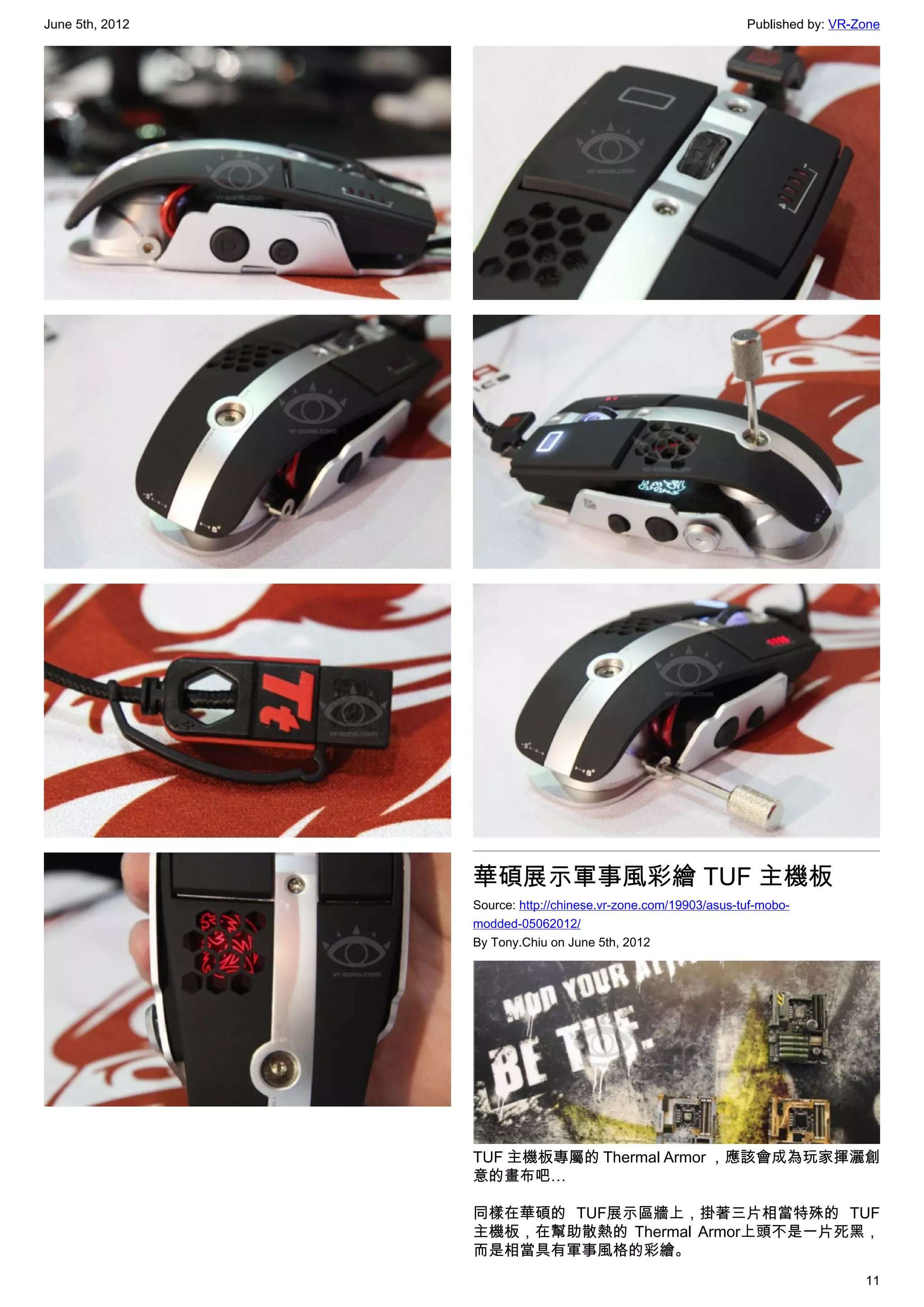 June 5th, 2012                                                  Published by: VR-Zone




                 華碩展示軍事風彩繪 TUF 主機板
                 Source: http://chinese.vr-zone.com/19903/asus-tuf-mobo-
                 modded-05062012/
                 By Tony.Chiu on June 5th, 2012




                 TUF 主機板專屬的 Thermal Armor ，應該會成為玩家揮灑創
                 意的畫布吧…

                 同樣在華碩的 TUF展示區牆上，掛著三片相當特殊的 TUF
                 主機板，在幫助散熱的 Thermal Armor上頭不是一片死黑，
                 而是相當具有軍事風格的彩繪。
                                                                                  11
 