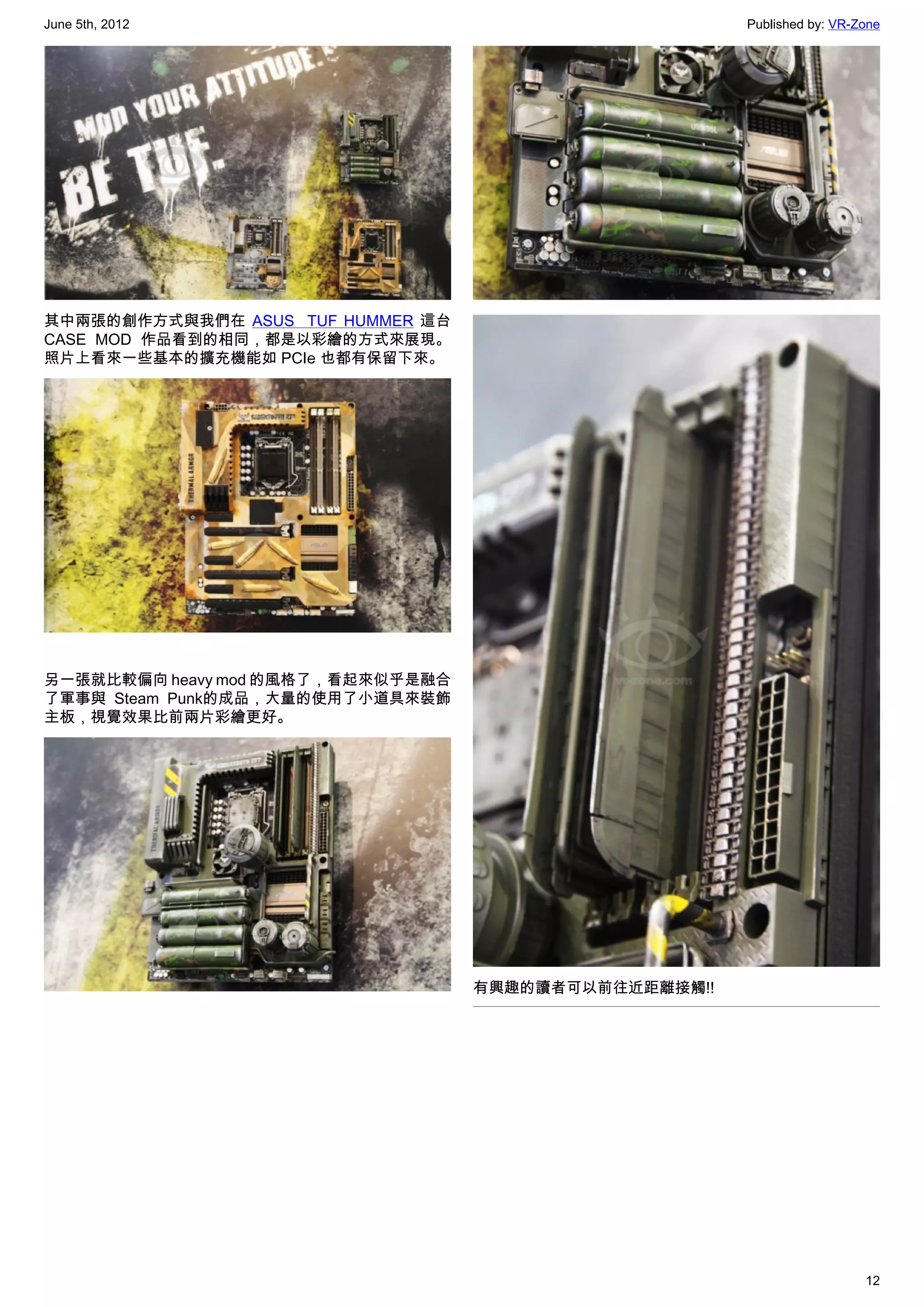June 5th, 2012                                           Published by: VR-Zone




其中兩張的創作方式與我們在 ASUS   TUF HUMMER 這台
CASE MOD 作品看到的相同，都是以彩繪的方式來展現。
照片上看來一些基本的擴充機能如 PCIe 也都有保留下來。




另一張就比較偏向 heavy mod 的風格了，看起來似乎是融合
了軍事與 Steam Punk的成品，大量的使用了小道具來裝飾
主板，視覺效果比前兩片彩繪更好。




                                     有興趣的讀者可以前往近距離接觸!!




                                                                           12
 