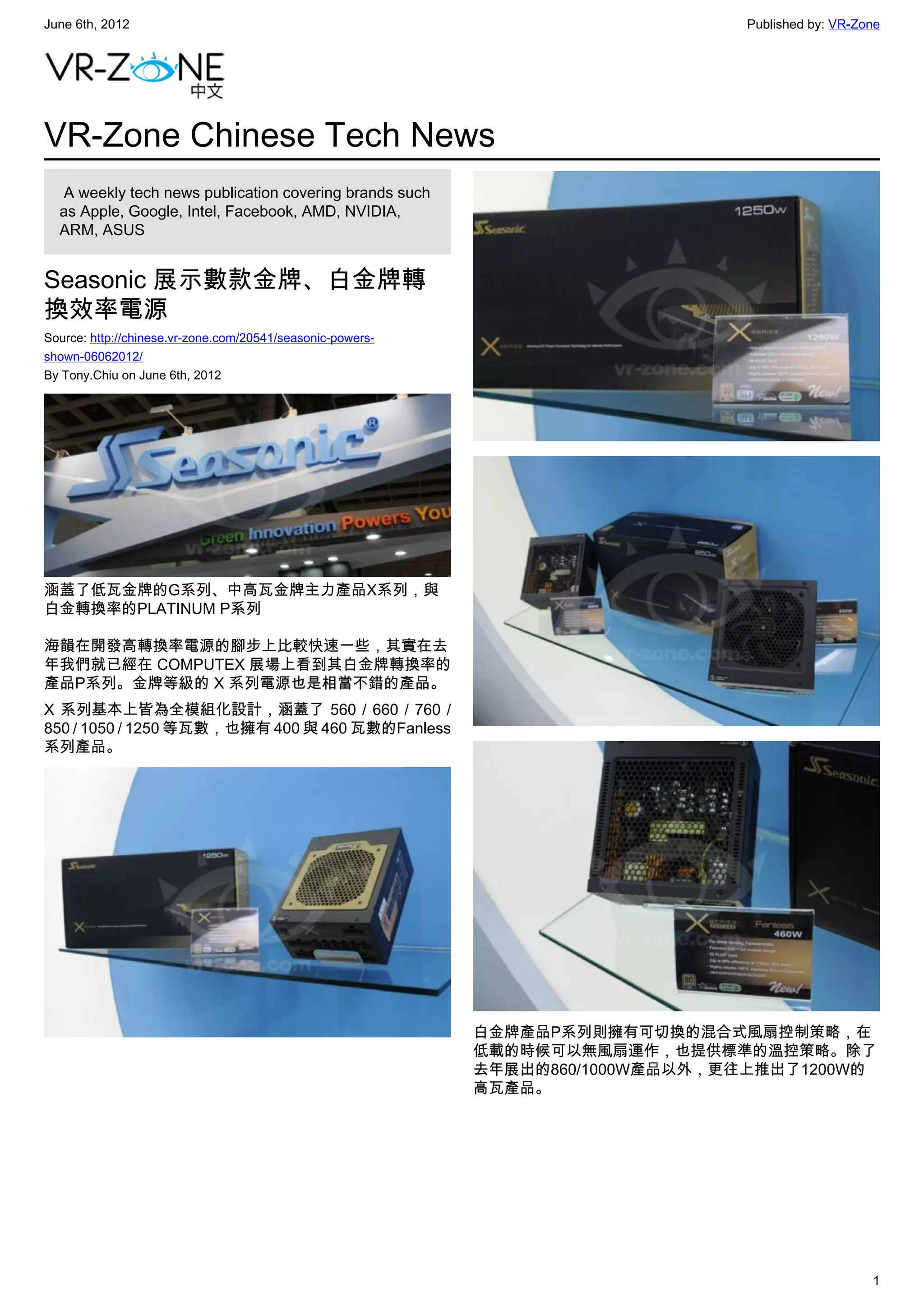 June 6th, 2012                                                                   Published by: VR-Zone




VR-Zone Chinese Tech News
   A weekly tech news publication covering brands such
  as Apple, Google, Intel, Facebook, AMD, NVIDIA,
  ARM, ASUS


Seasonic 展示數款金牌、白金牌轉
換效率電源
Source: http://chinese.vr-zone.com/20541/seasonic-powers-
shown-06062012/
By Tony.Chiu on June 6th, 2012




涵蓋了低瓦金牌的G系列、中高瓦金牌主力產品X系列，與
白金轉換率的PLATINUM P系列

海韻在開發高轉換率電源的腳步上比較快速一些，其實在去
年我們就已經在 COMPUTEX 展場上看到其白金牌轉換率的
產品P系列。金牌等級的 X 系列電源也是相當不錯的產品。
X 系列基本上皆為全模組化設計，涵蓋了 560 / 660 / 760 /
850 / 1050 / 1250 等瓦數，也擁有 400 與 460 瓦數的Fanless
系列產品。




                                                            白金牌產品P系列則擁有可切換的混合式風扇控制策略，在
                                                            低載的時候可以無風扇運作，也提供標準的溫控策略。除了
                                                            去年展出的860/1000W產品以外，更往上推出了1200W的
                                                            高瓦產品。




                                                                                                    1
 