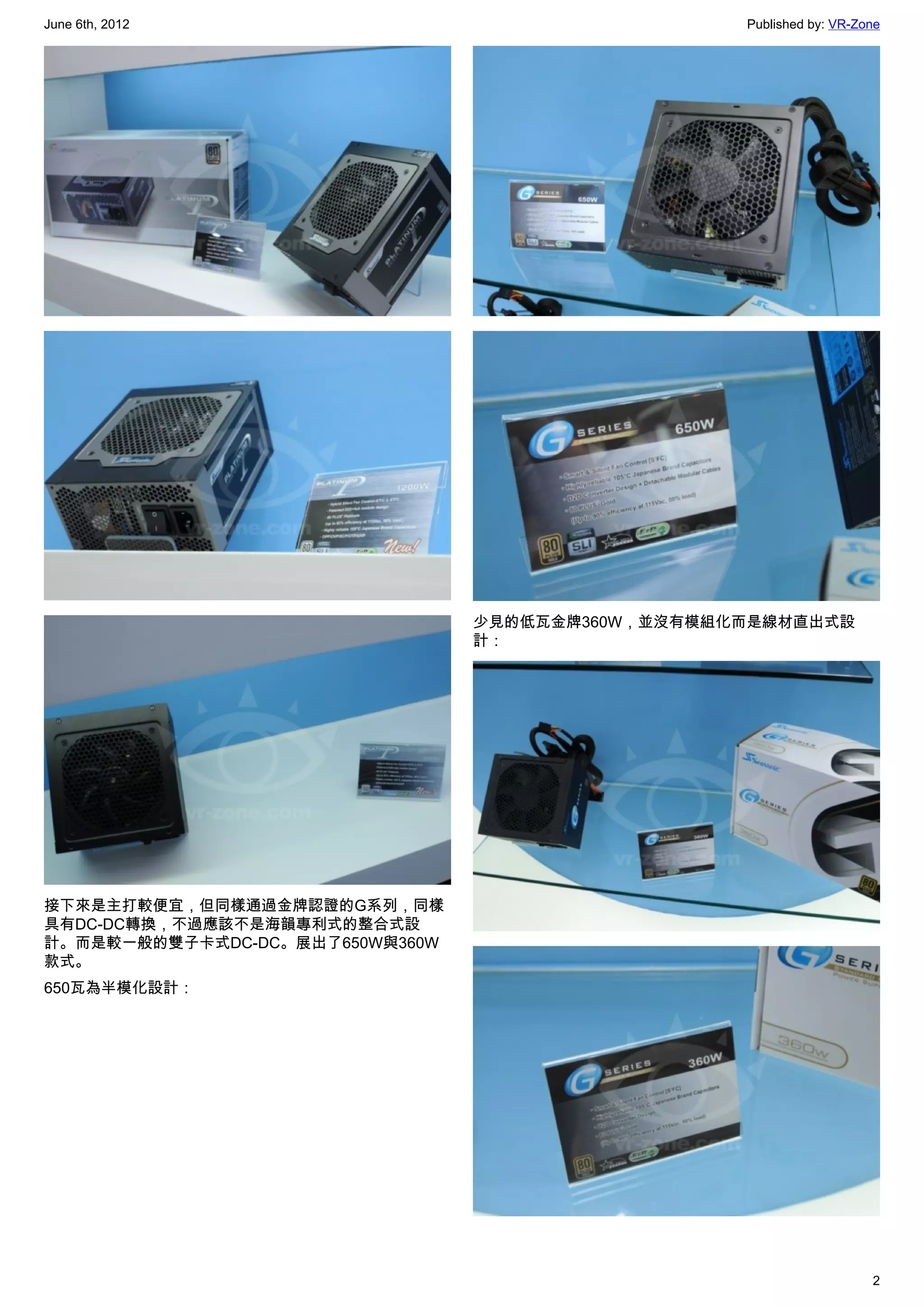 June 6th, 2012                                     Published by: VR-Zone




                                 少見的低瓦金牌360W，並沒有模組化而是線材直出式設
                                 計：




接下來是主打較便宜，但同樣通過金牌認證的G系列，同樣
具有DC-DC轉換，不過應該不是海韻專利式的整合式設
計。而是較一般的雙子卡式DC-DC。展出了650W與360W
款式。
650瓦為半模化設計：




                                                                      2
 