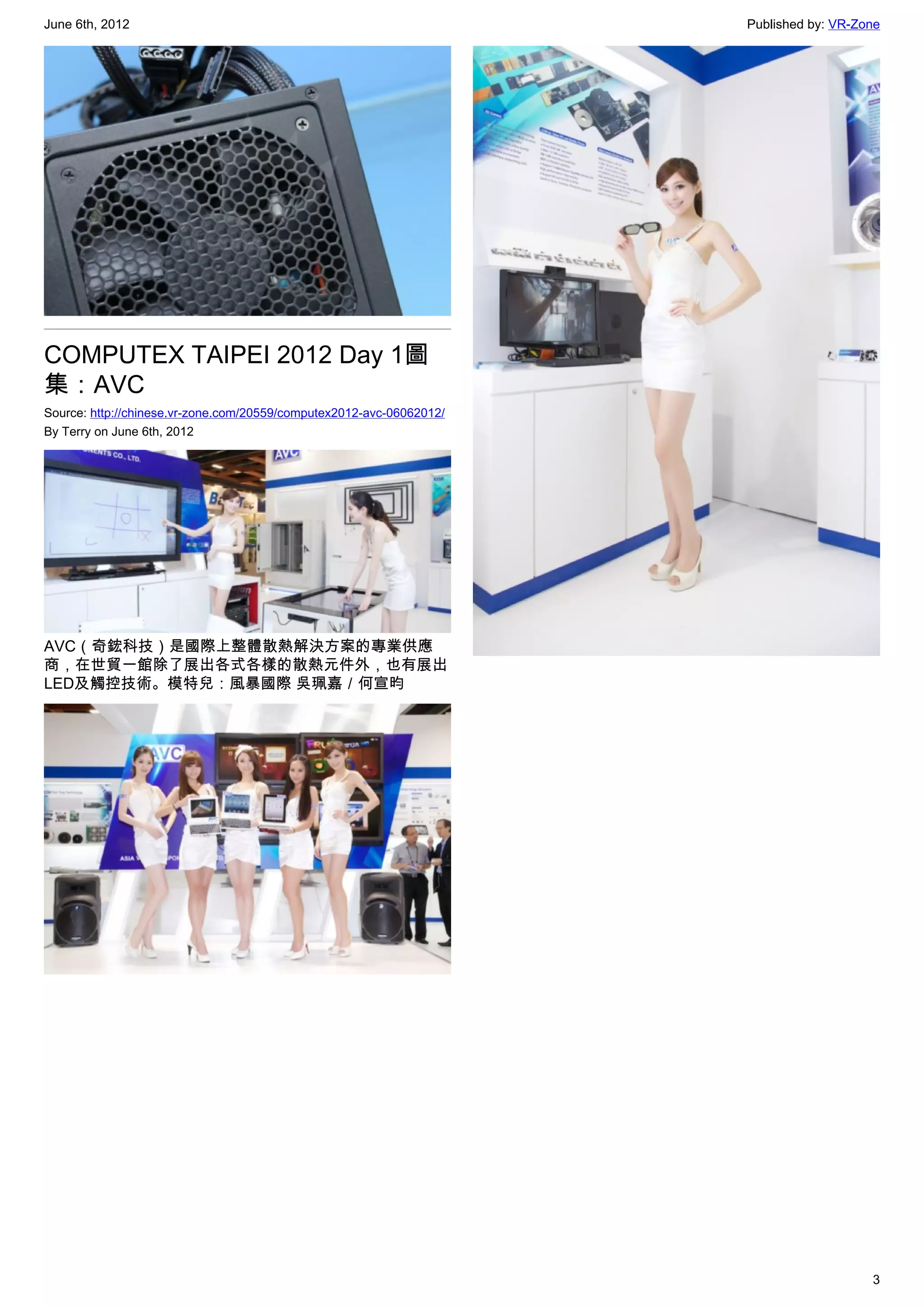 June 6th, 2012                                                        Published by: VR-Zone




COMPUTEX TAIPEI 2012 Day 1圖
集：AVC
Source: http://chinese.vr-zone.com/20559/computex2012-avc-06062012/
By Terry on June 6th, 2012




AVC（奇鋐科技）是國際上整體散熱解決方案的專業供應
商，在世貿一館除了展出各式各樣的散熱元件外，也有展出
LED及觸控技術。模特兒：風暴國際 吳珮嘉／何宣昀




                                                                                         3
 