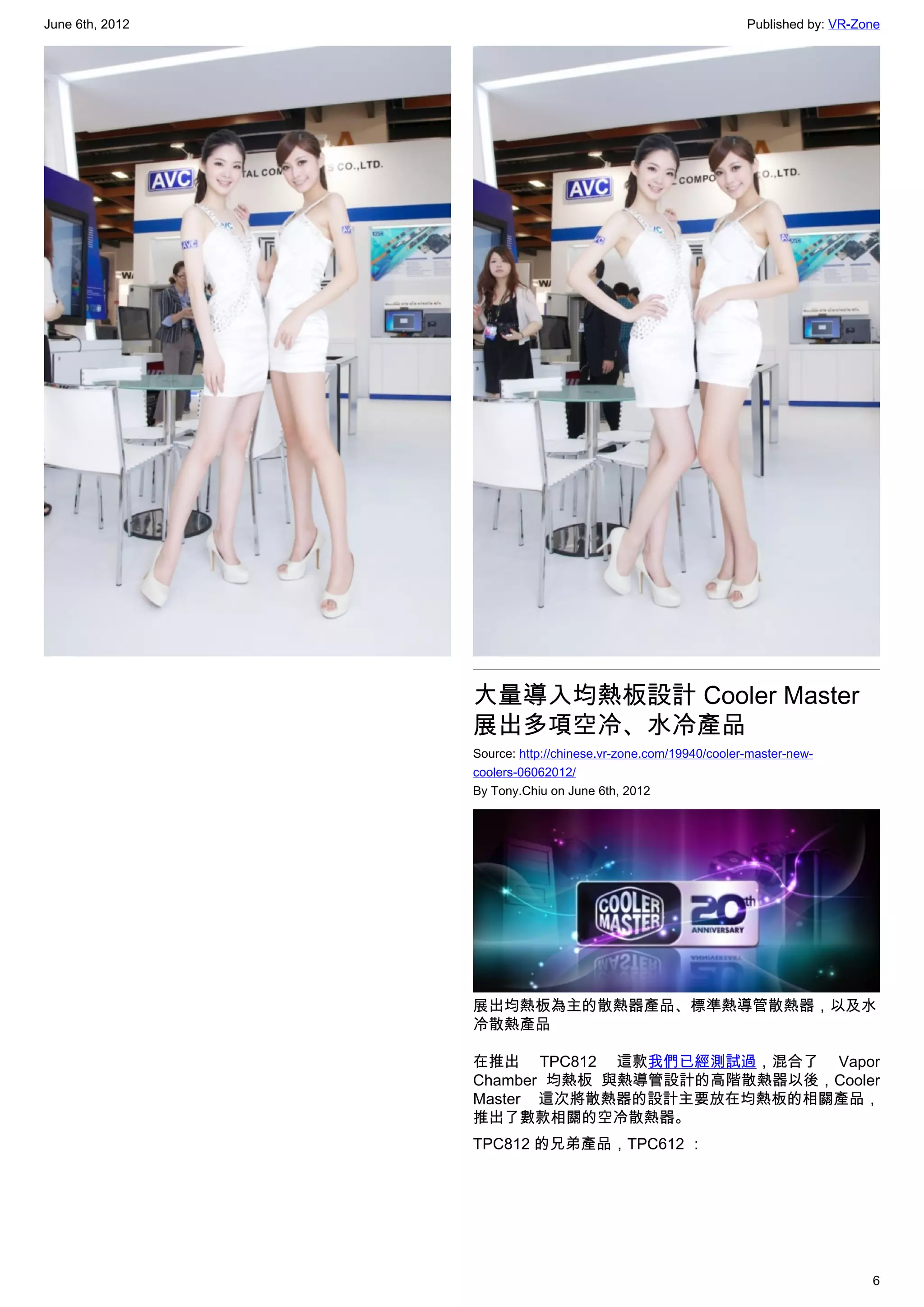 June 6th, 2012                                                  Published by: VR-Zone




                 大量導入均熱板設計 Cooler Master
                 展出多項空冷、水冷產品
                 Source: http://chinese.vr-zone.com/19940/cooler-master-new-
                 coolers-06062012/
                 By Tony.Chiu on June 6th, 2012




                 展出均熱板為主的散熱器產品、標準熱導管散熱器，以及水
                 冷散熱產品

                 在推出 TPC812 這款我們已經測試過，混合了 Vapor
                 Chamber 均熱板 與熱導管設計的高階散熱器以後，Cooler
                 Master 這次將散熱器的設計主要放在均熱板的相關產品，
                 推出了數款相關的空冷散熱器。
                 TPC812 的兄弟產品，TPC612 ：




                                                                                   6
 