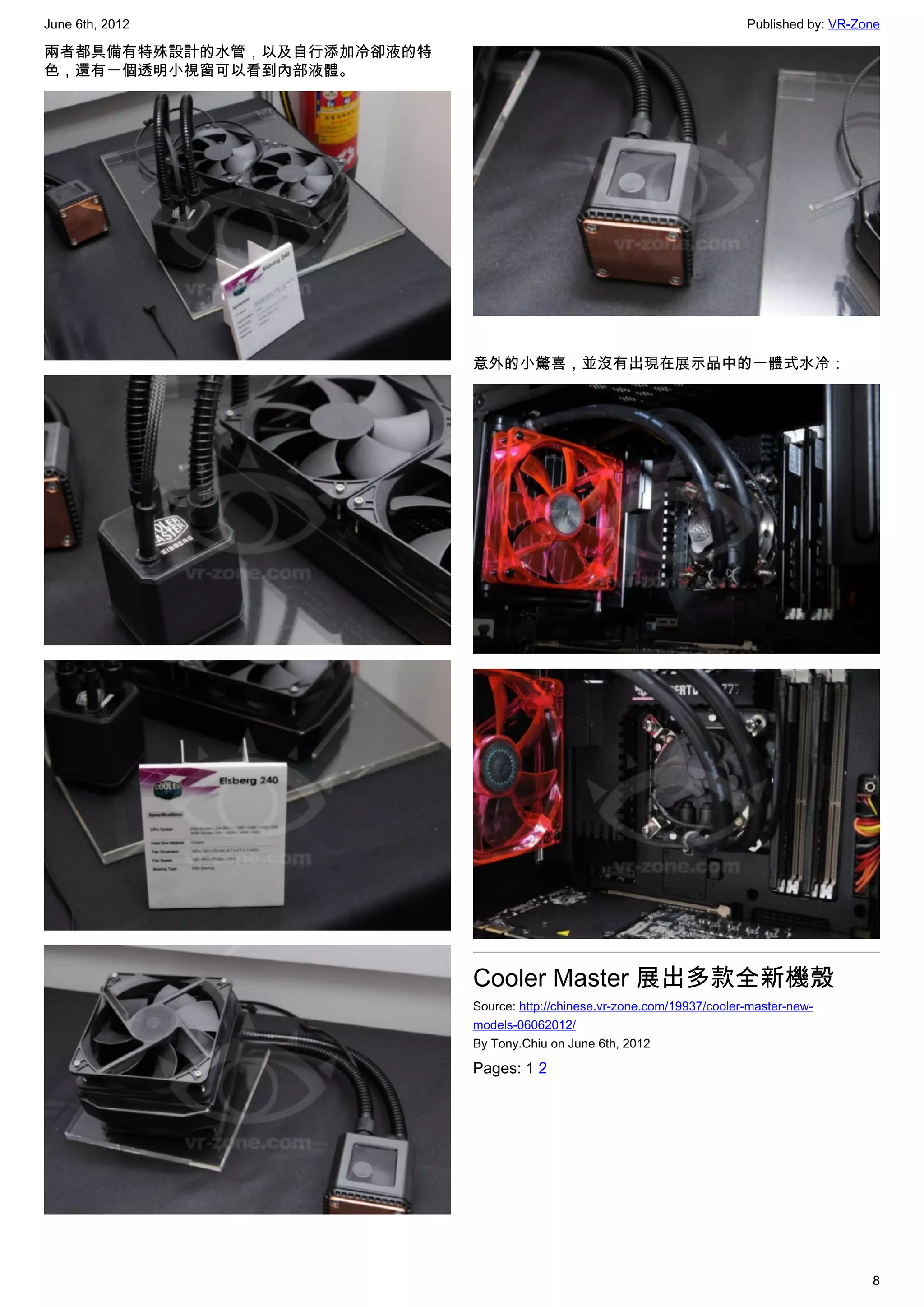 June 6th, 2012                                                             Published by: VR-Zone

兩者都具備有特殊設計的水管，以及自行添加冷卻液的特
色，還有一個透明小視窗可以看到內部液體。




                            意外的小驚喜，並沒有出現在展示品中的一體式水冷：




                            Cooler Master 展出多款全新機殼
                            Source: http://chinese.vr-zone.com/19937/cooler-master-new-
                            models-06062012/
                            By Tony.Chiu on June 6th, 2012

                            Pages: 1 2




                                                                                              8
 