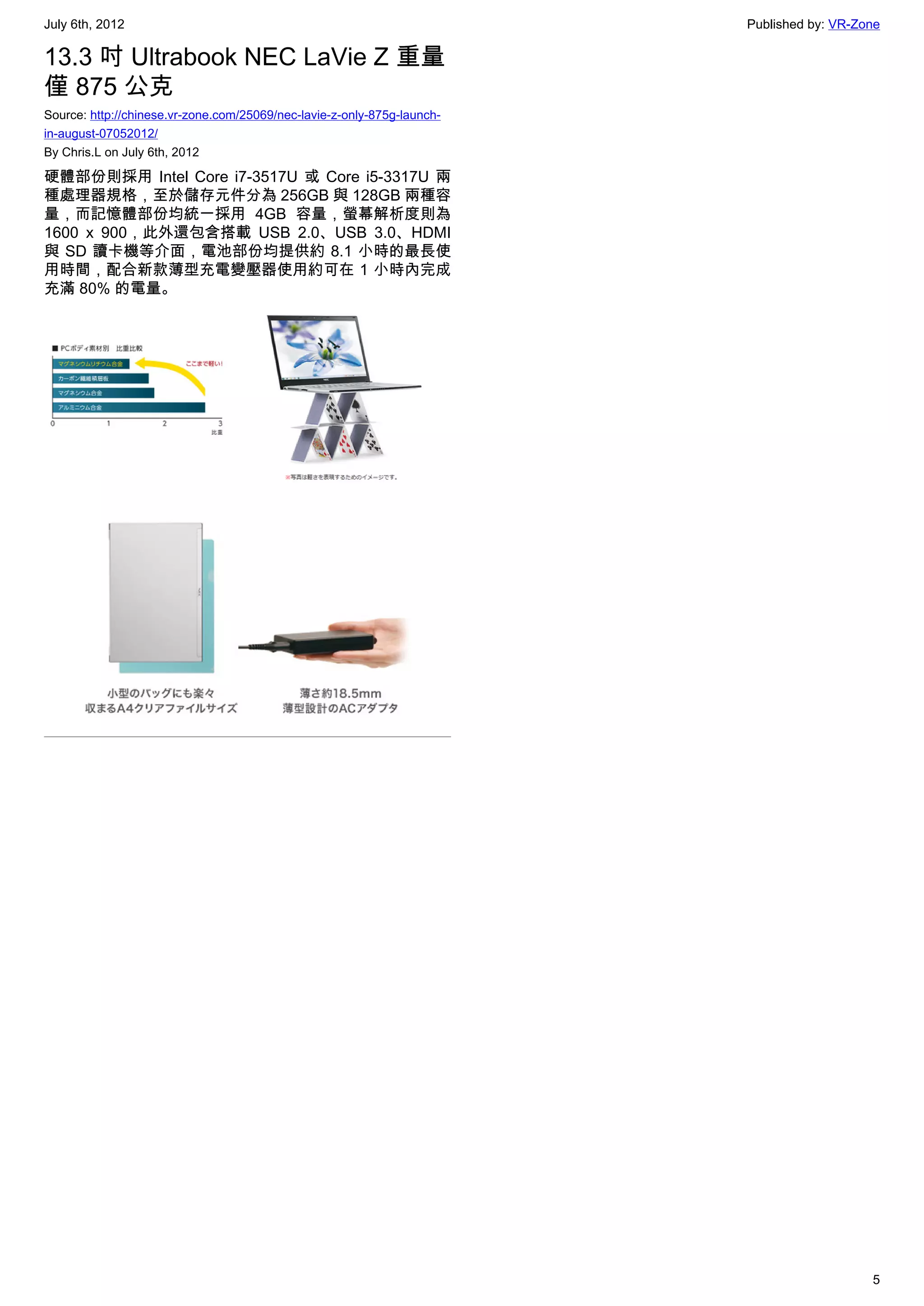 July 6th, 2012                                                           Published by: VR-Zone

13.3 吋 Ultrabook NEC LaVie Z 重量
僅 875 公克
Source: http://chinese.vr-zone.com/25069/nec-lavie-z-only-875g-launch-
in-august-07052012/
By Chris.L on July 6th, 2012

硬體部份則採用 Intel Core i7-3517U 或 Core i5-3317U 兩
種處理器規格，至於儲存元件分為 256GB 與 128GB 兩種容
量，而記憶體部份均統一採用 4GB 容量，螢幕解析度則為
1600 x 900，此外還包含搭載 USB 2.0、USB 3.0、HDMI
與 SD 讀卡機等介面，電池部份均提供約 8.1 小時的最長使
用時間，配合新款薄型充電變壓器使用約可在 1 小時內完成
充滿 80% 的電量。




                                                                                            5
 
