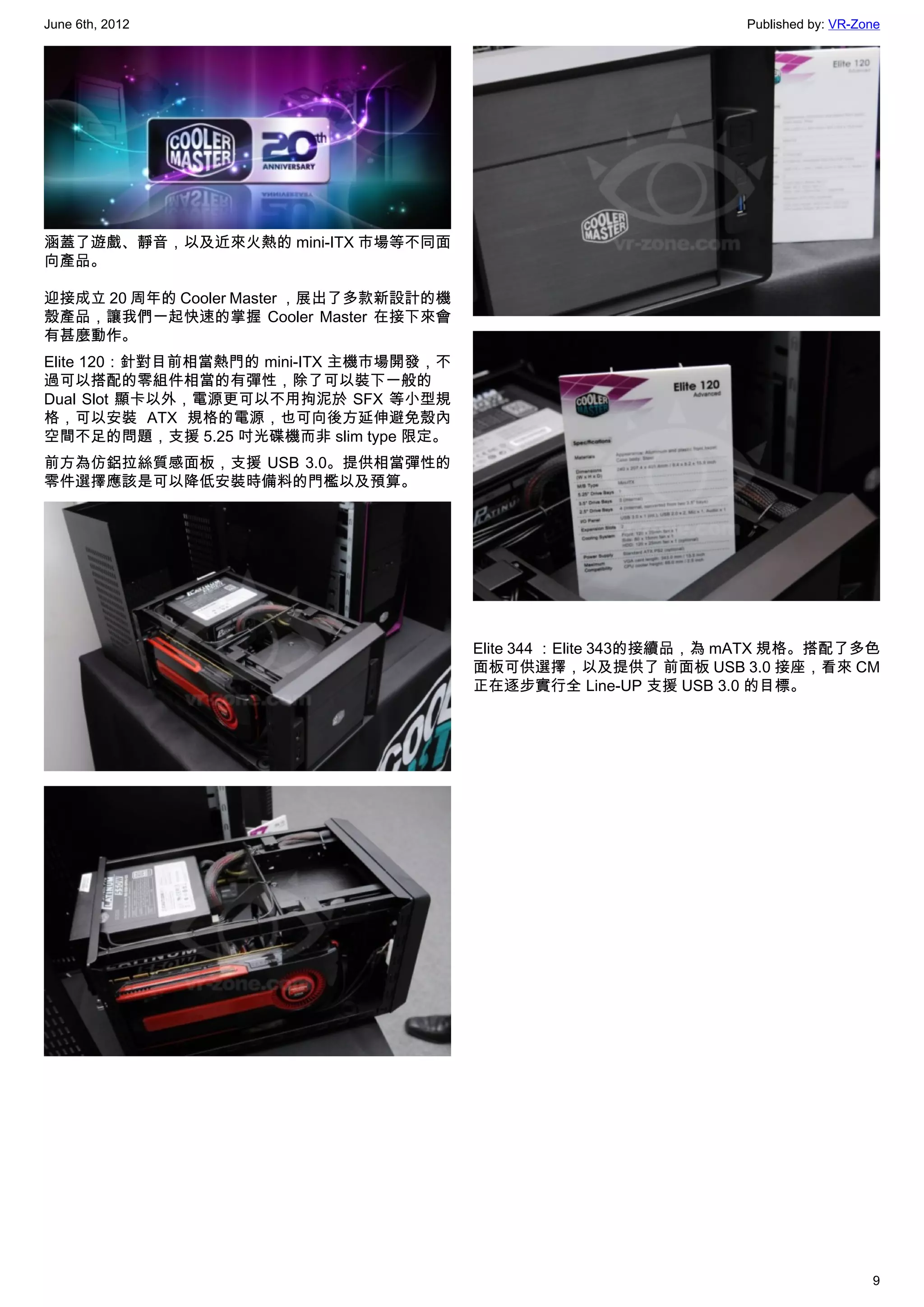 June 6th, 2012                                                    Published by: VR-Zone




涵蓋了遊戲、靜音，以及近來火熱的 mini-ITX 市場等不同面
向產品。

迎接成立 20 周年的 Cooler Master ，展出了多款新設計的機
殼產品，讓我們一起快速的掌握 Cooler Master 在接下來會
有甚麼動作。
Elite 120：針對目前相當熱門的 mini-ITX 主機市場開發，不
過可以搭配的零組件相當的有彈性，除了可以裝下一般的
Dual Slot 顯卡以外，電源更可以不用拘泥於 SFX 等小型規
格，可以安裝 ATX 規格的電源，也可向後方延伸避免殼內
空間不足的問題，支援 5.25 吋光碟機而非 slim type 限定。
前方為仿鋁拉絲質感面板，支援 USB 3.0。提供相當彈性的
零件選擇應該是可以降低安裝時備料的門檻以及預算。




                                        Elite 344 ：Elite 343的接續品，為 mATX 規格。搭配了多色
                                        面板可供選擇，以及提供了 前面板 USB 3.0 接座，看來 CM
                                        正在逐步實行全 Line-UP 支援 USB 3.0 的目標。




                                                                                     9
 