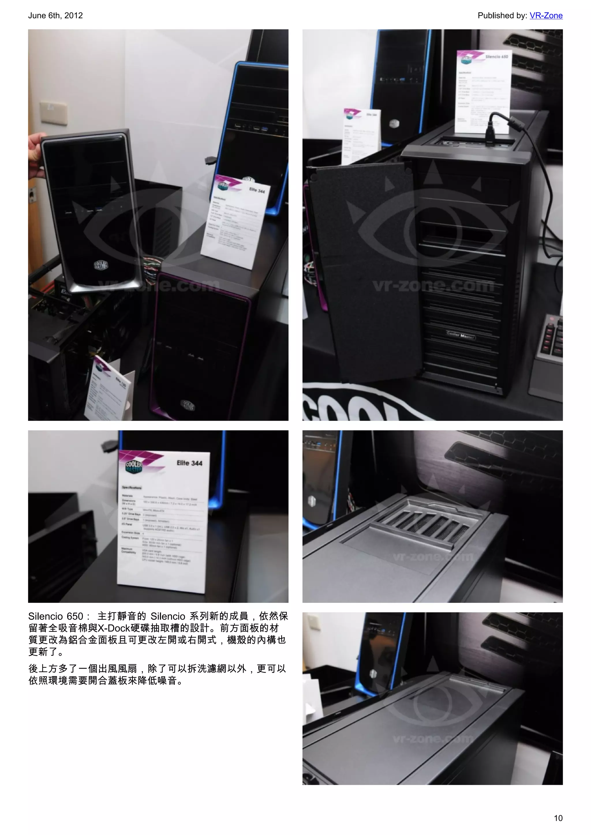 June 6th, 2012                            Published by: VR-Zone




Silencio 650： 主打靜音的 Silencio 系列新的成員，依然保
留著全吸音棉與X-Dock硬碟抽取槽的設計。前方面板的材
質更改為鋁合金面板且可更改左開或右開式，機殼的內構也
更新了。
後上方多了一個出風風扇，除了可以拆洗濾網以外，更可以
依照環境需要開合蓋板來降低噪音。




                                                            10
 