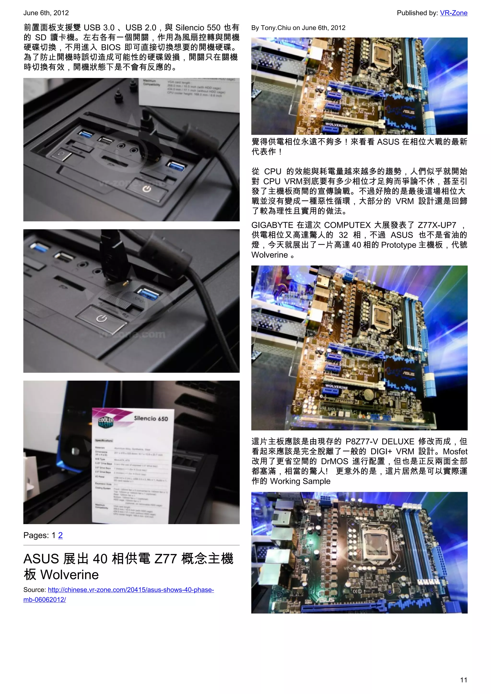 June 6th, 2012                                                                                   Published by: VR-Zone

前置面板支援雙 USB 3.0 、USB 2.0，與 Silencio 550 也有                      By Tony.Chiu on June 6th, 2012
的 SD 讀卡機。左右各有一個開關，作用為風扇控轉與開機
硬碟切換，不用進入 BIOS 即可直接切換想要的開機硬碟。
為了防止開機時誤切造成可能性的硬碟毀損，開關只在關機
時切換有效，開機狀態下是不會有反應的。




                                                                覺得供電相位永遠不夠多！來看看 ASUS 在相位大戰的最新
                                                                代表作！

                                                                從 CPU 的效能與耗電量越來越多的趨勢，人們似乎就開始
                                                                對 CPU VRM到底要有多少相位才足夠而爭論不休，甚至引
                                                                發了主機板商間的宣傳論戰。不過好險的是最後這場相位大
                                                                戰並沒有變成一種惡性循環，大部分的 VRM 設計還是回歸
                                                                了較為理性且實用的做法。
                                                                GIGABYTE 在這次 COMPUTEX 大展發表了 Z77X-UP7 ，
                                                                供電相位又高達驚人的 32 相，不過 ASUS 也不是省油的
                                                                燈，今天就展出了一片高達 40 相的 Prototype 主機板，代號
                                                                Wolverine 。




                                                                這片主板應該是由現存的 P8Z77-V DELUXE 修改而成，但
                                                                看起來應該是完全脫離了一般的 DIGI+ VRM 設計。Mosfet
                                                                改用了更省空間的 DrMOS 進行配置，但也是正反兩面全部
                                                                都塞滿，相當的驚人! 更意外的是，這片居然是可以實際運
                                                                作的 Working Sample




Pages: 1 2


ASUS 展出 40 相供電 Z77 概念主機
板 Wolverine
Source: http://chinese.vr-zone.com/20415/asus-shows-40-phase-
mb-06062012/




                                                                                                                   11
 