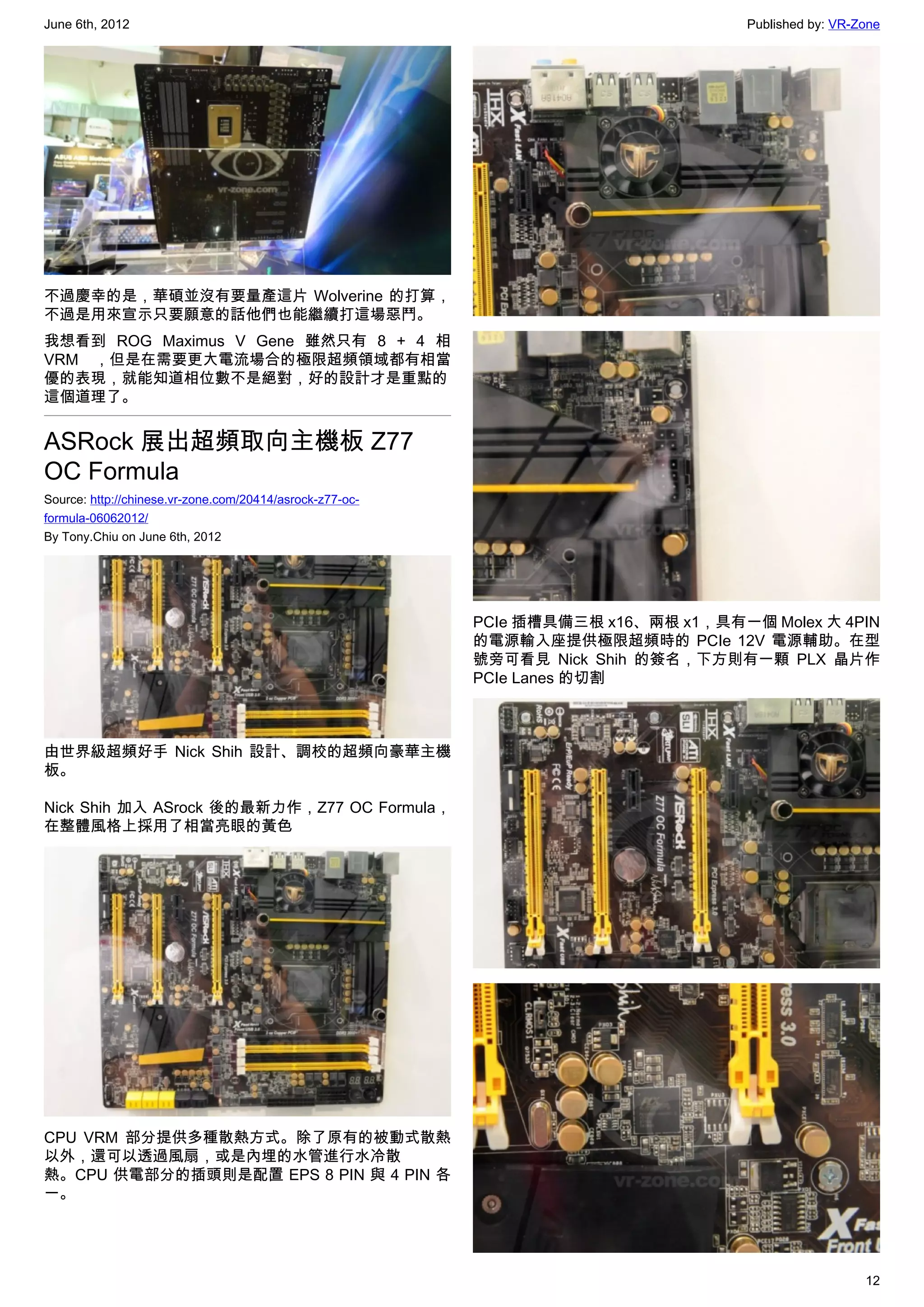 June 6th, 2012                                                                      Published by: VR-Zone




不過慶幸的是，華碩並沒有要量產這片 Wolverine 的打算，
不過是用來宣示只要願意的話他們也能繼續打這場惡鬥。
我想看到 ROG Maximus V Gene 雖然只有 8 + 4 相
VRM ，但是在需要更大電流場合的極限超頻領域都有相當
優的表現，就能知道相位數不是絕對，好的設計才是重點的
這個道理了。


ASRock 展出超頻取向主機板 Z77
OC Formula
Source: http://chinese.vr-zone.com/20414/asrock-z77-oc-
formula-06062012/
By Tony.Chiu on June 6th, 2012




                                                          PCIe 插槽具備三根 x16、兩根 x1，具有一個 Molex 大 4PIN
                                                          的電源輸入座提供極限超頻時的 PCIe 12V 電源輔助。在型
                                                          號旁可看見 Nick Shih 的簽名，下方則有一顆 PLX 晶片作
                                                          PCIe Lanes 的切割



由世界級超頻好手 Nick Shih 設計、調校的超頻向豪華主機
板。

Nick Shih 加入 ASrock 後的最新力作，Z77 OC Formula，
在整體風格上採用了相當亮眼的黃色




CPU VRM 部分提供多種散熱方式。除了原有的被動式散熱
以外，還可以透過風扇，或是內埋的水管進行水冷散
熱。CPU 供電部分的插頭則是配置 EPS 8 PIN 與 4 PIN 各
一。




                                                                                                      12
 