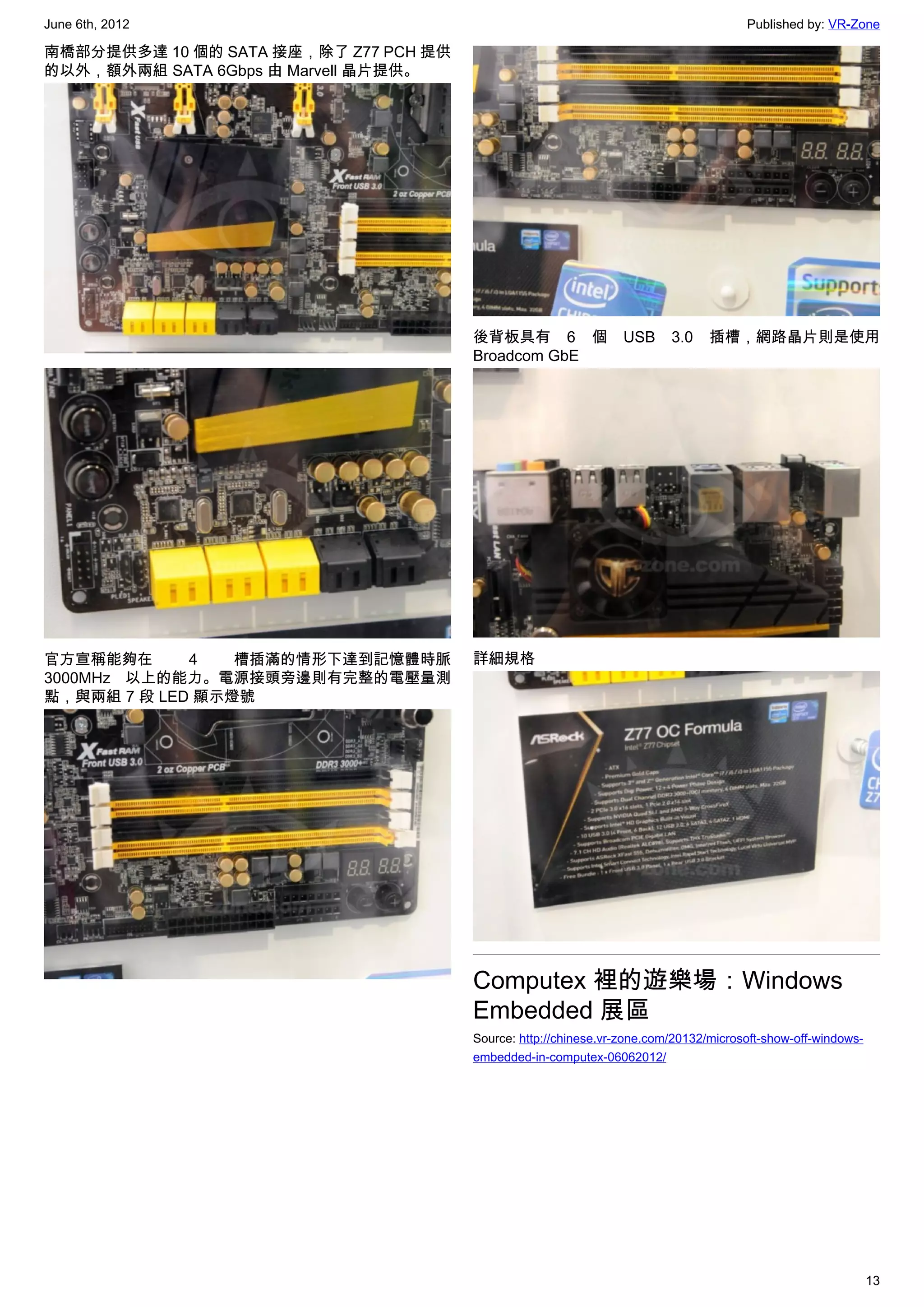 June 6th, 2012                                                                        Published by: VR-Zone

南橋部分提供多達 10 個的 SATA 接座，除了 Z77 PCH 提供
的以外，額外兩組 SATA 6Gbps 由 Marvell 晶片提供。




                                       後背板具有 6 個                 USB     3.0    插槽，網路晶片則是使用
                                       Broadcom GbE




官方宣稱能夠在      4   槽插滿的情形下達到記憶體時脈        詳細規格
3000MHz 以上的能力。電源接頭旁邊則有完整的電壓量測
點，與兩組 7 段 LED 顯示燈號




                                       Computex 裡的遊樂場：Windows
                                       Embedded 展區
                                       Source: http://chinese.vr-zone.com/20132/microsoft-show-off-windows-
                                       embedded-in-computex-06062012/




                                                                                                              13
 