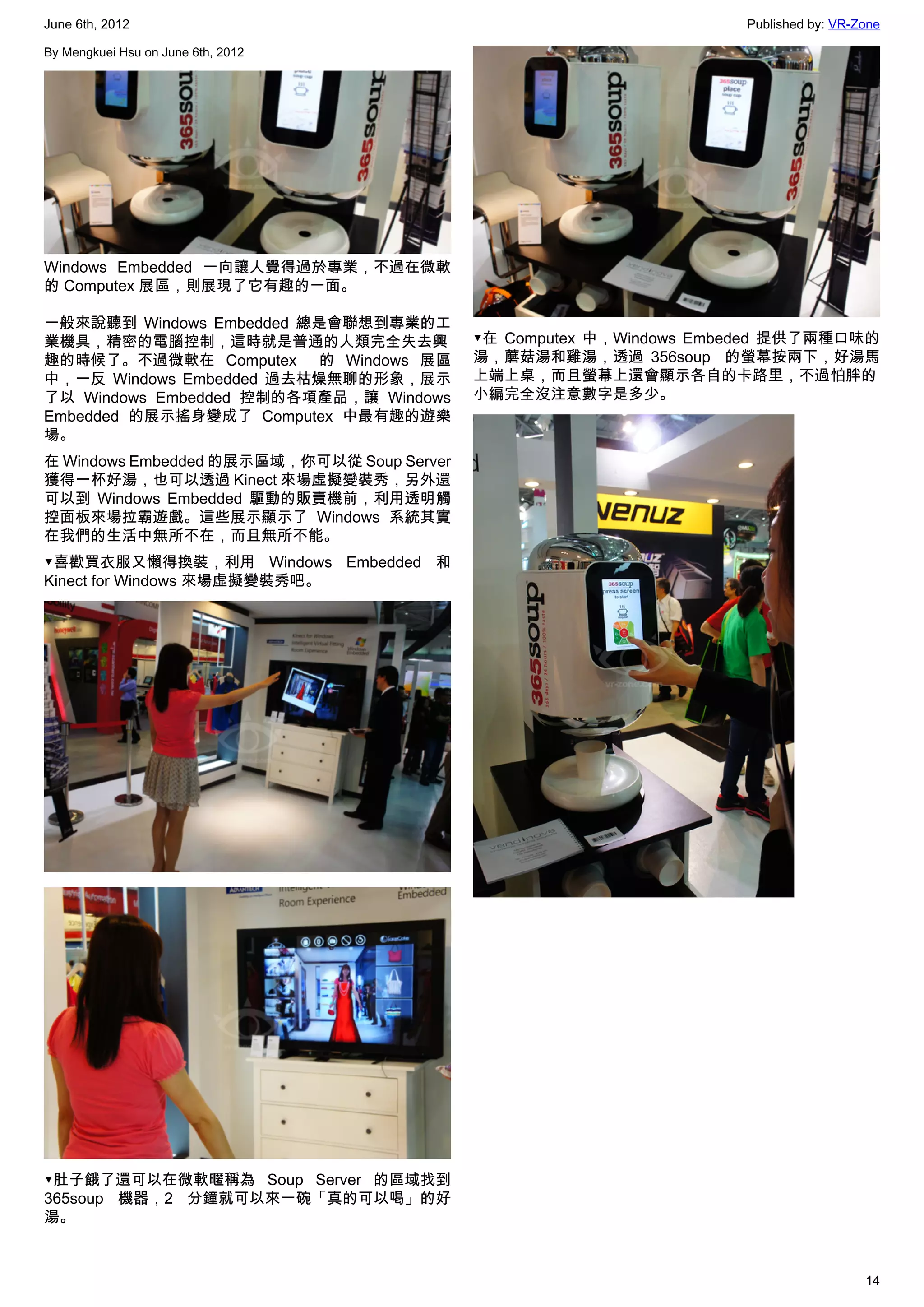 June 6th, 2012                                                       Published by: VR-Zone

By Mengkuei Hsu on June 6th, 2012




Windows Embedded 一向讓人覺得過於專業，不過在微軟
的 Computex 展區，則展現了它有趣的一面。

一般來說聽到 Windows Embedded 總是會聯想到專業的工
業機具，精密的電腦控制，這時就是普通的人類完全失去興                  ▼在 Computex 中，Windows Embeded 提供了兩種口味的
趣的時候了。不過微軟在 Computex   的 Windows 展區         湯，蘑菇湯和雞湯，透過 356soup   的螢幕按兩下，好湯馬
中，一反 Windows Embedded 過去枯燥無聊的形象，展示          上端上桌，而且螢幕上還會顯示各自的卡路里，不過怕胖的
了以 Windows Embedded 控制的各項產品，讓 Windows       小編完全沒注意數字是多少。
Embedded 的展示搖身變成了 Computex 中最有趣的遊樂
場。
在 Windows Embedded 的展示區域，你可以從 Soup Server
獲得一杯好湯，也可以透過 Kinect 來場虛擬變裝秀，另外還
可以到 Windows Embedded 驅動的販賣機前，利用透明觸
控面板來場拉霸遊戲。這些展示顯示了 Windows 系統其實
在我們的生活中無所不在，而且無所不能。
▼喜歡買衣服又懶得換裝，利用 Windows Embedded 和
Kinect for Windows 來場虛擬變裝秀吧。




▼肚子餓了還可以在微軟暱稱為 Soup Server 的區域找到
365soup 機器，2 分鐘就可以來一碗「真的可以喝」的好
湯。



                                                                                       14
 