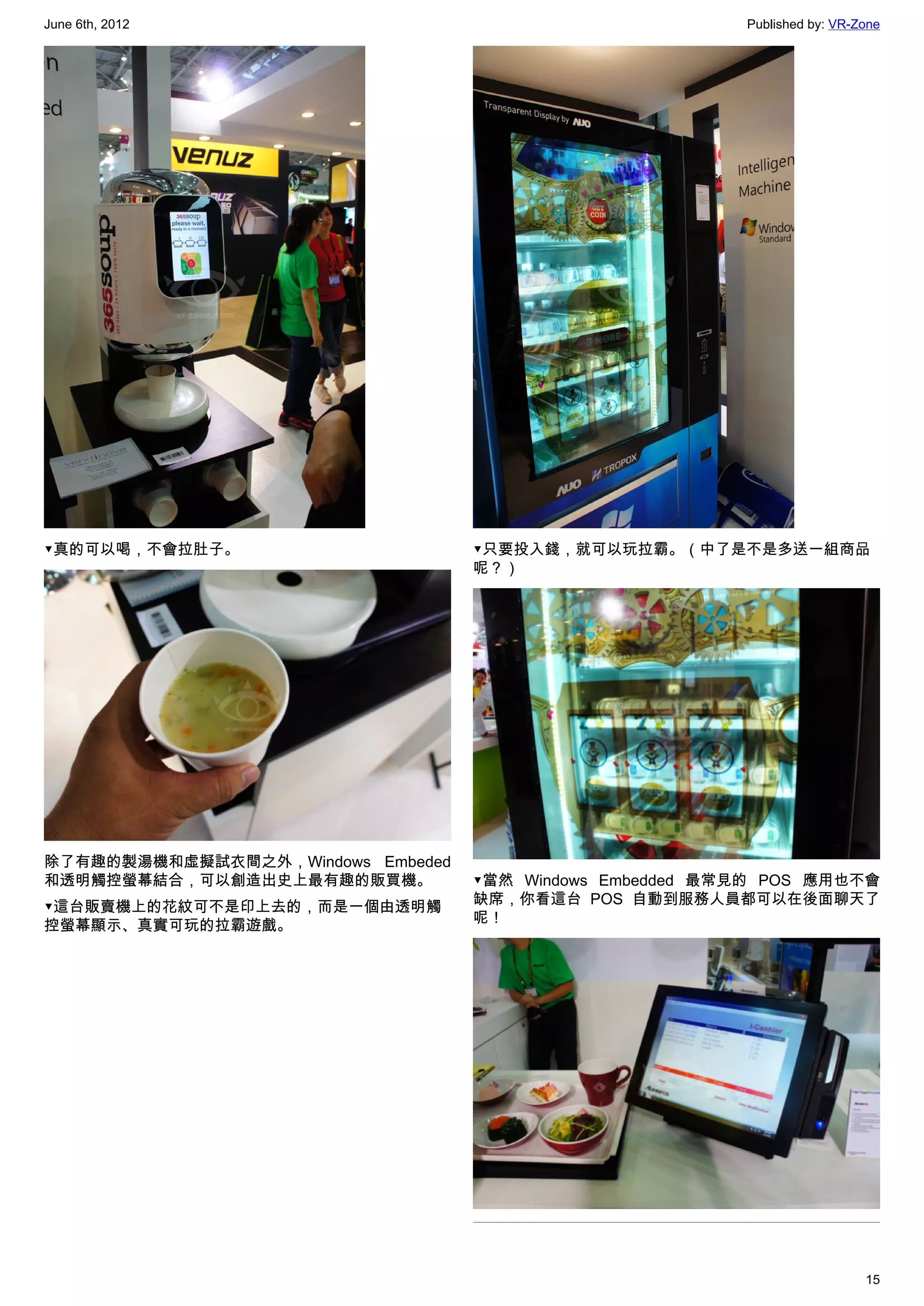 June 6th, 2012                                            Published by: VR-Zone




▼真的可以喝，不會拉肚子。                      ▼只要投入錢，就可以玩拉霸。（中了是不是多送一組商品
                                   呢？）




除了有趣的製湯機和虛擬試衣間之外，Windows Embeded
和透明觸控螢幕結合，可以創造出史上最有趣的販買機。          ▼當然 Windows Embedded 最常見的 POS 應用也不會
                                   缺席，你看這台 POS 自動到服務人員都可以在後面聊天了
▼這台販賣機上的花紋可不是印上去的，而是一個由透明觸
                                   呢！
控螢幕顯示、真實可玩的拉霸遊戲。




                                                                            15
 