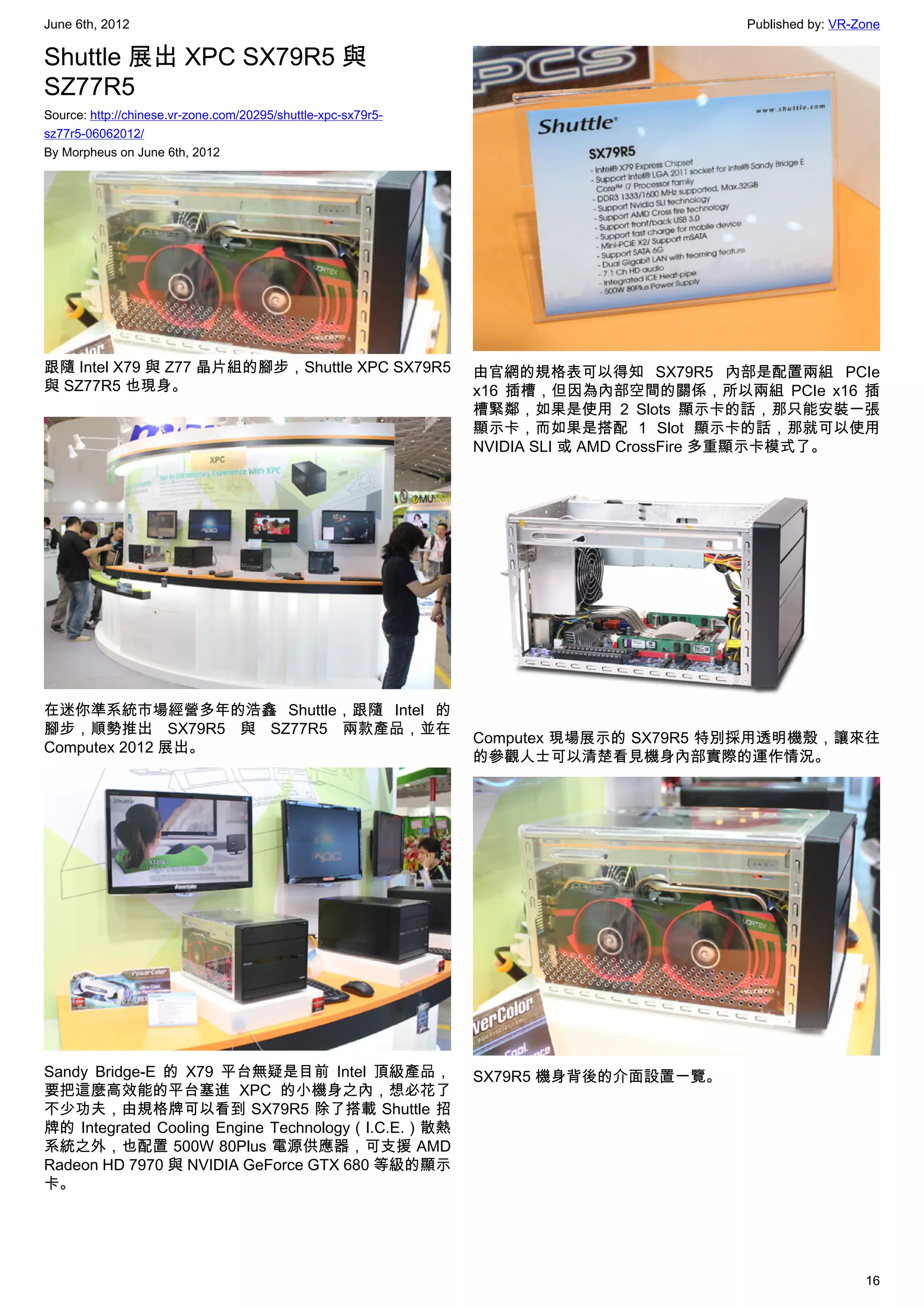 June 6th, 2012                                                                         Published by: VR-Zone

Shuttle 展出 XPC SX79R5 與
SZ77R5
Source: http://chinese.vr-zone.com/20295/shuttle-xpc-sx79r5-
sz77r5-06062012/
By Morpheus on June 6th, 2012




跟隨 Intel X79 與 Z77 晶片組的腳步，Shuttle XPC SX79R5                   由官網的規格表可以得知 SX79R5 內部是配置兩組 PCIe
與 SZ77R5 也現身。                                                  x16 插槽，但因為內部空間的關係，所以兩組 PCIe x16 插
                                                               槽緊鄰，如果是使用 2 Slots 顯示卡的話，那只能安裝一張
                                                               顯示卡，而如果是搭配 1 Slot 顯示卡的話，那就可以使用
                                                               NVIDIA SLI 或 AMD CrossFire 多重顯示卡模式了。




在迷你準系統市場經營多年的浩鑫 Shuttle，跟隨 Intel 的
腳步，順勢推出 SX79R5 與 SZ77R5 兩款產品，並在
                                                               Computex 現場展示的 SX79R5 特別採用透明機殼，讓來往
Computex 2012 展出。
                                                               的參觀人士可以清楚看見機身內部實際的運作情況。




Sandy Bridge-E 的 X79 平台無疑是目前 Intel 頂級產品，                       SX79R5 機身背後的介面設置一覽。
要把這麼高效能的平台塞進 XPC 的小機身之內，想必花了
不少功夫，由規格牌可以看到 SX79R5 除了搭載 Shuttle 招
牌的 Integrated Cooling Engine Technology（I.C.E.）散熱
系統之外，也配置 500W 80Plus 電源供應器，可支援 AMD
Radeon HD 7970 與 NVIDIA GeForce GTX 680 等級的顯示
卡。




                                                                                                         16
 