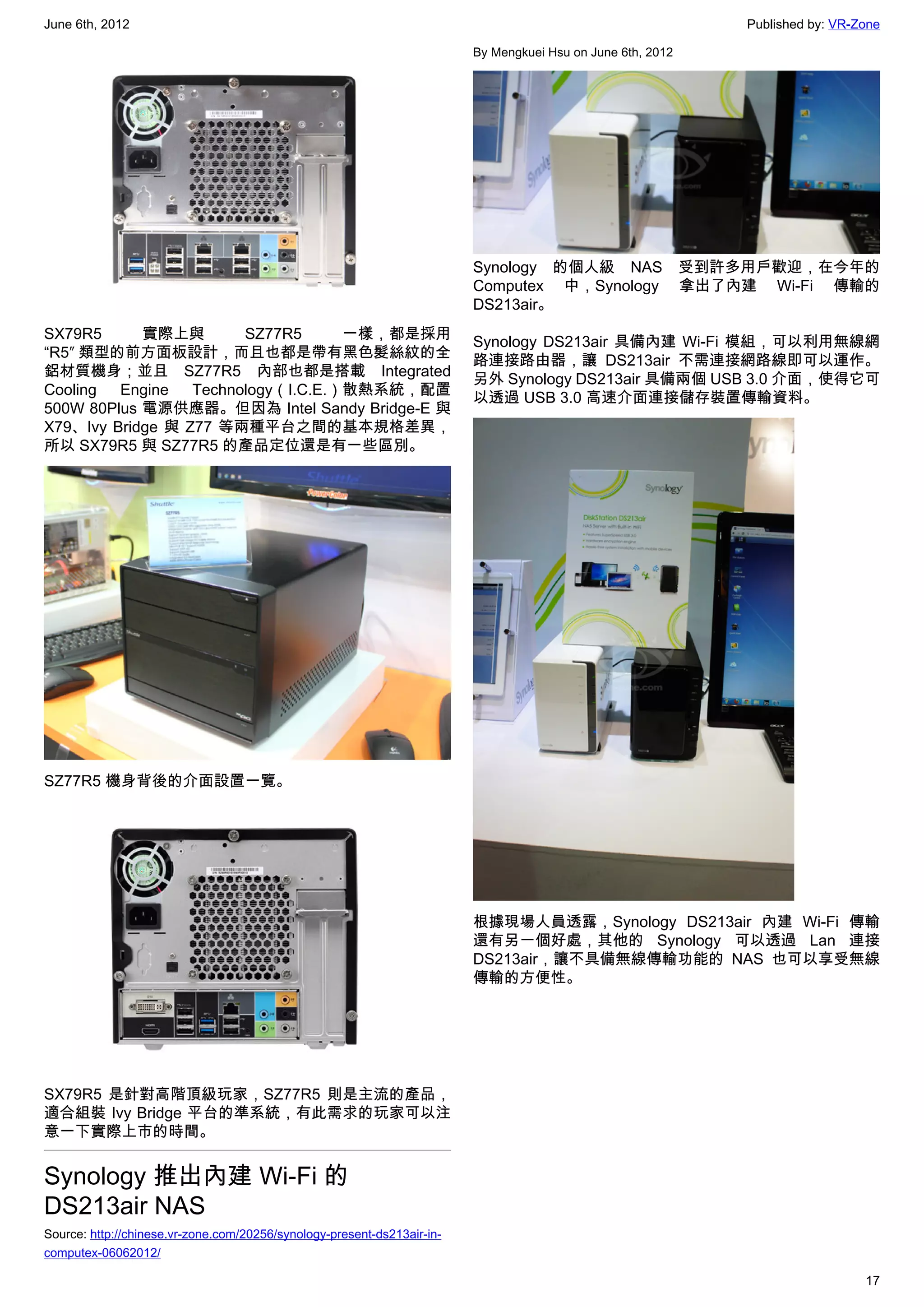 June 6th, 2012                                                                                                    Published by: VR-Zone

                                                                         By Mengkuei Hsu on June 6th, 2012




                                                                         Synology 的個人級 NAS                   受到許多用戶歡迎，在今年的
                                                                         Computex 中，Synology                 拿出了內建 Wi-Fi 傳輸的
                                                                         DS213air。
SX79R5      實際上與        SZ77R5      一樣，都是採用
                                                                         Synology DS213air 具備內建 Wi-Fi 模組，可以利用無線網
“R5″ 類型的前方面板設計，而且也都是帶有黑色髮絲紋的全
                                                                         路連接路由器，讓 DS213air 不需連接網路線即可以運作。
鋁材質機身；並且 SZ77R5 內部也都是搭載 Integrated
                                                                         另外 Synology DS213air 具備兩個 USB 3.0 介面，使得它可
Cooling  Engine   Technology（I.C.E.）散熱系統，配置
                                                                         以透過 USB 3.0 高速介面連接儲存裝置傳輸資料。
500W 80Plus 電源供應器。但因為 Intel Sandy Bridge-E 與
X79、Ivy Bridge 與 Z77 等兩種平台之間的基本規格差異，
所以 SX79R5 與 SZ77R5 的產品定位還是有一些區別。




SZ77R5 機身背後的介面設置一覽。




                                                                         根據現場人員透露，Synology DS213air 內建 Wi-Fi 傳輸
                                                                         還有另一個好處，其他的 Synology 可以透過 Lan 連接
                                                                         DS213air，讓不具備無線傳輸功能的 NAS 也可以享受無線
                                                                         傳輸的方便性。




SX79R5 是針對高階頂級玩家，SZ77R5 則是主流的產品，
適合組裝 Ivy Bridge 平台的準系統，有此需求的玩家可以注
意一下實際上市的時間。


Synology 推出內建 Wi-Fi 的
DS213air NAS
Source: http://chinese.vr-zone.com/20256/synology-present-ds213air-in-
computex-06062012/

                                                                                                                                    17
 