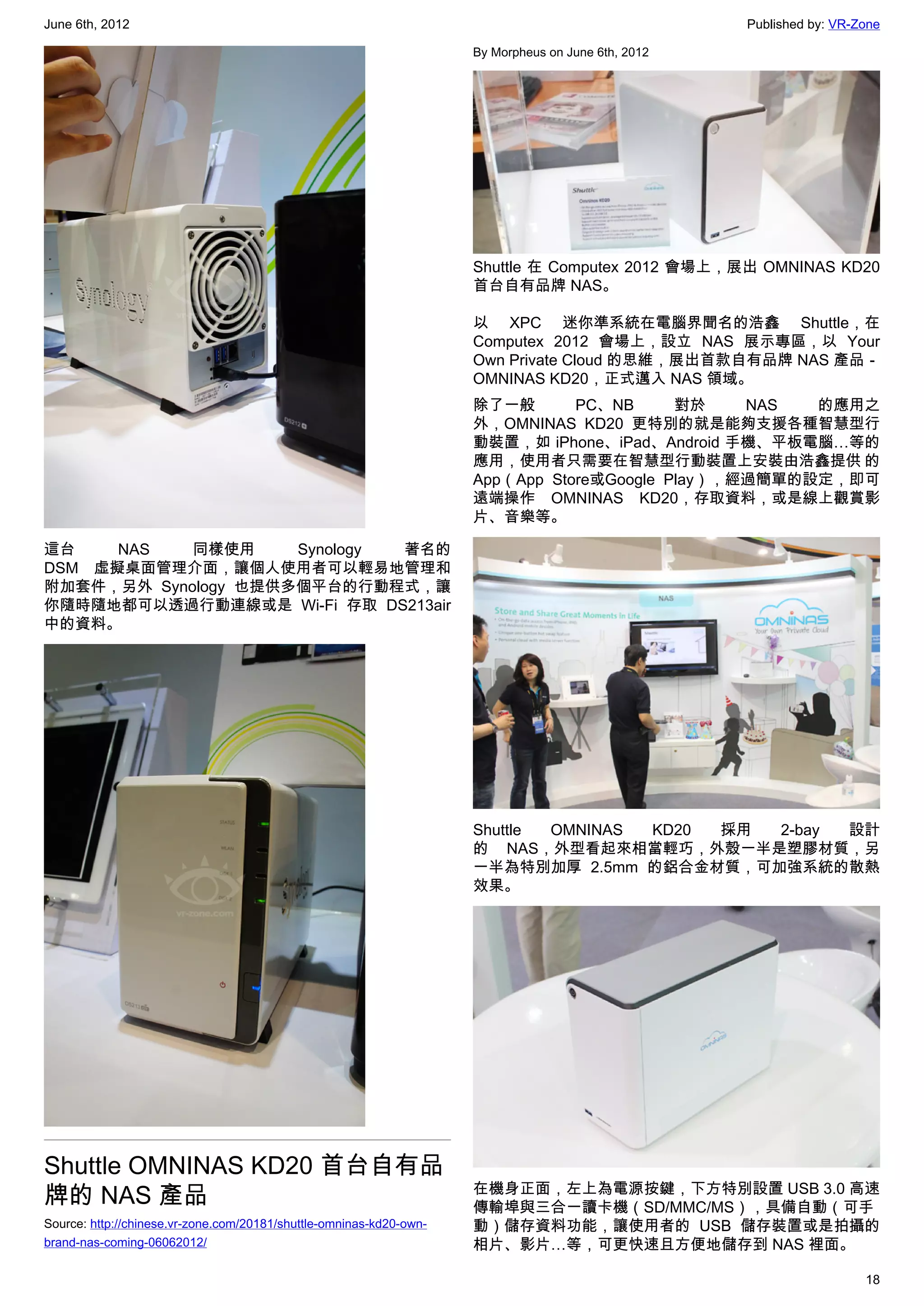 June 6th, 2012                                                                                       Published by: VR-Zone

                                                                     By Morpheus on June 6th, 2012




                                                                     Shuttle 在 Computex 2012 會場上，展出 OMNINAS KD20
                                                                     首台自有品牌 NAS。

                                                                     以 XPC 迷你準系統在電腦界聞名的浩鑫 Shuttle，在
                                                                     Computex 2012 會場上，設立 NAS 展示專區，以 Your
                                                                     Own Private Cloud 的思維，展出首款自有品牌 NAS 產品－
                                                                     OMNINAS KD20，正式邁入 NAS 領域。
                                                                     除了一般       PC、NB      對於    NAS  的應用之
                                                                     外，OMNINAS KD20 更特別的就是能夠支援各種智慧型行
                                                                     動裝置，如 iPhone、iPad、Android 手機、平板電腦…等的
                                                                     應用，使用者只需要在智慧型行動裝置上安裝由浩鑫提供 的
                                                                     App（App Store或Google Play），經過簡單的設定，即可
                                                                     遠端操作 OMNINAS KD20，存取資料，或是線上觀賞影
                                                                     片、音樂等。

這台    NAS   同樣使用     Synology 著名的
DSM 虛擬桌面管理介面，讓個人使用者可以輕易地管理和
附加套件，另外 Synology 也提供多個平台的行動程式，讓
你隨時隨地都可以透過行動連線或是 Wi-Fi 存取 DS213air
中的資料。




                                                                     Shuttle OMNINAS KD20 採用 2-bay 設計
                                                                     的 NAS，外型看起來相當輕巧，外殼一半是塑膠材質，另
                                                                     一半為特別加厚 2.5mm 的鋁合金材質，可加強系統的散熱
                                                                     效果。




Shuttle OMNINAS KD20 首台自有品
牌的 NAS 產品                                                            在機身正面，左上為電源按鍵，下方特別設置 USB 3.0 高速
                                                                     傳輸埠與三合一讀卡機（SD/MMC/MS），具備自動（可手
Source: http://chinese.vr-zone.com/20181/shuttle-omninas-kd20-own-   動）儲存資料功能，讓使用者的 USB 儲存裝置或是拍攝的
brand-nas-coming-06062012/                                           相片、影片…等，可更快速且方便地儲存到 NAS 裡面。

                                                                                                                       18
 