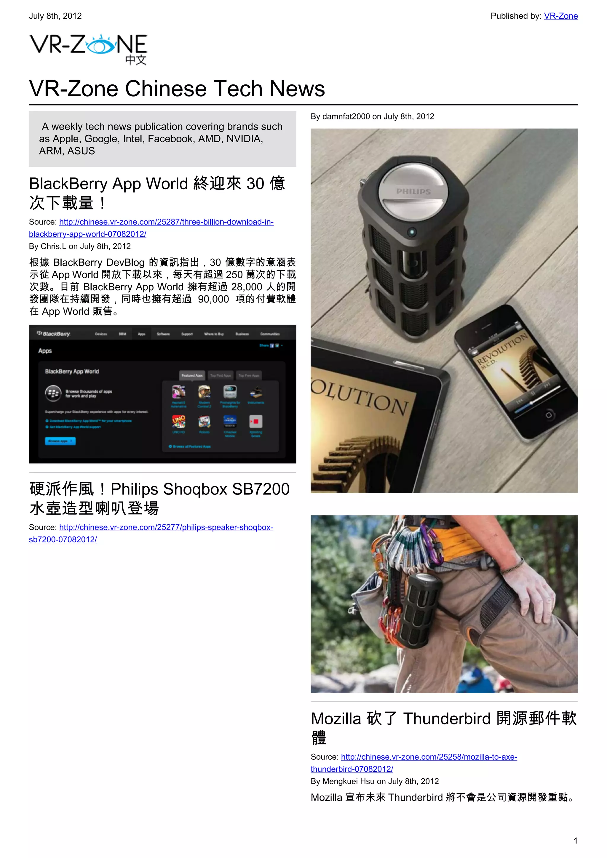 July 8th, 2012                                                                                                        Published by: VR-Zone




VR-Zone Chinese Tech News
                                                                      By damnfat2000 on July 8th, 2012
   A weekly tech news publication covering brands such
  as Apple, Google, Intel, Facebook, AMD, NVIDIA,
  ARM, ASUS


BlackBerry App World 終迎來 30 億
次下載量！
Source: http://chinese.vr-zone.com/25287/three-billion-download-in-
blackberry-app-world-07082012/
By Chris.L on July 8th, 2012

根據 BlackBerry DevBlog 的資訊指出，30 億數字的意涵表
示從 App World 開放下載以來，每天有超過 250 萬次的下載
次數。目前 BlackBerry App World 擁有超過 28,000 人的開
發團隊在持續開發，同時也擁有超過 90,000 項的付費軟體
在 App World 販售。




硬派作風！Philips Shoqbox SB7200
水壺造型喇叭登場
Source: http://chinese.vr-zone.com/25277/philips-speaker-shoqbox-
sb7200-07082012/




                                                                      Mozilla 砍了 Thunderbird 開源郵件軟
                                                                      體
                                                                      Source: http://chinese.vr-zone.com/25258/mozilla-to-axe-
                                                                      thunderbird-07082012/
                                                                      By Mengkuei Hsu on July 8th, 2012

                                                                      Mozilla 宣布未來 Thunderbird 將不會是公司資源開發重點。



                                                                                                                                         1
 