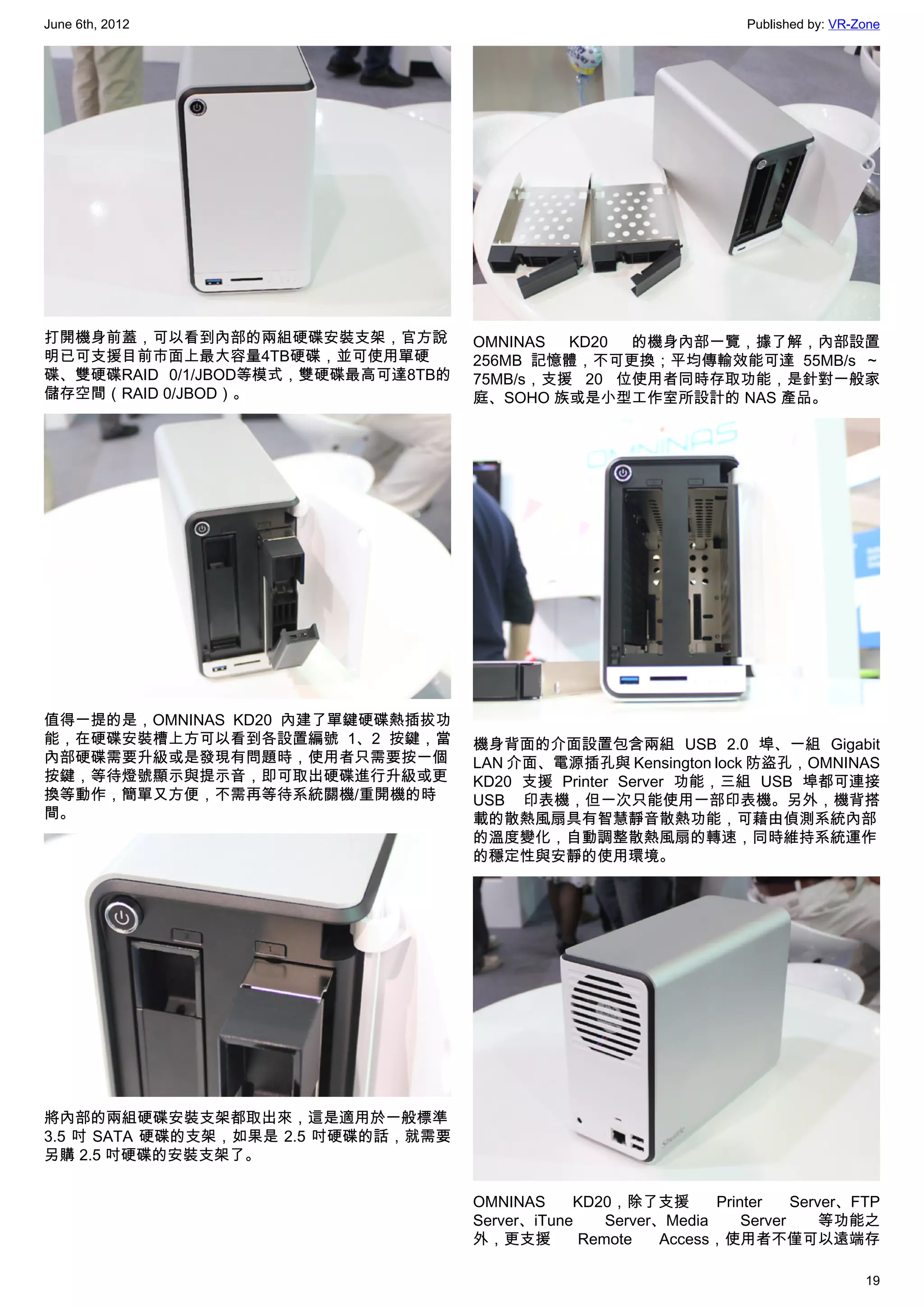 June 6th, 2012                                                        Published by: VR-Zone




打開機身前蓋，可以看到內部的兩組硬碟安裝支架，官方說           OMNINAS  KD20 的機身內部一覽，據了解，內部設置
明已可支援目前市面上最大容量4TB硬碟，並可使用單硬           256MB 記憶體，不可更換；平均傳輸效能可達 55MB/s ～
碟、雙硬碟RAID 0/1/JBOD等模式，雙硬碟最高可達8TB的    75MB/s，支援 20 位使用者同時存取功能，是針對一般家
儲存空間（RAID 0/JBOD）。                   庭、SOHO 族或是小型工作室所設計的 NAS 產品。




值得一提的是，OMNINAS KD20 內建了單鍵硬碟熱插拔功
能，在硬碟安裝槽上方可以看到各設置編號 1、2 按鍵，當         機身背面的介面設置包含兩組 USB 2.0 埠、一組 Gigabit
內部硬碟需要升級或是發現有問題時，使用者只需要按一個           LAN 介面、電源插孔與 Kensington lock 防盜孔，OMNINAS
按鍵，等待燈號顯示與提示音，即可取出硬碟進行升級或更           KD20 支援 Printer Server 功能，三組 USB 埠都可連接
換等動作，簡單又方便，不需再等待系統關機/重開機的時           USB 印表機，但一次只能使用一部印表機。另外，機背搭
間。                                   載的散熱風扇具有智慧靜音散熱功能，可藉由偵測系統內部
                                     的溫度變化，自動調整散熱風扇的轉速，同時維持系統運作
                                     的穩定性與安靜的使用環境。




將內部的兩組硬碟安裝支架都取出來，這是適用於一般標準
3.5 吋 SATA 硬碟的支架，如果是 2.5 吋硬碟的話，就需要
另購 2.5 吋硬碟的安裝支架了。


                                     OMNINAS     KD20，除了支援        Printer    Server、FTP
                                     Server、iTune    Server、Media     Server     等功能之
                                     外，更支援        Remote    Access，使用者不僅可以遠端存

                                                                                        19
 