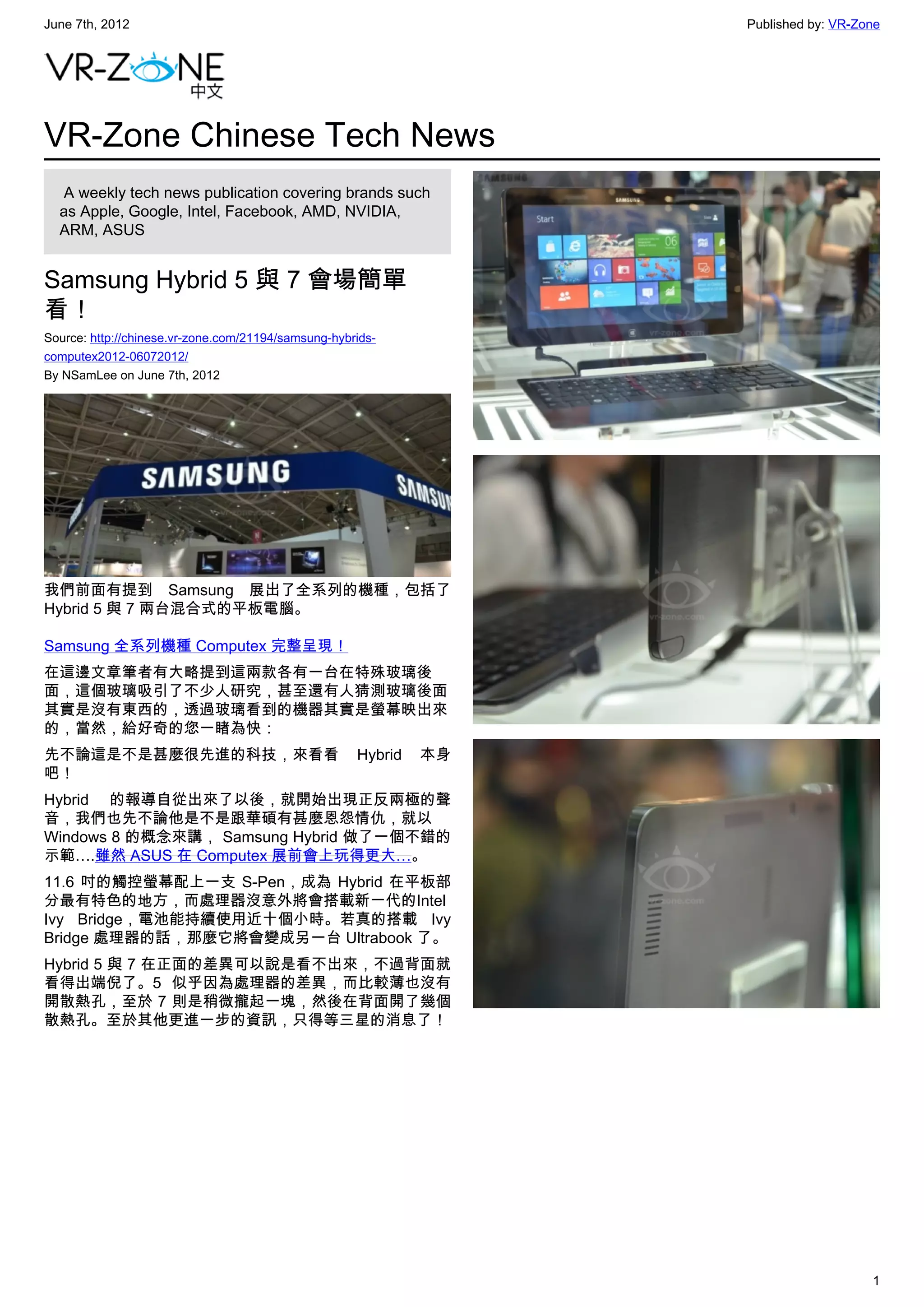 June 7th, 2012                                                     Published by: VR-Zone




VR-Zone Chinese Tech News
   A weekly tech news publication covering brands such
  as Apple, Google, Intel, Facebook, AMD, NVIDIA,
  ARM, ASUS


Samsung Hybrid 5 與 7 會場簡單
看！
Source: http://chinese.vr-zone.com/21194/samsung-hybrids-
computex2012-06072012/
By NSamLee on June 7th, 2012




我們前面有提到 Samsung 展出了全系列的機種，包括了
Hybrid 5 與 7 兩台混合式的平板電腦。

Samsung 全系列機種 Computex 完整呈現！
在這邊文章筆者有大略提到這兩款各有一台在特殊玻璃後
面，這個玻璃吸引了不少人研究，甚至還有人猜測玻璃後面
其實是沒有東西的，透過玻璃看到的機器其實是螢幕映出來
的，當然，給好奇的您一睹為快：
先不論這是不是甚麼很先進的科技，來看看                                  Hybrid   本身
吧！
Hybrid 的報導自從出來了以後，就開始出現正反兩極的聲
音，我們也先不論他是不是跟華碩有甚麼恩怨情仇，就以
Windows 8 的概念來講， Samsung Hybrid 做了一個不錯的
示範….雖然 ASUS 在 Computex 展前會上玩得更大…。
11.6 吋的觸控螢幕配上一支 S-Pen，成為 Hybrid 在平板部
分最有特色的地方，而處理器沒意外將會搭載新一代的Intel
Ivy Bridge，電池能持續使用近十個小時。若真的搭載 Ivy
Bridge 處理器的話，那麼它將會變成另一台 Ultrabook 了。
Hybrid 5 與 7 在正面的差異可以說是看不出來，不過背面就
看得出端倪了。5 似乎因為處理器的差異，而比較薄也沒有
開散熱孔，至於 7 則是稍微攏起一塊，然後在背面開了幾個
散熱孔。至於其他更進一步的資訊，只得等三星的消息了！




                                                                                      1
 