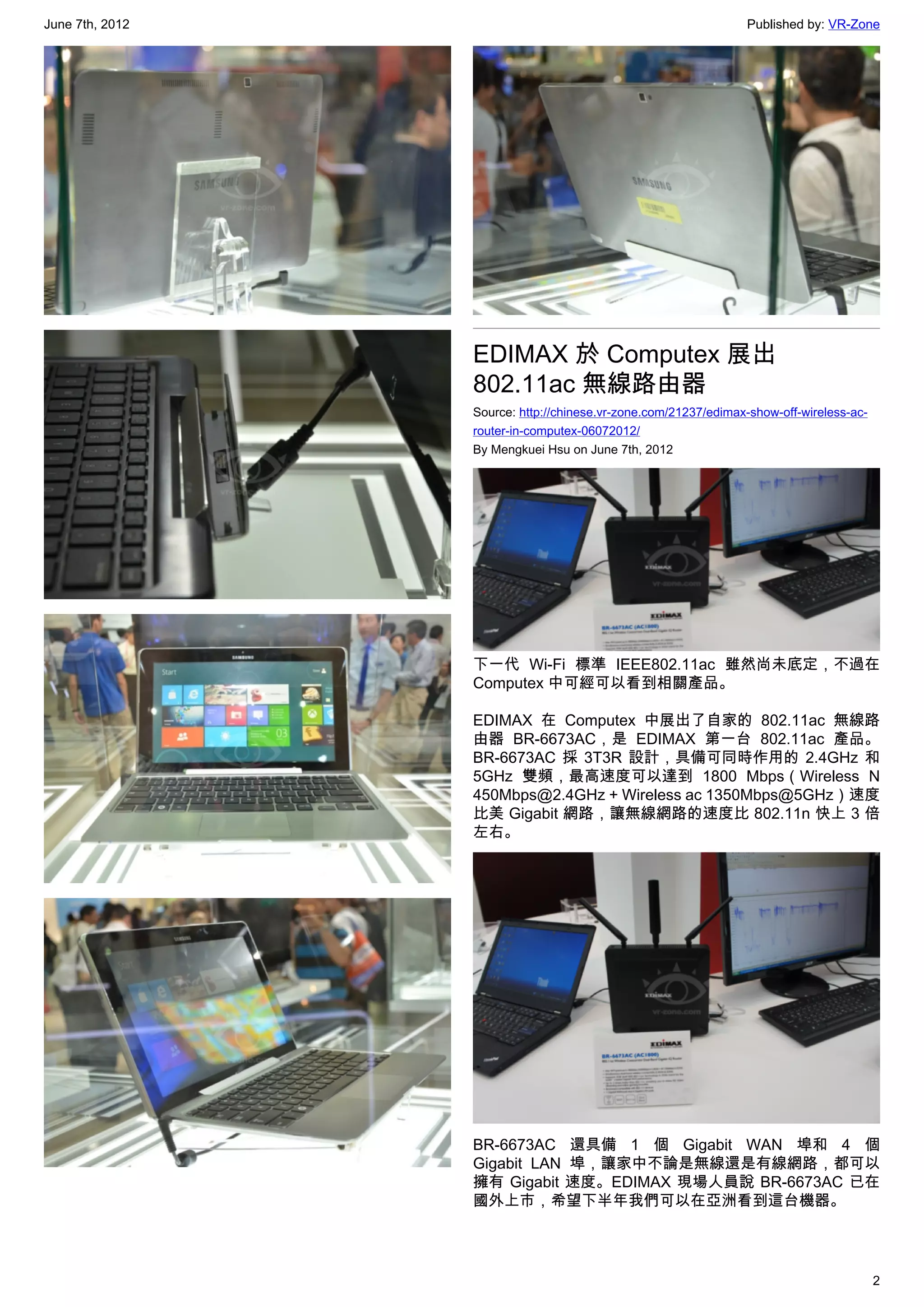 June 7th, 2012                                                  Published by: VR-Zone




                 EDIMAX 於 Computex 展出
                 802.11ac 無線路由器
                 Source: http://chinese.vr-zone.com/21237/edimax-show-off-wireless-ac-
                 router-in-computex-06072012/
                 By Mengkuei Hsu on June 7th, 2012




                 下一代 Wi-Fi 標準 IEEE802.11ac 雖然尚未底定，不過在
                 Computex 中可經可以看到相關產品。

                 EDIMAX 在 Computex 中展出了自家的 802.11ac 無線路
                 由器 BR-6673AC，是 EDIMAX 第一台 802.11ac 產品。
                 BR-6673AC 採 3T3R 設計，具備可同時作用的 2.4GHz 和
                 5GHz 雙頻，最高速度可以達到 1800 Mbps（Wireless N
                 450Mbps@2.4GHz + Wireless ac 1350Mbps@5GHz）速度
                 比美 Gigabit 網路，讓無線網路的速度比 802.11n 快上 3 倍
                 左右。




                 BR-6673AC 還具備 1 個 Gigabit WAN 埠和 4 個
                 Gigabit LAN 埠，讓家中不論是無線還是有線網路，都可以
                 擁有 Gigabit 速度。EDIMAX 現場人員說 BR-6673AC 已在
                 國外上市，希望下半年我們可以在亞洲看到這台機器。




                                                                                         2
 