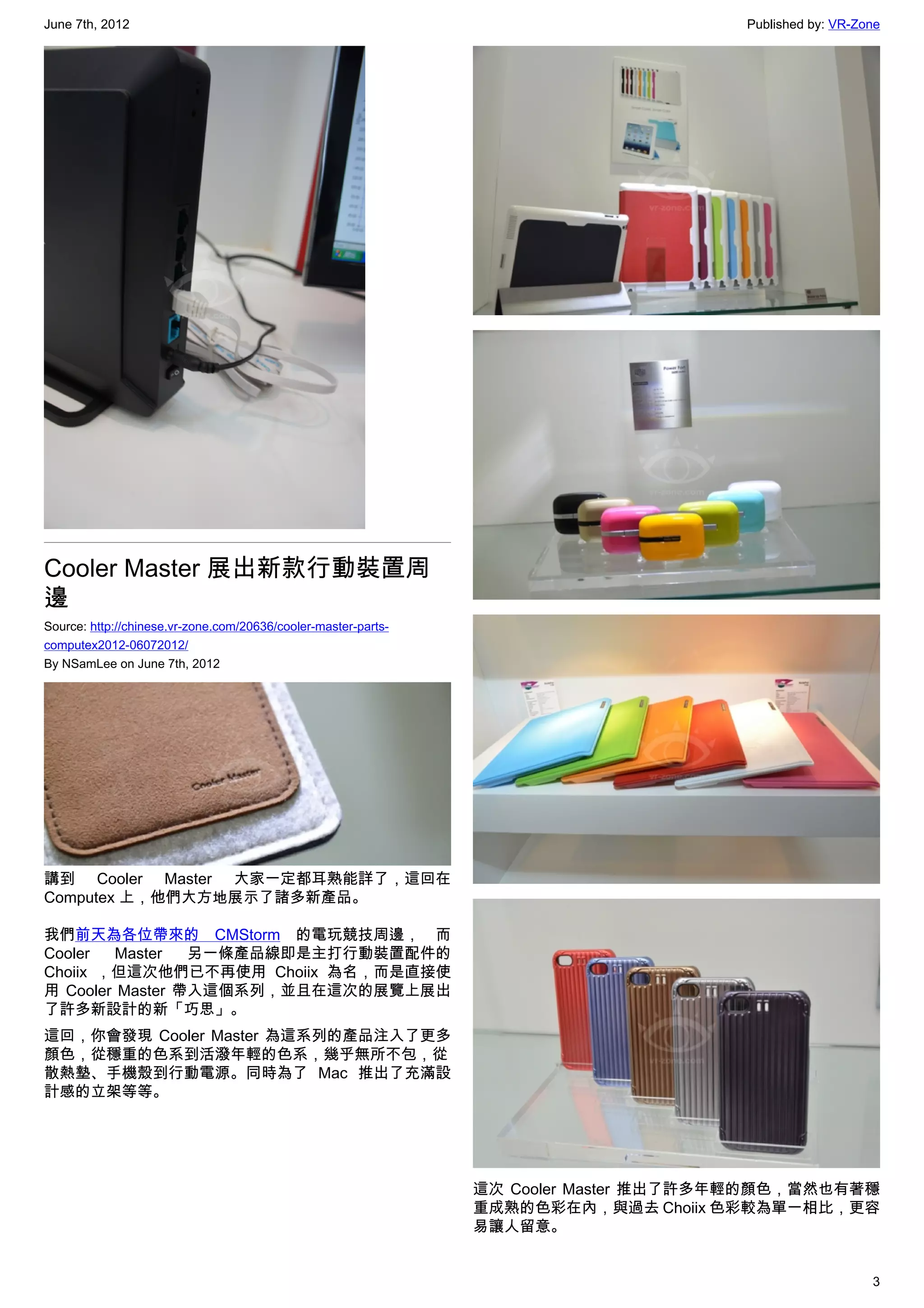 June 7th, 2012                                                                        Published by: VR-Zone




Cooler Master 展出新款行動裝置周
邊
Source: http://chinese.vr-zone.com/20636/cooler-master-parts-
computex2012-06072012/
By NSamLee on June 7th, 2012




講到 Cooler Master 大家一定都耳熟能詳了，這回在
Computex 上，他們大方地展示了諸多新產品。

我們前天為各位帶來的 CMStorm  的電玩競技周邊， 而
Cooler   Master  另一條產品線即是主打行動裝置配件的
Choiix ，但這次他們已不再使用 Choiix 為名，而是直接使
用 Cooler Master 帶入這個系列，並且在這次的展覽上展出
了許多新設計的新「巧思」。
這回，你會發現 Cooler Master 為這系列的產品注入了更多
顏色，從穩重的色系到活潑年輕的色系，幾乎無所不包，從
散熱墊、手機殼到行動電源。同時為了 Mac 推出了充滿設
計感的立架等等。




                                                                這次 Cooler Master 推出了許多年輕的顏色，當然也有著穩
                                                                重成熟的色彩在內，與過去 Choiix 色彩較為單一相比，更容
                                                                易讓人留意。


                                                                                                         3
 