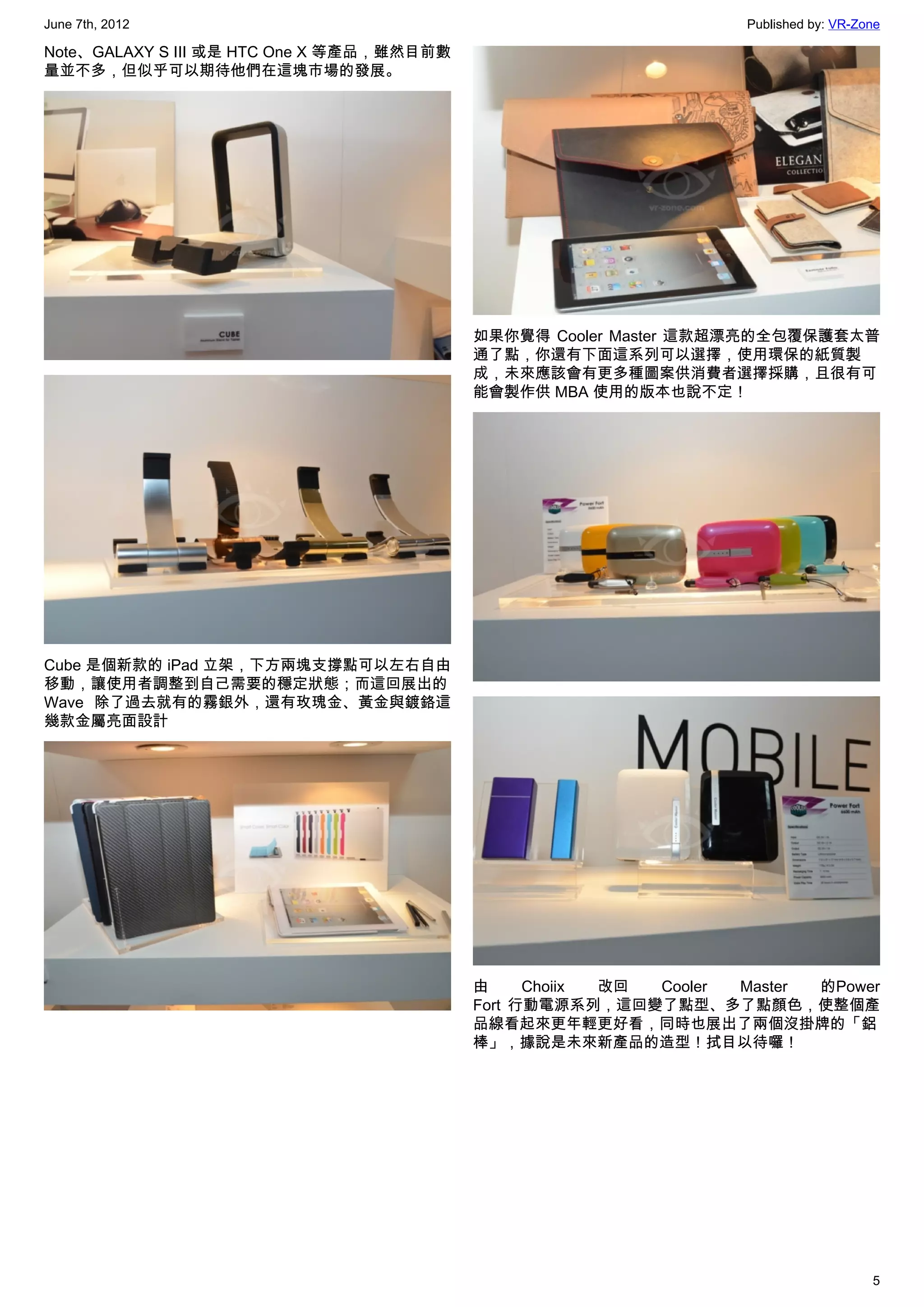 June 7th, 2012                                                     Published by: VR-Zone

Note、GALAXY S III 或是 HTC One X 等產品，雖然目前數
量並不多，但似乎可以期待他們在這塊市場的發展。




                                           如果你覺得 Cooler Master 這款超漂亮的全包覆保護套太普
                                           通了點，你還有下面這系列可以選擇，使用環保的紙質製
                                           成，未來應該會有更多種圖案供消費者選擇採購，且很有可
                                           能會製作供 MBA 使用的版本也說不定！




Cube 是個新款的 iPad 立架，下方兩塊支撐點可以左右自由
移動，讓使用者調整到自己需要的穩定狀態；而這回展出的
Wave 除了過去就有的霧銀外，還有玫瑰金、黃金與鍍鉻這
幾款金屬亮面設計




                                           由     Choiix 改回 Cooler Master 的Power
                                           Fort 行動電源系列，這回變了點型、多了點顏色，使整個產
                                           品線看起來更年輕更好看，同時也展出了兩個沒掛牌的「鋁
                                           棒」，據說是未來新產品的造型！拭目以待囉！




                                                                                      5
 
