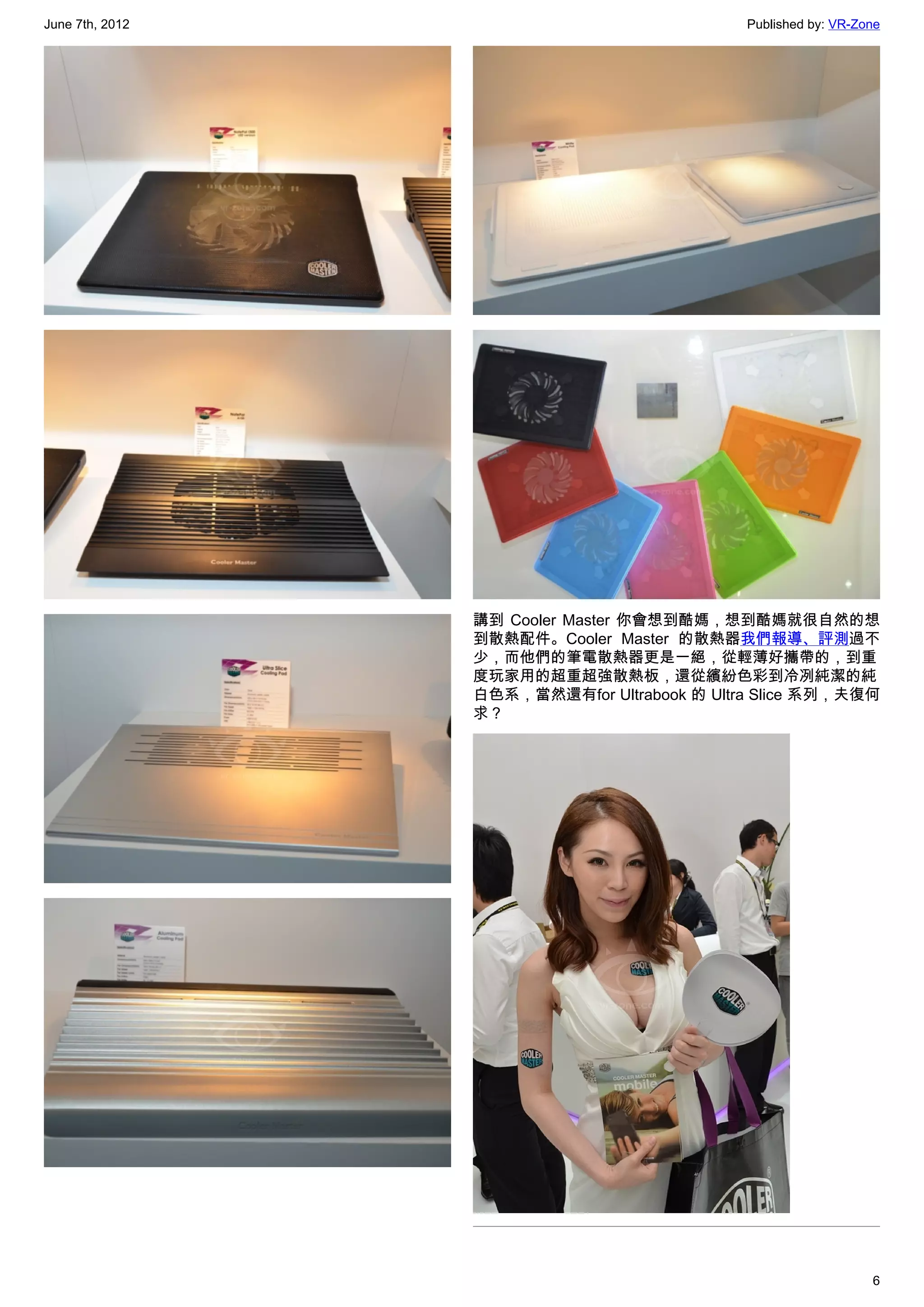 June 7th, 2012                               Published by: VR-Zone




                 講到 Cooler Master 你會想到酷媽，想到酷媽就很自然的想
                 到散熱配件。Cooler Master 的散熱器我們報導、評測過不
                 少，而他們的筆電散熱器更是一絕，從輕薄好攜帶的，到重
                 度玩家用的超重超強散熱板，還從繽紛色彩到冷冽純潔的純
                 白色系，當然還有for Ultrabook 的 Ultra Slice 系列，夫復何
                 求？




                                                                6
 