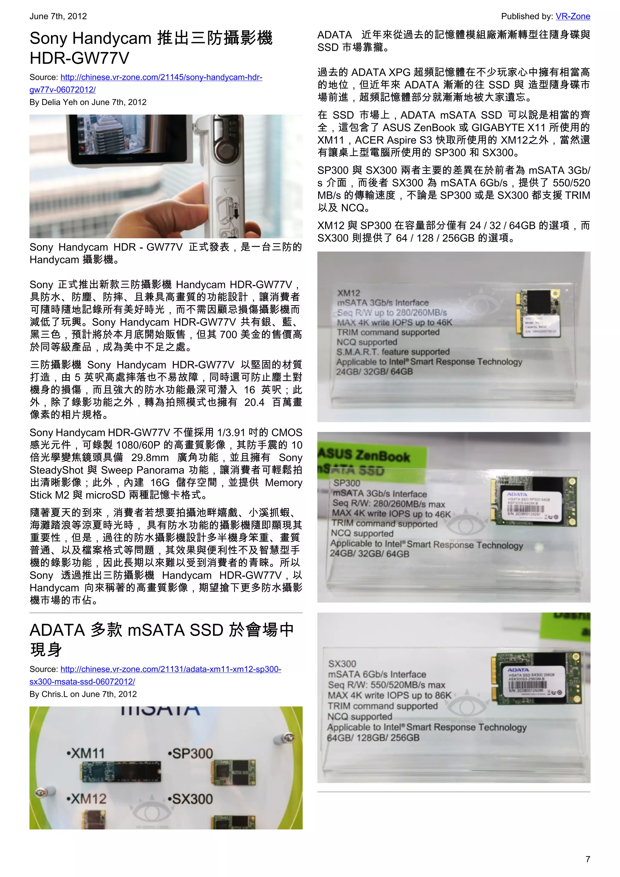 June 7th, 2012                                                                               Published by: VR-Zone

Sony Handycam 推出三防攝影機                                             ADATA 近年來從過去的記憶體模組廠漸漸轉型往隨身碟與
                                                                  SSD 市場靠攏。
HDR-GW77V
Source: http://chinese.vr-zone.com/21145/sony-handycam-hdr-       過去的 ADATA XPG 超頻記憶體在不少玩家心中擁有相當高
gw77v-06072012/                                                   的地位，但近年來 ADATA 漸漸的往 SSD 與 造型隨身碟市
By Delia Yeh on June 7th, 2012                                    場前進，超頻記憶體部分就漸漸地被大家遺忘。
                                                                  在 SSD 市場上，ADATA mSATA SSD 可以說是相當的齊
                                                                  全，這包含了 ASUS ZenBook 或 GIGABYTE X11 所使用的
                                                                  XM11，ACER Aspire S3 快取所使用的 XM12之外，當然還
                                                                  有讓桌上型電腦所使用的 SP300 和 SX300。
                                                                  SP300 與 SX300 兩者主要的差異在於前者為 mSATA 3Gb/
                                                                  s 介面，而後者 SX300 為 mSATA 6Gb/s，提供了 550/520
                                                                  MB/s 的傳輸速度，不論是 SP300 或是 SX300 都支援 TRIM
                                                                  以及 NCQ。
                                                                  XM12 與 SP300 在容量部分僅有 24 / 32 / 64GB 的選項，而
                                                                  SX300 則提供了 64 / 128 / 256GB 的選項。
Sony Handycam HDR－GW77V 正式發表，是一台三防的
Handycam 攝影機。

Sony 正式推出新款三防攝影機 Handycam HDR-GW77V，
具防水、防塵、防摔、且兼具高畫質的功能設計，讓消費者
可隨時隨地記錄所有美好時光，而不需因顧忌損傷攝影機而
減低了玩興。Sony Handycam HDR-GW77V 共有銀、藍、
黑三色，預計將於本月底開始販售，但其 700 美金的售價高
於同等級產品，成為美中不足之處。
三防攝影機 Sony Handycam HDR-GW77V 以堅固的材質
打造，由 5 英呎高處摔落也不易故障，同時還可防止塵土對
機身的損傷，而且強大的防水功能最深可潛入 16 英呎；此
外，除了錄影功能之外，轉為拍照模式也擁有 20.4 百萬畫
像素的相片規格。
Sony Handycam HDR-GW77V 不僅採用 1/3.91 吋的 CMOS
感光元件，可錄製 1080/60P 的高畫質影像，其防手震的 10
倍光學變焦鏡頭具備 29.8mm 廣角功能，並且擁有 Sony
SteadyShot 與 Sweep Panorama 功能，讓消費者可輕鬆拍
出清晰影像；此外，內建 16G 儲存空間，並提供 Memory
Stick M2 與 microSD 兩種記憶卡格式。
隨著夏天的到來，消費者若想要拍攝池畔嬉戲、小溪抓蝦、
海灘踏浪等涼夏時光時， 具有防水功能的攝影機隨即顯現其
重要性，但是，過往的防水攝影機設計多半機身笨重、畫質
普通、以及檔案格式等問題，其效果與便利性不及智慧型手
機的錄影功能，因此長期以來難以受到消費者的青睞。所以
Sony 透過推出三防攝影機 Handycam HDR-GW77V，以
Handycam 向來稱著的高畫質影像，期望搶下更多防水攝影
機市場的市佔。


ADATA 多款 mSATA SSD 於會場中
現身
Source: http://chinese.vr-zone.com/21131/adata-xm11-xm12-sp300-
sx300-msata-ssd-06072012/
By Chris.L on June 7th, 2012




                                                                                                                7
 