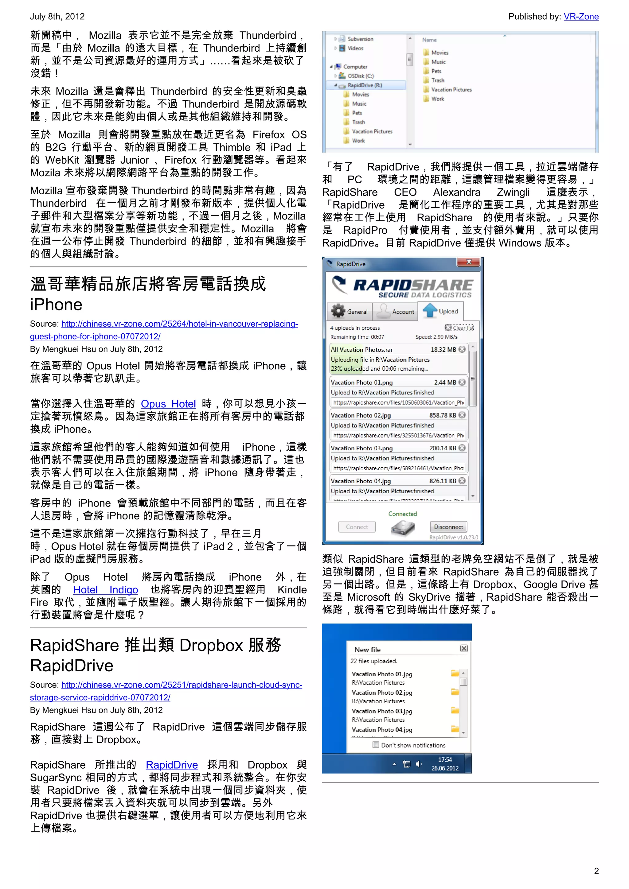 July 8th, 2012                                                                                       Published by: VR-Zone

新聞稿中， Mozilla 表示它並不是完全放棄 Thunderbird，
而是「由於 Mozilla 的遠大目標，在 Thunderbird 上持續創
新，並不是公司資源最好的運用方式」……看起來是被砍了
沒錯！
未來 Mozilla 還是會釋出 Thunderbird 的安全性更新和臭蟲
修正，但不再開發新功能。不過 Thunderbird 是開放源碼軟
體，因此它未來是能夠由個人或是其他組織維持和開發。
至於 Mozilla 則會將開發重點放在最近更名為 Firefox OS
的 B2G 行動平台、新的網頁開發工具 Thimble 和 iPad 上
的 WebKit 瀏覽器 Junior 、Firefox 行動瀏覽器等。看起來
                                                                         「有了 RapidDrive，我們將提供一個工具，拉近雲端儲存
Mozila 未來將以網際網路平台為重點的開發工作。
                                                                         和 PC 環境之間的距離，這讓管理檔案變得更容易，」
Mozilla 宣布發棄開發 Thunderbird 的時間點非常有趣，因為                                   RapidShare  CEO   Alexandra Zwingli  這麼表示，
Thunderbird 在一個月之前才剛發布新版本，提供個人化電                                         「RapidDrive 是簡化工作程序的重要工具，尤其是對那些
子郵件和大型檔案分享等新功能，不過一個月之後，Mozilla                                           經常在工作上使用 RapidShare 的使用者來說。」只要你
就宣布未來的開發重點僅提供安全和穩定性。Mozilla 將會                                           是 RapidPro 付費使用者，並支付額外費用，就可以使用
在週一公布停止開發 Thunderbird 的細節，並和有興趣接手                                        RapidDrive。目前 RapidDrive 僅提供 Windows 版本。
的個人與組織討論。


溫哥華精品旅店將客房電話換成
iPhone
Source: http://chinese.vr-zone.com/25264/hotel-in-vancouver-replacing-
guest-phone-for-iphone-07072012/
By Mengkuei Hsu on July 8th, 2012

在溫哥華的 Opus Hotel 開始將客房電話都換成 iPhone，讓
旅客可以帶著它趴趴走。

當你選擇入住溫哥華的 Opus Hotel 時，你可以想見小孩一
定搶著玩憤怒鳥。因為這家旅館正在將所有客房中的電話都
換成 iPhone。
這家旅館希望他們的客人能夠知道如何使用 iPhone，這樣
他們就不需要使用昂貴的國際漫遊語音和數據通訊了。這也
表示客人們可以在入住旅館期間，將 iPhone 隨身帶著走，
就像是自己的電話一樣。
客房中的 iPhone 會預載旅館中不同部門的電話，而且在客
人退房時，會將 iPhone 的記憶體清除乾淨。
這不是這家旅館第一次擁抱行動科技了，早在三月
時，Opus Hotel 就在每個房間提供了 iPad 2，並包含了一個
iPad 版的虛擬門房服務。                                                           類似 RapidShare 這類型的老牌免空網站不是倒了，就是被
除了 Opus Hotel 將房內電話換成 iPhone 外，在                                         迫強制關閉，但目前看來 RapidShare 為自己的伺服器找了
英國的 Hotel Indigo 也將客房內的迎賓聖經用 Kindle                                      另一個出路。但是，這條路上有 Dropbox、Google Drive 甚
Fire 取代，並隨附電子版聖經。讓人期待旅館下一個採用的                                            至是 Microsoft 的 SkyDrive 擋著，RapidShare 能否殺出一
行動裝置將會是什麼呢？                                                              條路，就得看它到時端出什麼好菜了。


RapidShare 推出類 Dropbox 服務
RapidDrive
Source: http://chinese.vr-zone.com/25251/rapidshare-launch-cloud-sync-
storage-service-rapiddrive-07072012/
By Mengkuei Hsu on July 8th, 2012

RapidShare 這週公布了 RapidDrive 這個雲端同步儲存服
務，直接對上 Dropbox。

RapidShare 所推出的 RapidDrive 採用和 Dropbox 與
SugarSync 相同的方式，都將同步程式和系統整合。在你安
裝 RapidDrive 後，就會在系統中出現一個同步資料夾，使
用者只要將檔案丟入資料夾就可以同步到雲端。另外
RapidDrive 也提供右鍵選單，讓使用者可以方便地利用它來
上傳檔案。


                                                                                                                        2
 